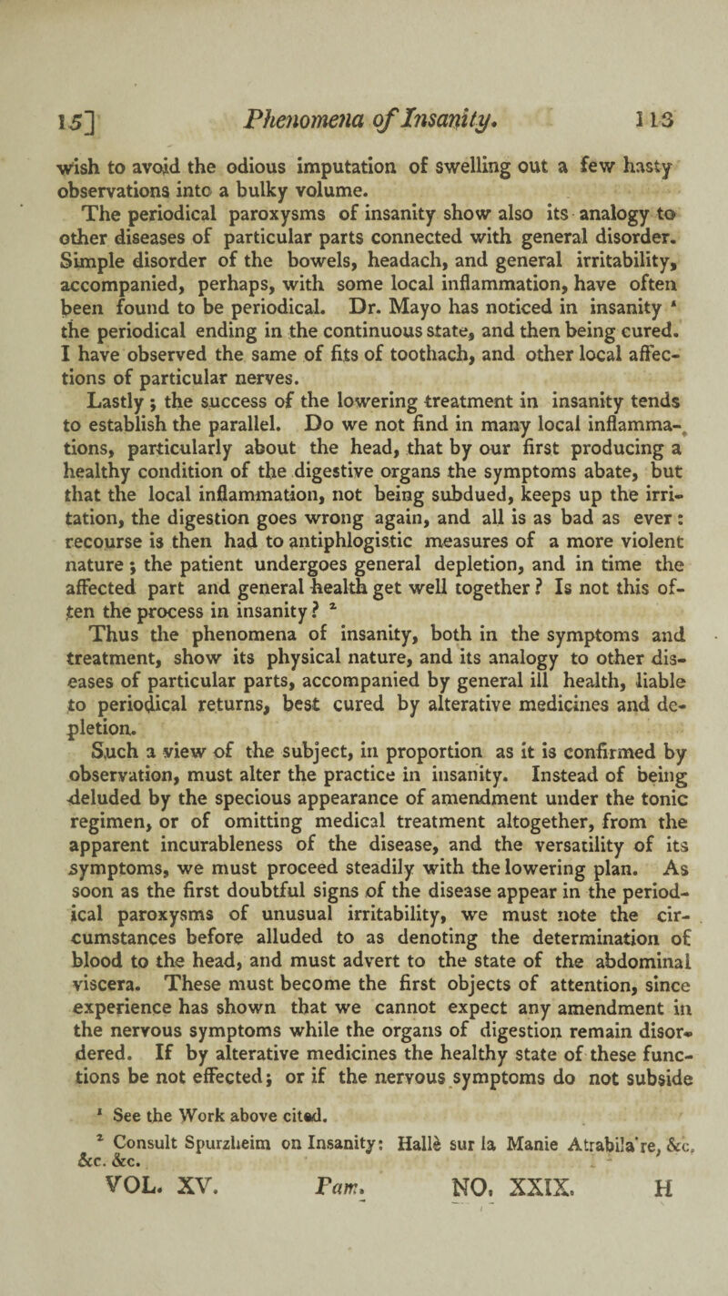 wish to avoid the odious imputation of swelling out a few hasty observations into a bulky volume. The periodical paroxysms of insanity show also its analogy to other diseases of particular parts connected with general disorder. Simple disorder of the bowels, headach, and general irritability, accompanied, perhaps, with some local inflammation, have often been found to be periodical. Dr. Mayo has noticed in insanity ‘ the periodical ending in the continuous state, and then being cured. I have observed the same of fits of toothach, and other local affec¬ tions of particular nerves. Lastly ; the success of the lowering treatment in insanity tends to establish the parallel. Do we not find in many local inflamma-^ tions, particularly about the head, that by our first producing a healthy condition of the digestive organs the symptoms abate, but that the local inflammation, not being subdued, keeps up the irri¬ tation, the digestion goes wrong again, and all is as bad as ever: recourse is then had to antiphlogistic measures of a more violent nature ; the patient undergoes general depletion, and in time the affected part and general health get well together ? Is not this of¬ ten the process in insanity ? ^ Thus the phenomena of insanity, both in the symptoms and treatment, show its physical nature, and its analogy to other dis¬ eases of particular parts, accompanied by general ill health, liable to periodical returns, best cured by alterative medicines and de¬ pletion. Such a view of the subject, in proportion as it is confirmed by observation, must alter the practice in insanity. Instead of being deluded by the specious appearance of amendment under the tonic regimen, or of omitting medical treatment altogether, from the apparent incurableness of the disease, and the versatility of its symptoms, we must proceed steadily with the lowering plan. As soon as the first doubtful signs of the disease appear in the period¬ ical paroxysms of unusual irritability, we must note the cir¬ cumstances before alluded to as denoting the determination of blood to the head, and must advert to the state of the abdominal viscera. These must become the first objects of attention, since experience has shown that we cannot expect any amendment in the nervous symptoms while the organs of digestion remain disor¬ dered. If by alterative medicines the healthy state of these func¬ tions be not effected; or if the nervous symptoms do not subside * See the Work above cited. ^ Consult Spurzheim on Insanity; Hall^ sur la Manie Atrabilare, &c. &c. &c. VOL. XV. Fam. NO. XXIX. H