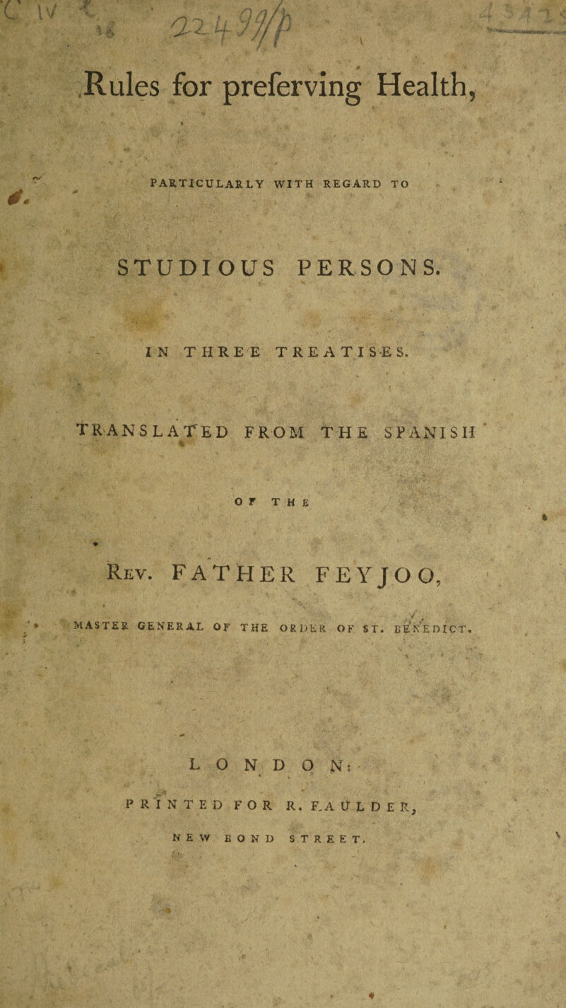 PARTICULARLY WITH REGARD TO STUDIOUS PERSONS. IN THREE TREATISES. Translated from the Spanish or THE Rev. FATHER FEYJOO. MASTER GENERAL OF THE ORDER OF ST. BENEDICT. LONDON: PRINTED FOR R. F.AULDER,