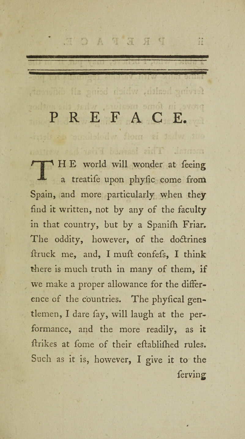 / PREFACE. t . *, . , I H E world will wonder at feeing a treatife upon phyfic come from Spain, and more particularly when they find it written, not by any of the faculty in that country, but by a Spanifh Friar. The oddity, however, of the dodlrines ftruck me, and, I muft confefs, I think there is much truth in many of them, if we make a proper allowance for the differ¬ ence of the countries. The phyfical gen¬ tlemen, I dare fay, will laugh at the per¬ formance, and the more readily, as it ftrikes at fome of their eftablifhed rules. Such as it is, however, I give it to the ferving