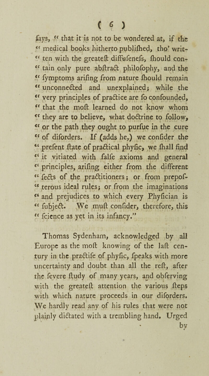 fays, “ that it is not to be wondered at, if the €S medical books hitherto publifhed, tho* writ- <c ten with the greateft diffufenefs, fhould con- €C tain only pure abftraCt philofophy, and the <f fymptoms arifing from nature fhould remain €s unconnected and unexplained; while the <c very principles of practice are fo confounded, <f that the moft learned do not know whom cc they arc to believe, what doCtrine to follow, <f or the path they ought to purfue in the cure tc of diforders. If (adds he,) we confider the “ prefent ftate of practical phyfic, we fhall find €i it vitiated with falfe axioms and general cc principles, arifing either from the different <5 feCts of the practitioners; or from prepof- <c terous ideal rules; or from the imaginations €i and prejudices to which every Phyfician is <c fubjeCt. We muft confider, therefore, this fc fcience as yet in its infancy.” Thomas Sydenham, acknowledged by all Europe as the moft knowing of the laft cen¬ tury in the praCtife of phyfic, fpeaks with more uncertainty and doubt than all the reft, after the fevere ftudy of many years, and obferving with the greateft attention the various fteps with which nature proceeds in our diforders. We hardly read any of his rules that were not plainly dictated with a trembling hand. Urged * by «r