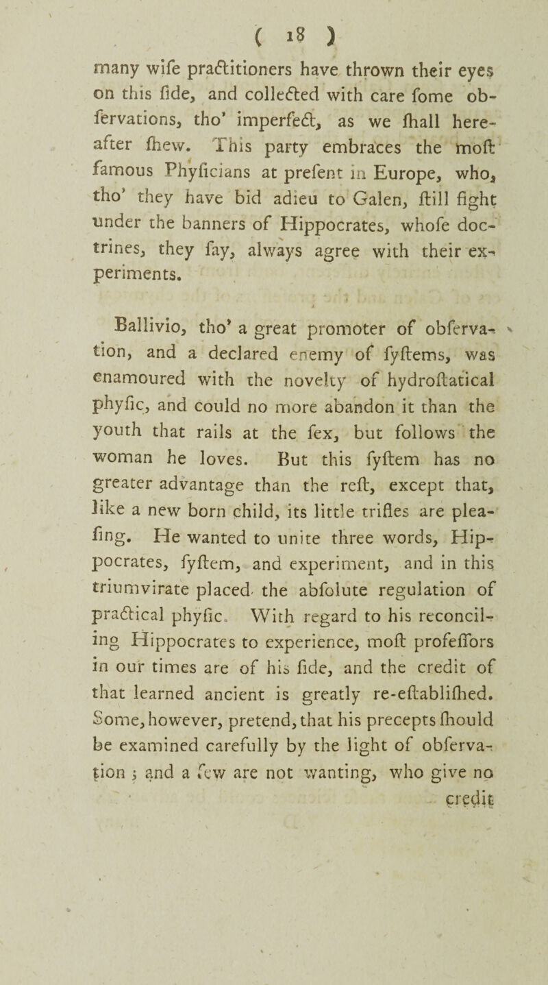 many wife practitioners have thrown their eyes on this fide, and collected with care fome ob- fervations, tho’ imperfect, as we fhall here- alter fhew. ibis party embraces the moft famous Fhylicians at prefent in Europe, who, tho' they have bid adieu to Galen, ftill fight under the banners of Hippocrates, whofe doc¬ trines, they fay, always agree with their ex^ periments. 4 Ballivio, tho* a great promoter of obferva^ * lion, and a declared enemy of fyftems, was enamoured with the novelty of hydroftatical phyfic, and could no more abandon it than the youth that rails at the fex, but follows the woman he loves. But this fyftem has no greater advantage than the reft, except that, like a new born child, its little trifles are plea- fing. He wanted to unite three words, Hip¬ pocrates, fyflcm, and experiment, and in this triumvirate placed- the abfolute regulation of practical phyfic. With regard to his reconcil¬ ing Hippocrates to experience, mod profeflors in our times are of his fide, and the credit of that learned ancient is greatly re-eflablifhed. Some, however, pretend, that his precepts fhould be examined carefully by the light of obferva- tion ; and a few are not wanting, who give no credit