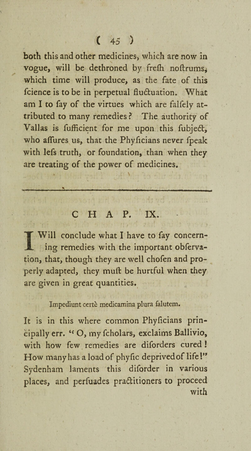 X ( 45 ) both this and other medicines, which are now in vogue, will be dethroned by frelh noftrums* which time will produce, as the fate of this fcience is to be in perpetual fluduation. What am I to fay of the virtues which are falfely at¬ tributed to many remedies ? The authority of Valias is fufficient for me upon this fubjed, who allures us, that the Phyficians never fpeak with lefs truth, or foundation, than when they are treating of the power of medicines. \ * ♦ — -- — —— — ——-1. —nrT*i tiiim — V 1 * C H A P. IX. * 1 . . f [ / <' I Will conclude what I have to fay concern¬ ing remedies with the important obferva- tion, that, though they are well chofen and pro¬ perly adapted, they mull be hurtful when they are given in great quantities. i Impediunt certe medicamina plura falutem. It is in this where common Phyficians prin¬ cipally err. ‘c O, my fcholars, exclaims Ballivio, with how few remedies are diforders cured ! How many has a load of phyfic deprived of life 1” Sydenham laments this diforder in various places, and perfuades praditioners to proceed with