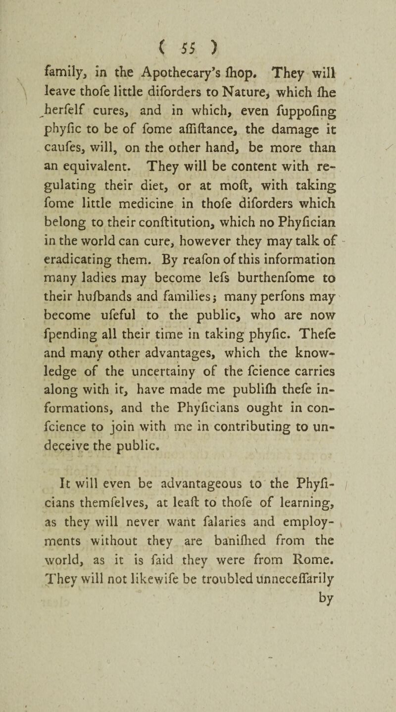 t I family, in the Apothecary’s Ihop. They will leave thofe little diforders to Nature, which £he herfelf cures, and in which, even fuppofing phyfic to be of fome affiftance, the damage it caufes, will, on the ocher hand, be more than an equivalent. They will be content with re¬ gulating their diet, or at mod, with taking fome little medicine in thofe diforders which belong to their conftitution, which no Phyfician in the world can cure, however they may talk of eradicating them. By reafon of this information many ladies may become lefs burthenfome to their hufbands and families; many perfons may become ufeful to the public, who are now fpending all their time in taking phyfic. Thefe and many other advantages, which the know¬ ledge of the uncertainy of the fcience carries along with it, have made me publifh thefe in¬ formations, and the Phyficians ought in con- fcience to join with me in contributing to un¬ deceive the public. i It will even be advantageous to the Phyli- / i cians themfelves, at leaft to thofe of learning, as they will never want falaries and employ¬ ments without they are baniflied from the world, as it is faid they were from Rome. They will not likewife be troubled unneceffarily by