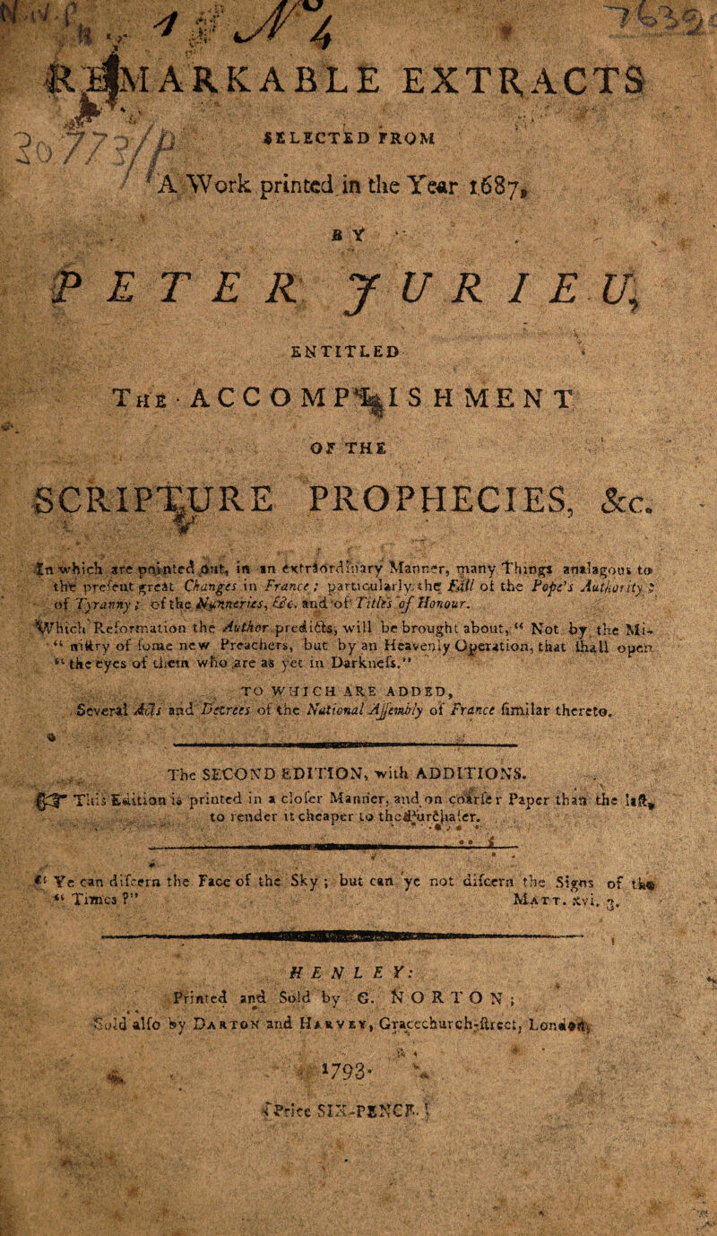 v v :%0\sV'4 k MARKABLE EXTRACTS 3 /. . 7 P / ja SELECTED FROM ■//■ A Work printed.in the Year 1.687, B Y E T E R J U R I E U, ENTITLED The A C C O M P^I S H M E N T OF THE SCRIPTURE PROPHECIES, See. In which arc painted dut, in in ixtrihrdftiary Manner, many Things analagotn tcj. the prefent great Changes in France ; particularly, the FAll ot the Pope’s Authority J of Tyranny ; c-f the Nunneries, &c. arid, -of* Title's of Honour. Which Reformation the /LfAer^prediib-, will be brought about,i“ Not by the Mi- *u nikry of forae new Preachers, but by an Heavenly Operation, that ihall open “ the eyes of them who ^are as yet in Darknefs.’* TO WHICH ARE ADDED, Several Acts and Decrees of the National AJjembly of France fimilar thereto. The SECOND EDITION, with ADDITIONS. , \ ■ mr Edition is printed in a clofer Manner, and on coirfe r Paper than the It&w to render it cheaper to thelPur£ha(er. Ye can difeern the Face of the Sky ; but can yc not difeern the Signs of the <6 Times ?” Matt. xyl. 3. HENLEY: Printed and Sold by G. NORTON; •Sold alfo Vy Darton and Hauvey,'Gracechurch-ftrcct, Londe^ m. ' •' f ’ ' ■■ '■ ■■ i-i<, * ■: • 1793* sprite SIN-PENCE, t