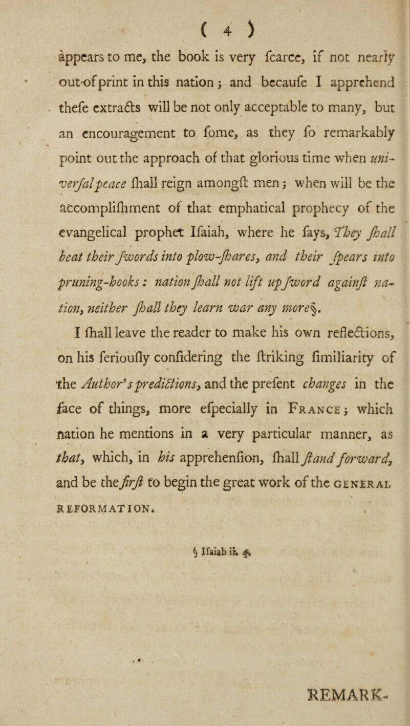 appears to me, the book is very fcarce, if not nearly outof print in this nation ; and becaufe I apprehend thefe cxtradls will be not only acceptable to many, but ► an encouragement to fome, as they fo remarkably point out the approach of that glorious time when uni¬ versal peace fhall reign amongft men; when will be the accomplilhment of that emphatical prophecy of the i % evangelical prophet Ifaiah, where he fays, 'They Jhall beat their jwords into flow-Jhares, and their /pears into pruning-hooks: nation jhall not lift up/word againft na¬ tion, neither jhall they learn war any more\. 4 0 I fhall leave the reader to make his own reflexions, on his ferioufly confidering the linking fimiliarity of . - • the Author*spredictions, and the prefent changes in the face of things, more efpecially in France which nation he mentions in a very particular manner, as that, which, in his apprehenfion, fhall Jland forward, and be th zjirfi fo begin the great work of the general REFORMATION. § Ifaiah ir. REMARK-