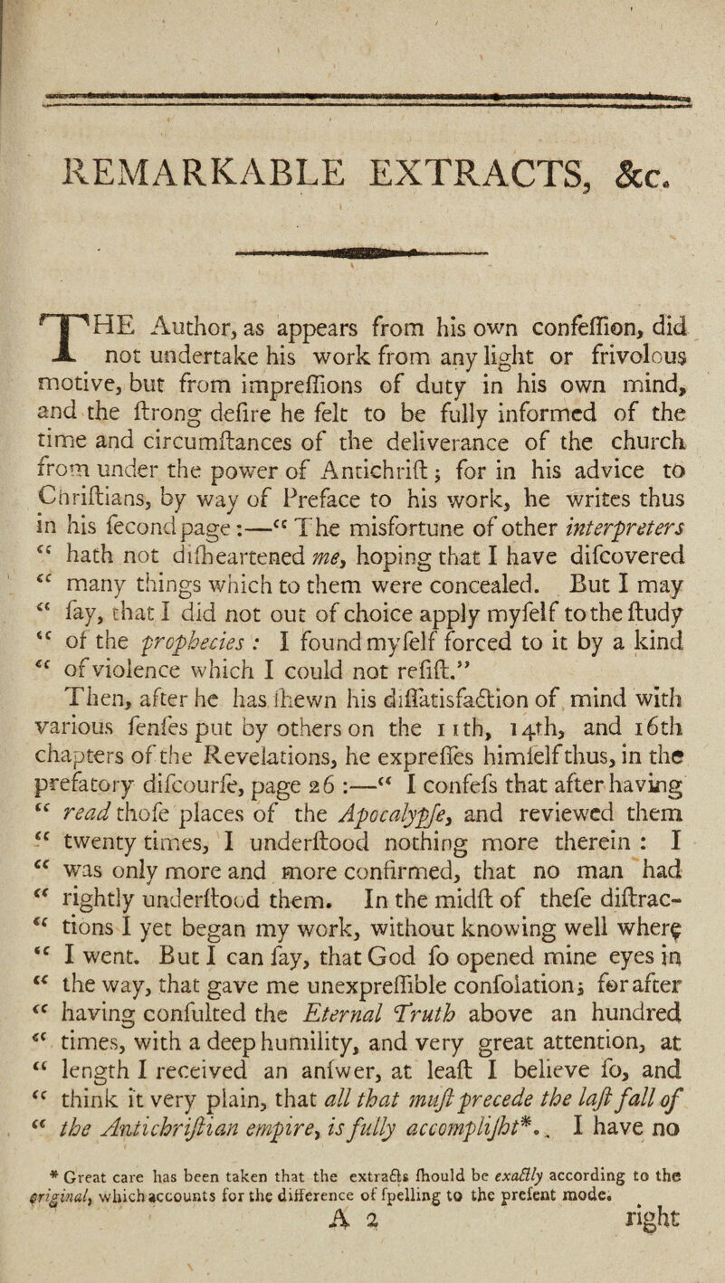 REMARKABLE EXTRACTS, &c. THE Author, as appears from his own confeftion, did not undertake his work from any light or frivolous motive, but from impreffions of duty in his own mind, and the ftrong defire he felt to be fully informed of the time and circumftances of the deliverance of the church from under the power of Antichrift; for in his advice to Chriftians, by way of Preface to his work, he writes thus in his fecondpage:—ccThe misfortune of other interpreters hath not difheartened me, hoping that I have difeovered cc many things which to them were concealed. But I may <c fay, that I did not out of choice apply myfelf totheftudy <c of the prophecies : I found myfelf forced to it by a kind u of violence which I could not refitt.” Then, after he has ihewn his diflatisfadlion of mind with various fenfes put by others on the iith, 14th, and 16th chapters of the Revelations, he exprefies himielfthus, in the prefatory difeourfe, page 26 :—<€ I confefs that after having cc read thofe places of the Apocalypfe, and reviewed them cc twenty times, I underidood nothing more therein : I cc wras only more and more confirmed, that no man had “ rightly underftood them. In the midfl of thefe diftrac- u tions I yet began my work, without knowing well where <c I went. But I can fay, that God fo opened mine eyes in “ the way, that gave me unexpreffible confoiation; for after <c having confulted the Eternal Eruth above an hundred <c times, with a deep humility, and very great attention, at “ length I received an anfwer, at lead I believe fo, and <c think it very plain, that all that muftprecede the laft fall of (€ the Antichrifiian empire, is fully accomplijht*... I have no * Great care has been taken that the extra£ls fhould be exattly according to the original) which accounts for the difference of fpelling to the prefent mode. A 2 right