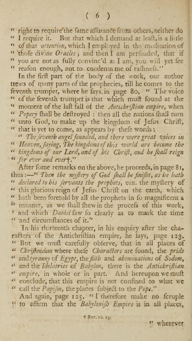 “ right to require the fame afturance from others, neither do fc I require it. But that which I demand at leaft,is a little c* of that -attention*, which I employed in the meditation of <c thofe divine Oracles; and then I am perfuaded, that if u you are not as fully convinc’d as I ana, you will yet fee u reafon enough, not to condemn me of rafhnefs.” In the firft part of the body of the work, our author treats of many parts of the prophecies, till he comes to the feventh trumpet, where he fays, in page 80, Cf The voice- “ of the feventh trumpet is that which mult found at the fc moment of the laft fall of the Antichrifiian empire, when cc Popery fhall be deftroyed : then all the nations fhall turn fc unto God, to make up the kingdom of Jefus Chrift, £C that is yet to come, as appears by thefe words : £f The feventh angel founded, and there were great voices in cc Heaven, faying, The kingdoms of this world are become the iC kingdoms of our Lord, and of his Chrift, and he fhall reign cc j-cr ever an(p After feme remarks on the above, he proceeds, in page 81, thus >—Then the myftery of God fhall be finifiot, as he hath “ declared to his fervants the prophets, viz. the myftery of this glorious reign of Jefus Chriff on the earth, which “ hath been foretold by all the prophets in fo magnificent a ‘c manner, as we fhall fhew in the procefs of this work, ( and which Daniel iaw fo clearly as to mark the time ec and circumftances of it.” In his thirteenth chapter, in his enquiry after the cha¬ racters of the Antichriltian empire, he lays, page 123, cc But we muft carefully obierve, that in all places of “ Chriftendom where thefe Characters are found, the pride and tyranny of Egypt, the fit h and abominations of Sodom, <c and the Idolatries of Babylon, there is the Antichrifiian <£ empire, in whole or in part. And hereupon we muft <c conclude, that this empire is not confined to what we 4C call the Papiftn, the places fubjedt to the Popedy And again, page 125, <c I therefore make no fcruple cc to affirm that the Babylonifo Empire is in all places, ■f Rev. xi. 15, <c wherever .4 *