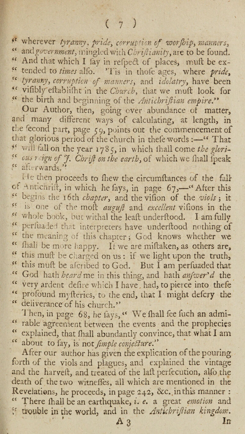 iS wherever tyranny, pride, corruption, of worjhip, manners, 44 and government, mingled with Cbrijiianity, are to be found. *c And that which I fay in refpedt of places, muft be ex- cc tended to times alio. ’Tis in thofe ages, where pride% c tyranny, corruption of manners, and idolatry, have been 44 vifibly'eftablifht in the Church, that we muft look for *c the birth and beginning of the Antichrijiian empired9 Our Author, then, going over abundance ot matter, and many different ways of calculating, at length, in the recond part, page 59, points out the commencement of that glorious period of the church in thefe words 4 c That wifi rail on the year 1785, in which ihall come the glori- cus 7 sign of J. Chnjl on the earth, of which we ill all fpeak - afterwards.'9 vT then proceeds to fhew the circumftances of the fair ce Antichrift, in which he fays, in page 67,—“After this begins the 16th chapter, and the vifion of the viols; it is one of the moft auguft and excellent vifions in the ^ whole book, but withal the leaft underftood. I am fully u periuaded that interpreters have underftood nothing of the meaning of this chapter; God knows whether we €C fhalj be more happy. It we are miftaken, as others are, a this muft be charged on us: if we light upon the truth, this muft be afcribed to God. But I am perfuaded that God hath heardmz in this thing, and hath anfwer’d the very ardent defire which I have, had, to pierce into thefe <c profound myfteries, to the end, that I might defcry the 4C deliverance of his church.’* Then, in page 68, he fays,tC We fhall fee fuch an admi- * • rable agreement between the events and the prophecies u explained, that fnall abundantly convince, that what I am 4C about to fay, is not fimple conjecture A After our author has given the explication of the pouring forth of the viols and plagues, and explained the vintage and the harveft, and treated of the laft perfecution, alfo the death of the two witneffes, all which are mentioned in the Revelations, he proceeds, in page 242, &c.4inthis manner : 55 There fhall be an earthquake, i. e. a great emotion and J trouble in the world, and in the Antichrijiian kingdom. ‘ ' A3 In