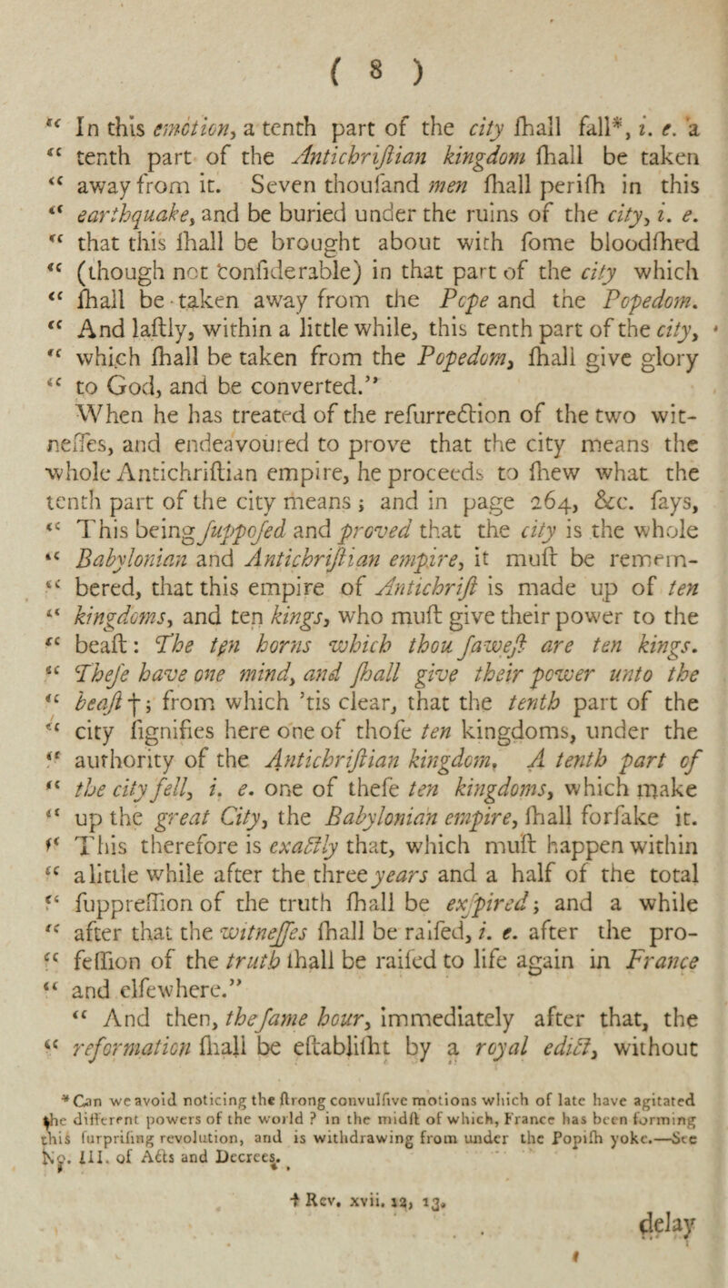 (< In this emotion, a tenth part of the city fhall fall*, i. e. a “ tenth part of the Antichriftian kingdom fhall be taken <c away from it. Seven thouland men fhall perifh in this “ earthquake, and be buried under the ruins of the city, i. e. <c that this fhall be brought about with fome bloodfhed <c (though not ‘confiderable) in that part of the city which <c fhall be taken away from the Pope and the Popedom. tc And laftly, within a little while, this tenth part of the city, * Cf which fhall be taken from the Popedom, fhall give glory <c to God, and be con verted.5 * When he has treated of the refurredHon of the two wit- neffes, and endeavoured to prove that the city means the whole Antichriftian empire, he proceeds to fhew what the tenth part of the city means ; and in page 264, &c. fays, <c This beingfuppofed and proved that the city is the whole *e Babylonian and Antichriftian empire, it muft be remem- feC bered, that this empire of Antichrift is made up of ten “ kingdoms, and ten kings, who muft give their power to the tc beaft: Phe tpi horns which thou faweft are ten kings. sc Pheje have one mind, and ftjall give their power unto the <c beaft-j; from which ’tis clear, that the tenth part of the u city fignifies here one of thofe ten kingdoms, under the ie authority of the Antichriftian kingdom, A tenth part cf fi the city fell, i. e. one of thefe ten kingdoms, which make “ up the great City, the Babylonian empire, fhall forfake it. This therefore is exactly that, which muft happen within tc alittle while after the three years and a half of the total f4 fuppreftion of the truth fhall be expired; and a while fC after that the witnejfes fhall be raifed, i. e. after the pro- cc feftion of the truth ihali be raifed to life again in France “ and elfewhere.” <c And then, thefame hour, immediately after that, the <c reformation fiiali be eftablifht by a royal edict, without *Gan we avoid noticing the ftrong convulfivc motions which of late have agitated ^he different powers of the world ? in the midft of which, France has been forming this furpriling revolution, arid is withdrawing from under the Popifh yoke.—See III. of Atts and Decrees. -f Rev. xvii. rs, 13* delay ^ #