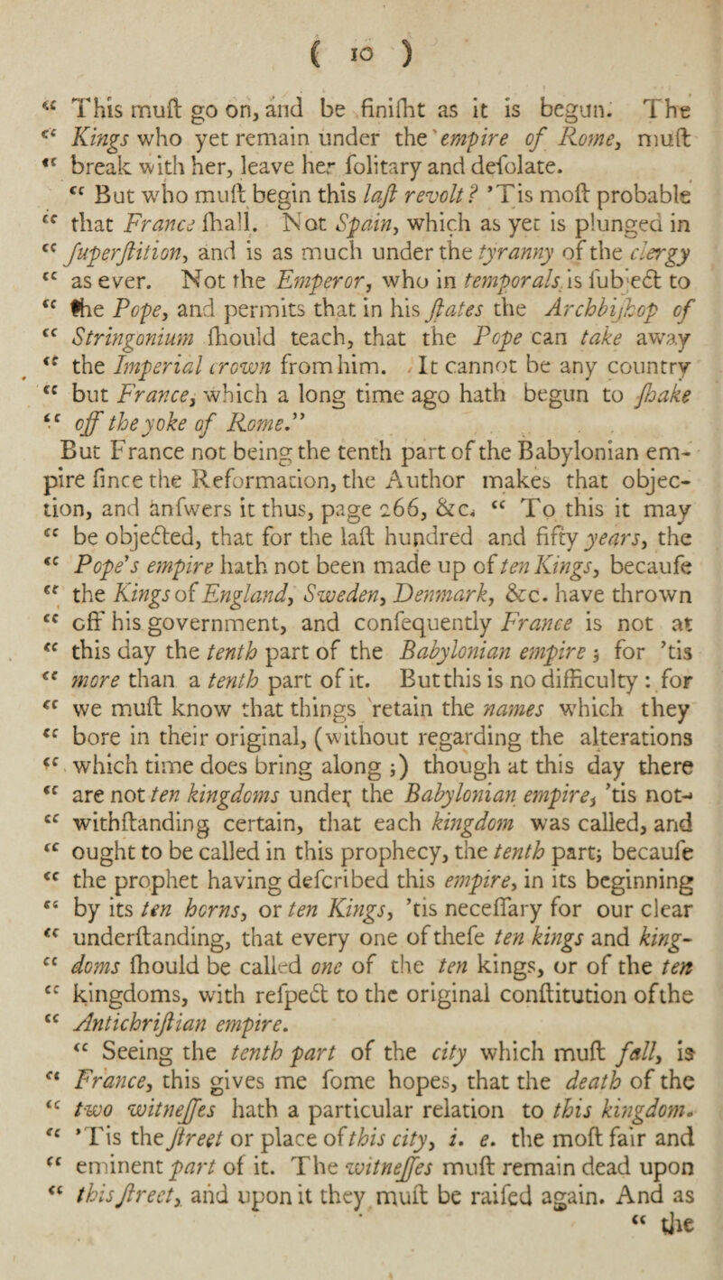 C IO ) “ This muft go on, and be finifht as it is begun. The <c Kings who yet remain under the'empire of Rome, muft fC break with her, leave her folitary and defolate. fc But who muft begin this laft revolt? ’Tis moft probable cf that France (hall. Not Spain, which as yet is plunged in cc fuperflition, and is as much under the tyranny of the clergy cc as ever. Not the Emperor, who in temporals is lub-edl to cc the Pope, and permits that in his fates the Archbijkop of cc Stringonium fhould teach, that the Pope can take away iS the Imperial crown from him. It cannot be any country cc but France, which a long time ago hath begun to jhake “ off the yoke of Rome. But France not being the tenth part of the Babylonian em¬ pire fince the Reformation, the Author makes that objec¬ tion, and anfwers it thus, page c66, &c* £C To this it may cc be objected, that for the laft hundred and fifty years, the <c Pope's empire hath not been made up of ten Kings, becaufe €f the Kings of England, Sweden, Denmark, &c. have thrown cc off his government, and confequently France is not at <c this day the tenth part of the Babylonian empire $ for ’tis €e more than a tenth part of it. But this is no difficulty : for cc we muft know that things retain the names which they cc bore in their original, (without regarding the alterations <c which time does bring along ;) though at this day there “ are not ten kingdoms undef the Babylonian empire, ’tis not-» cc withftanding certain, that each kingdom was called, and (C ought to be called in this prophecy, the tenth parti becaufe <c the prophet having defcribed this empire, in its beginning “ by its ten horns, or ten Kings, ’tis neceffary for our clear <c underftanding, that every one of thefe ten kings and king- cc doms fhould be called one of the ten kings, or of the ten cc kingdoms, with reipeft to the original conftitution ofthe cc Antichriflian empire. “ Seeing the tenth part of the city which muft fall, is f< France, this gives me fome hopes, that the death of the <c two witnejfes hath a particular relation to this kingdom. “ ' Tis the flreet or place of this city, i. e. the moft fair and (c eminent part of it. The witnejfes muft remain dead upon <c thisfireet, and upon it they muft be railed again. And as “ die