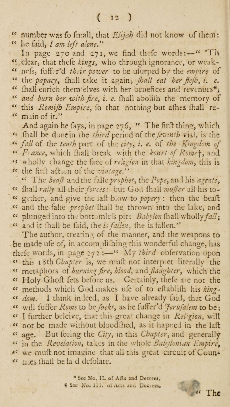 / “ number was fo fmall, that Elijah did not know of them: (C he faid, I am left alone'* In page 270 and 271, we find thefe words:—“ ’Ids Ki clear, that thefe kingsy who through ignorance, or weak- nefs, fuffhr’d their power to be ufurped by the empire of tc the papacy, {hull take it again; jhall eat her fifth, i. e. <c Tali enrich thenV'elves with her benefices and revenues*; tf and burn her withfire, i. e. Avail abolilh the memory of “ this Rcmifh Empire, fo that nothing but aihes fhali re- <( main of it/* And again he fays, in page 276,  The firft thine, which cc fhali be doncin the third period of the/event b vial, is the <c fall of the tenth part of the city, i. e. of the Kingdom of (< F ancey which fhali break with the kourt of Romep, and tf wholly change the face < f religion in that kingdomy this is Cc the firft aeftien of the vintage.” “ The be aft and the fall c prophet, the Popey and his agents, <c fhali rally all their forces: but God fhali mufter all his to- <c gether, and give the iaft blow to popery : then the beaft <c and the falie prophet Ihall be thrown into the lake, and <c plunged into the botto'mlefs pit: Babylon Tall whollyfalli “ and it fhali be faid, the is fallen, fhe is fallen.” The author, treadng of the manner, and die weapons to be made ufe of, in accompli Ting this wonderful change, has thefe words, in page 272 :—“ My third obfervation upon “ this 18th Chapter is, we muft not interp et literally the “ metaphors of burning fire, blood, and /laughtery which the cc Holy Ghoft fees before us. Certainly, thefe aie not the <c methods which God makes ufe of to eftabliT his king- <c dom. 1 think indeed, as I have already faid, that God <c will futfer Rome to befackty as he fuffer’d Jerufalem to be; <c I further beleive, that this grear change in Rel gion, will “ not be made without blood Ted, as it hapned in the laft <c age. But feeing the City, in this Chapter, and generally <c in the Revelation, takes in the whole Babylonian Empire, *c we muft not imagine that all this great circuit of Coun* Ci cues Hull be la d delblate. t * Sec No. II. of A£h and Decrees. £ 4 St>c No. lii. oi Acts arid Decrees. , “ The