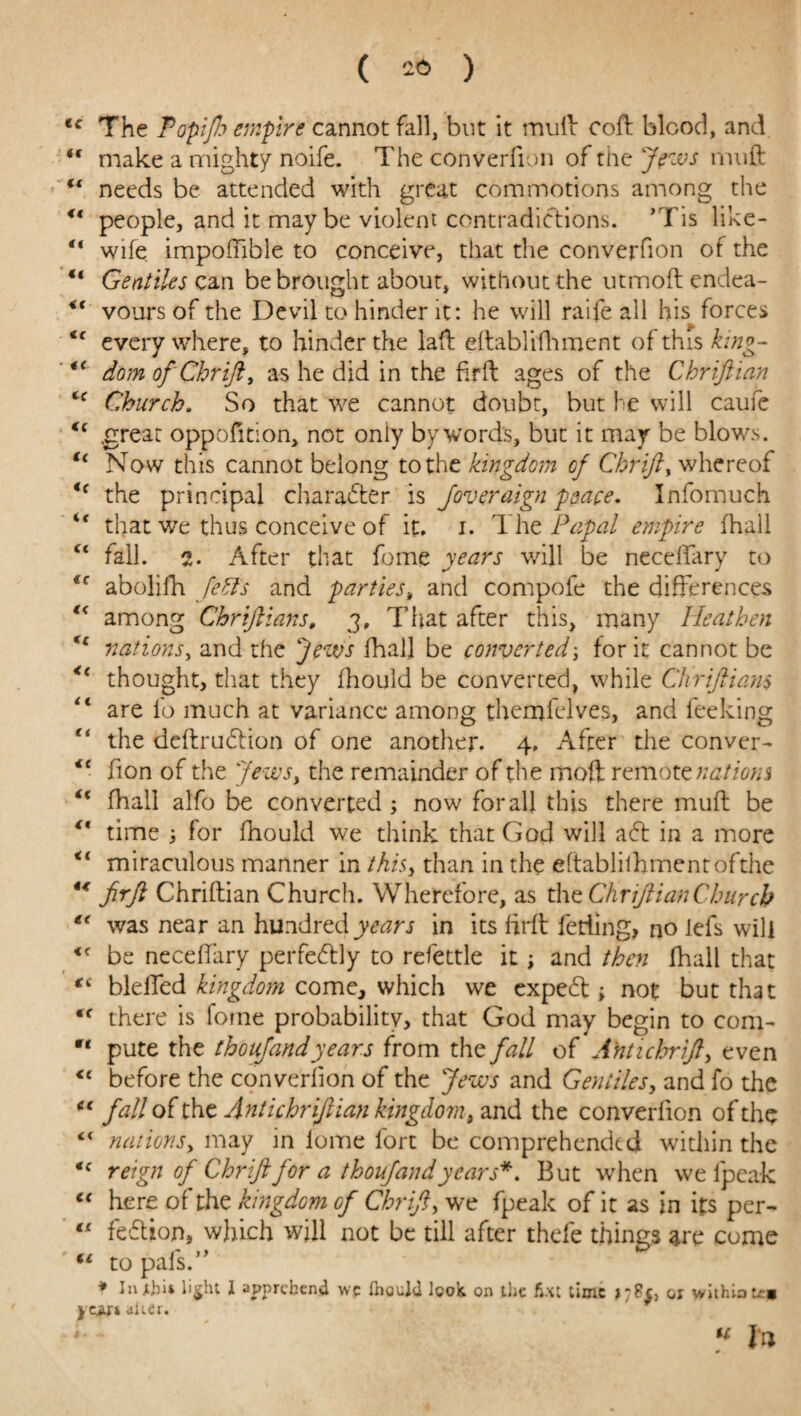 ( 26 ) <c The Topijh empire cannot fall, but it mull coft blood, and <f make a mighty noife. The converfion of the Jews muft u needs be attended with great commotions among the ° people, and it may be violent contradictions. ’Tis like- “ wife impoffible to conceive, that the converfion of the “ Gentiles can be brought about, without the utmoftendea- <( vours of the Devil to hinder it: he will raife all his forces everywhere, to hinder the laft eftablifhment of this king- tc dom of Chrift, as he did in the firft ages of the Chriftian Church. So that we cannot doubt, but he will caufe <( great oppofition, not oniy bywords, but it may be blows. tc Now this cannot belong to the kingdom cf Chrift > whereof <f the principal character is Joveraign peace. Infomuch “ that we thus conceive of it. i. The Pupal empire (hall “ fall. i. After that feme years will be neceffary to *c abolifh Jeffs and parties, and compofe the differences “ among Chriftians, j. That after this, many Heathen *c nations, and the Jews fhall be converted; lor it cannot be <l thought, that they fhould be converted, while Chriftians <l are lb much at variance among themfelves, and feeking “ the deftrudHon of one another. 4, After the conver- €C fion of the Jews, the remainder of the moft remote nations fhall alfo be converted ; now for all this there muff be time 5 for fhould we think that God will adl in a more <l miraculous manner in ihh> than in the eftablifhment ofthe 44 firft Chriftian Church. Wherefore, as the Chriftian Church €< was near an hundred years in its firft fetiing, no iefs will <f be neceffary perfectly to refettle it ; and then fhall that “ bleffed kingdom come, which we expedt; not but that C( there is fome probability, that God may begin to com- Mt pute the thoujandyears from xh^ fall of A'ntichrift, even before the converfion of the Jews and Gentiles, and fo the “ fall of the Antichrijiian kingdom, and the converfion of the “ nationsy may in iome fort be comprehended within the ‘c reign of Chriftfor a thoujand years*. But when we ipeak “ here of the kingdom of Chrift, we fpeak of it as in its per- “ fedtion, which will not be till after thefe things are come ** to pahs.” * JnjtJju light 1 apprehend wc fhould look on the fix: time >78$, or withiotoi ycjyr* uieei. « la