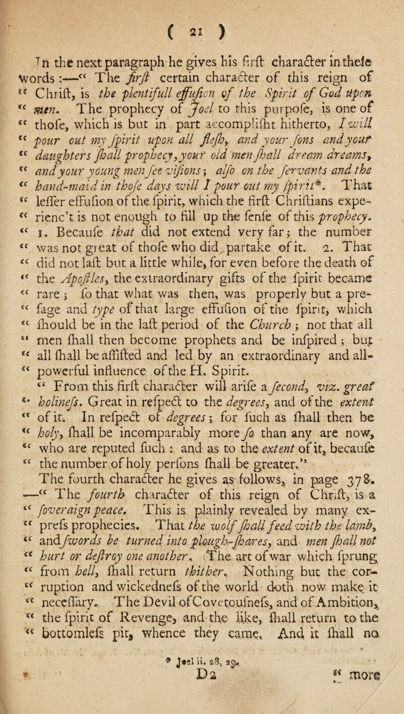 Tti the next paragraph he gives his ftrft charafter intheie Words :—<c The firfi certain character of this reign of ** Chrift, is the plait ifull effufion gf the Spirit of God Upon u men. The prophecy of Joel to this purpofe, is one of “ thofe, which is but in part accomplifht hitherto, I will “pour out my fpirit upon all fldjh, and your Jons andy out “ daughters fhall prophecy,your old men fhall dream dr earns, tc and your young men Jet vifions; alfo on the Jervants and the “ hand-maid in thofe days will I pour out my fpiril*. That “ leffer effufion of the fpirit, which the firft Chriftians expe- cc rienc’t is not enough to fill up the fenfe of this prophecy, “ i. Becaufe that did not extend very far; the number cc was not great of thofe who did ; partake of it. 2. That £C did not lad but a little while, for even before the death of “ the Apofiles, the extraordinary gifts of the fpirit became <c rare ; fo that what was then, was properly but a pre- ic fage and type of that large effufion of the fpirit, which *£ fhould be in the laft period of the Church ; not that all “ men (hall then become prophets and be infpired; bu£ cc all (hall be affifted and led by an extraordinary and ail- “ powerful influence of the H. Spirit. <e From this firft character will arife a Jecond> viz. great €m holinejs. Great in refpedt to the degrees, and of the extent “ of it. In refpebt of degrees \ for fuch as fhall then be “ holy, fhall be incomparably more fa than any are now, ‘c who are reputed fuch : and as to the extent of it, becaufe <c the number of holy perfons (hall be greater./* The fourth character he gives as follows, in page 378. —cc The fourth character of this, reign of thrift, is a tC [overaign peace. This is plainly revealed by many ex- <f prefs prophecies. That the wolf fhall feed with the lamb, “ an&fwords he turned into plough,-Jh are s, and men fhall not “ hurt or deftroy one another* .The art of war which fprung (C from hell, fnall return thither\ Nothing but the cor- u ruption and wickednefs of the world doth now make: it “ neceffary. The Devil of Covetoufnefs, and of Ambition^ “ the fpirit of Revenge, and the like, (hall return to the <c bottomlefs pit, whence they earns. And it fhall not 9 Jtcl ii. 23, 2Cj«. * V2 f( more