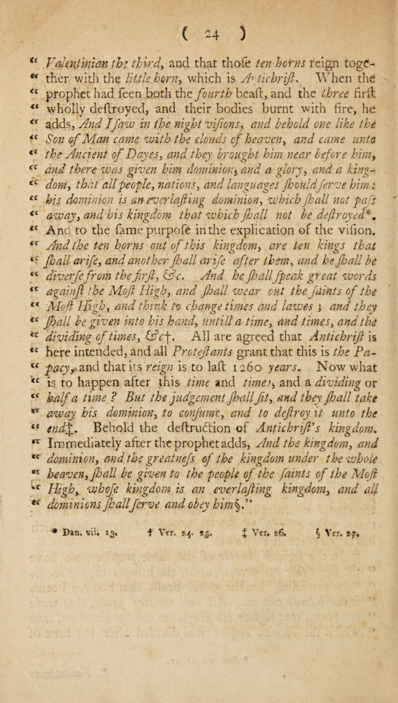 ( -4 ) u Valentin!m ththird, and that thofe ten horns reign toge- u ther with the little horn, which is A\tichrift. When the <c prophet had feen both the fourth bead, and the three fir it ** wholly destroyed, and their bodies burnt with fire, he €< adds. And Jfaw in the night viftons, and behold one like the *c Son of Man came with the clouds of heaven, and came unto <c the Ancient of Daves, and they brought him near before him, cc and there was given him dominion3 and a glory, and a king- ec doniy that dll people, nations, and languages Jhouldferve him: <c his dominion is an everlafting dominion, which jhall not pad away, and his kingdom that which Jhall not be defrayed €C Anci to the famepurpofe in the explication of the vifion. <c And the ten horns out of this kingdom, are ten kings that <c Jhall arife, and another Jhall arife after them, and he fall be ** diverjefrom the fir ft, &c. And he jhallfpeak great words <c againfl the Mojt High, and fall wear cut the faints of the c< Moft High, and think to change times and lawes , and they €C Jhall be given into his handy until! a time, and times, and the *c dividing of times, &c\. All are agreed that Antichrift is cc here intended, and all Proteftants grant that this is the Pa- u pacyy and that its reign is to laft 1260 years. Now what *c is to happen after this time and timess and a dividing or tc half a time ? But the judgement Jhallftty and they Jhall take ** away his dominion, to conjumt, and to deftroy it unto the li end\. Behold the deftrudiion of Antichrift's kingdom. rc Immediately after the prophet adds, And the kingdom, and <c dominion, and the greatnefs of the kingdom under the whole heaven, Jhall be given to the people of the faints of the Moft *c Highy whofe kingdom is an everlafting kingdom, and all tc dom inions Jhall ferve and obey him§.y*