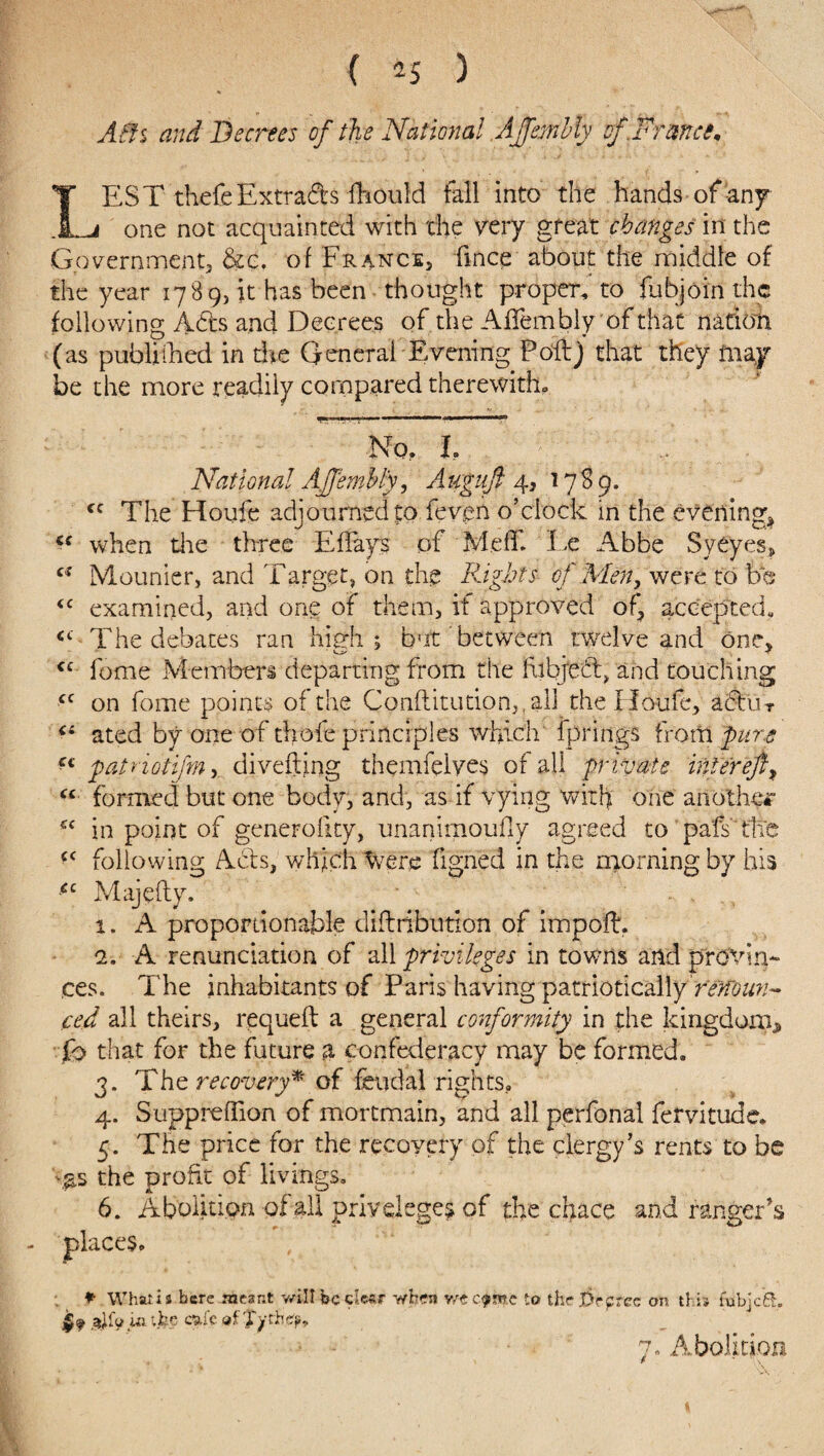 A(h and Decrees of the National Affembly of.France. LEST thefeExtra&s fhould fall into the hands-of any¬ one not acquainted with the very great changes in the Government, &c. of France, fince about the middle of the year 178 9, it has been thought proper, to fubjoin the following Ads and Decrees of the AfTembly of that nation (as published in the General Evening Poft) that they may be the more readily compared therewith. No. I National Affembly, Augufi 4, 1789. cc The Houfe adjourned to feven o’clock in the evening, cs when die three Eflays of Me IT. lx Abbe SyCyes, u Mounicr, and Target, on the Rights of Men, were to bo <c examined, and one of them, if approved of, accented, cc The debates ran high; b'it between twelve and one, <£ feme Members departing from the (object, and touching cc on fome points of the Cpnftitution,,al] the Houfe, actu r Cl ated by one of thofe principles which fprings from pure *( patriotifmy divefting thenifelves of all private inter eft, “ formed but one body, and, as if vying with one another in point of generofity, unanimoufly agreed to pafs tlle <( following Acts, which were figned in the morning by his £c Majefty. 1. A proportionable diflribution of impofh 2. A renunciation of all privileges in towns and provin¬ ces. The inhabitants of Paris having patriotically renoun¬ ced all theirs, requeft a general conformity in the kingdom* h that for the future a confederacy may be formed. 3. The recovery* of feudal rights, 4. Suppreflion of mortmain, and all perfonal fervitude. 5. The price for the recovery of the clergy’s rents to be >£s the profit of livings. 6. Abolition of all privileges of the chace and ranger’s P What i3 here meant will be clear when Y/t e^mc to the Prprec on this fubjcA £ f in the cufe of Xytk 7. .Abolition