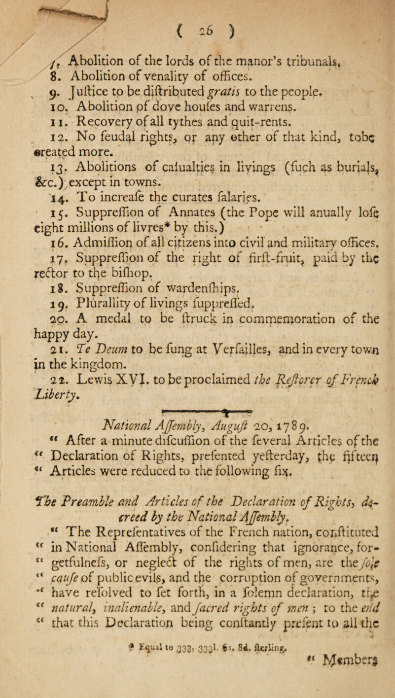 /? Abolition of the lords of the manor's tribunals, 8. Abolition of venality of offices. 9. Juftice to be didrihuted gratis to the peoplp. 10. Abolition of doye houles and warrens. 11. Recovery of all tythes and quit-rents. 12. No feudal rights, or any other of that kind, tobc created more. 13. Abolitions of calualtie§ in livings (fuch as burials^ &c.); except in towns. 14. To increafe the curates falaries. 15. Suppreffion of Annates (the Pope will anually lofe eight millions of livres* by this.) - - 16. Admiffion of all citizens into civil and military offices. 17. Suppreffion of the right of firft-fruit, paid by the reftor to the biffiop. 18. Suppreffion of wardenffiips. 19. Plurality of livings fuppreffed. 20. A medal to be druck in commemoration of the happy day. 21. Te Deum to be fung at Verfailjes, and in every town in the kingdom. 22. Lewis XVI. to be proclaimed the Reft or er of French Liberty. National AJfembly, Augujt 20, 1789. u After a minute difcuffion of the feveral Articles of the Declaration of Rights, prefented yederday, the fifteeq u Articles were reduced to the following fix. The Preamble and Articles of the Declaration of Rights> de¬ creed by the National AJJembly. K The Reprefentatives of the French nation, confiituted <f in National Affembly, confidering that ignorance, for- cc getfulnefs, or negledl of the rights of men, are thtfc\c 4< caufe of public evils, and the corruption of governments, *f have refolved to fet forth, in a folemn declaration, t^e f( natural, inalienable, and facred rights of men ; to the end that this Declaration being conltantiy prefent to all the f to 333. 333I. 6s. 8«L flcxling. #< r#ember$