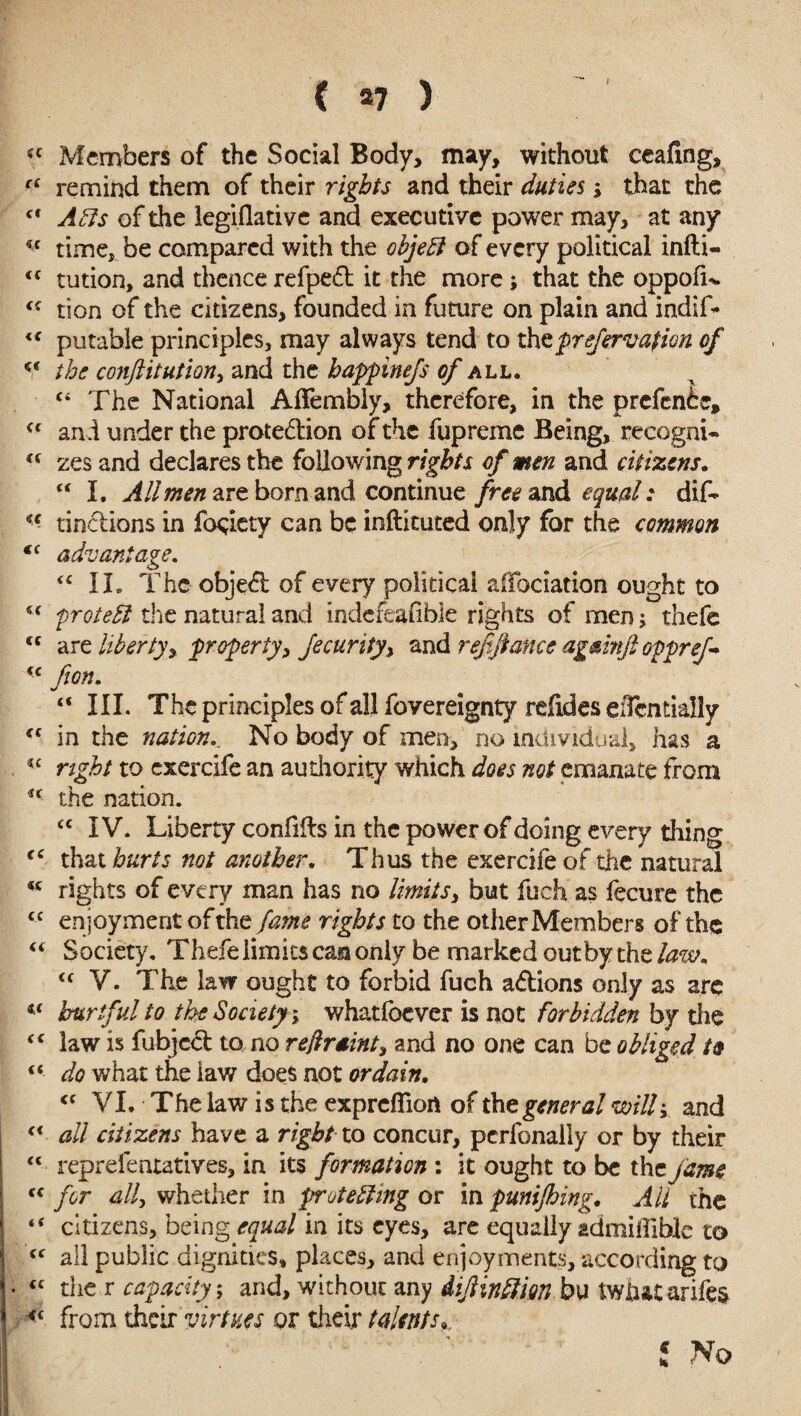 I £C Members of the Social Body, may, without ceailng, “ remind them of their rights and their duties s that the cf Alls of the legiflative and executive power may, at any time, be compared with the objeEl of every political infti- <£ tution, and thence refpefb it the more; that the oppofL ££ tion of the citizens, founded in future on plain and indif- <£ putable principles, may always tend to thcprefervafion of cc the conftitutiori) and the happinefs of all. £i The National Afifembly, therefore, in the prefenhe, £c and under the prote&ion of the fupreme Being, recognU <c zes and declares the following rights of men and citizens. “ I. All men are born and continue free and equal: dif- <c tinclions in fociety can be inftituted only for the common €( advantage. <£ II. The objeft of every political affociation ought to C£ protelil the natural and indefeasible rights of men; thefe <c are liberty^ property> Jecurity^ and refinance agmnfi oppref^ (c fion. “ III. The principles of all fovereignty reftdes eiTentially C£ in the nation.. No body of men, no individual, has a *£ nght to exercife an authority which does not emanate from u the nation. £C IV. Liberty confifts in the power of doing every thing “ that hurts not another. Thus the exercife of the natural cc rights of every man has no limits> but fuch as fecure the ££ enjoyment of the fame rights to the other Members of the £i Society. Thefe limits can only be marked outbythe/^w. <£ V. The law ought to forbid fuch aftions only as arc «£ hurtful to the Society; whatfoever is not forbidden by die ££ law is fubjccl to no reftraint, and no one can be obliged “ do what the law does not ordain. <£ VI, The law is the exprcffioit of the general mil; and £< all citizens have a right to concur, perfonally or by their ££ reprefentatives, in its formation : it ought to be the fame <£ for ally whether in protesting or in punijhing. All the “ citizens, being equal in its eyes, are equally admiffible to ££ all public dignities, places, and enjoyments, according to • ££ the r capacity; and, without any di/linflifin bu iwiutarifes <£ from their virtues or their talents*, f No