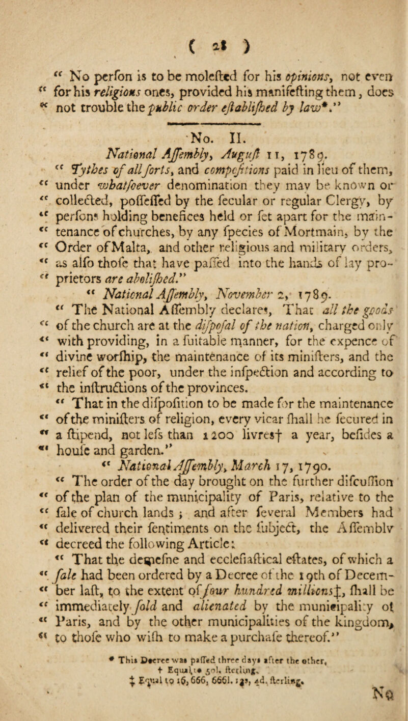 cc No perfon is to be moleftcd for his opinions, not even *c for his religions ones, provided his manifefting them, docs  not trouble the public order eftablifhed by law*.'* No. II. National AJTembly, Avguft it, 1780. <c Tytbes of allforts, and competitions paid in lieu of them, cc under wbatfoever denomination they mav be. known or *c collected, poffefled by the fecular or regular Clergy, by 4C perfon? holding benefices held or fet apart for the main- Cf tenance of churches, by any fpecies of Mortmain, by the cc Order ofMalta, and other religious and military orders, <f as alfo thofe that have palled into the hands of lay pro- (t prietors are abelifhed.” <{ National AJfembly, November 1789. €< The National Affembly declares. That all the goods cc of the church are at the difpofal of the nation, charged only <( with providing, in a fuitable manner, for the expence cf “ divine worfhip, the maintenance of its minifters, and the (e relief of the poor, under the infpedtion and according to <c the inftru&ions of the provinces. €t That in thedifpofition to be made f>r the maintenance “ of the miniders of religion, every vicar fhall he fecured in w a flipend, not lefs than 1200 livresf a year, bcfidcs a *• houi'e and garden. <c National AJfemlly, March 17, 1790. <c The order of the day brought on the further difcufTion €< of the plan of the municipality of Paris, relative to the tf fale of church lands ; and after feveral Members had u delivered their fentiments on the lubject, the Affemblv u decreed the following Article; <c That tire de^icfne and eccieuafUcal eftates, of which a ft fale had been ordered by a Decree ot the 19th of Decem- <f ber laft, to the extent off our hundred ?nilkcn$£, fhall be €C immediately fold and alienated by the municipality ot <c Paris, and by the other municipalities of the kingdom* €% to thofe who wifh to make a purchafe thereof.” # Thii Dtereewa* pafTed three dayi ifter the other, + Equi^i* ftcrknjC ^ Jtyial to 1$, 666, 6661. i$9, -ad. flcrlinj.