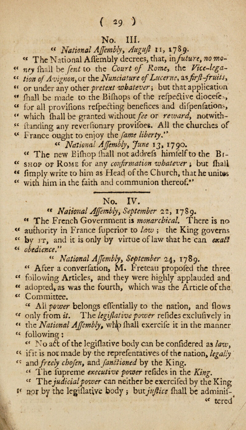 ( *9 ) No. III. ff National Ajfembly, Augujl n, 178 9.. « The National Aflembly decrees, that, infuture, no mo- c< ney fhall be [cut to the Court of Rome,-, the Vicc-kga- “ tion of Avignon* or the Nunciature of Lucerne, zsfirjl fruits, « or under any other pretext whatever i but that application <f fhall be made to the Bifhops of the refpeftive diocefe., a for all provifions refpefting benefices and difpenfations, «* which (hall be granted without fee or reward, notwith- w franding any reverfionary provifoes. All the churches of France ought to enjoy the fame liberty. <c National Ajfembly, June 13, 1790. a The new Eifhop fhall not ad chefs himfelftothe Br- <f shop of Rome for any confirmation whatever; but fhall “ fimply write to him as Head of the Church, that he unites <c with him in the faith and communion thereof/* No. IV. cf National Ajfembly, September 22, 1789. u The French Government is monarchical. There is no c< authority in France fuperior to law ; the King governs cc by it, and it is only by virtue of law that he can exaff obedience <c National Ajfembly, September 24, 1789. li After a converfation, M. Freteau propofed the three “ following Articles, and they were highly applauded and “ adopted, as was the fourth, which was the Article of the. *c Committee. C( All power belongs eflentially to the nation, and flows u only from it. The legijlativepower refides exclufively in “ the National Ajfembly, whip fhall exercife it in the manner u following: *{ No aft of the legiflative body can be considered as law, ifit is not made by the reprefentatives of the nation, legally <q and freely chojen, and functioned by the King. “ The fupreme executive power refides in the King. The judicial power can neither be exercifed by the King npT by the legiflative body 5 but jujlice fhall be adminif- *c tered’