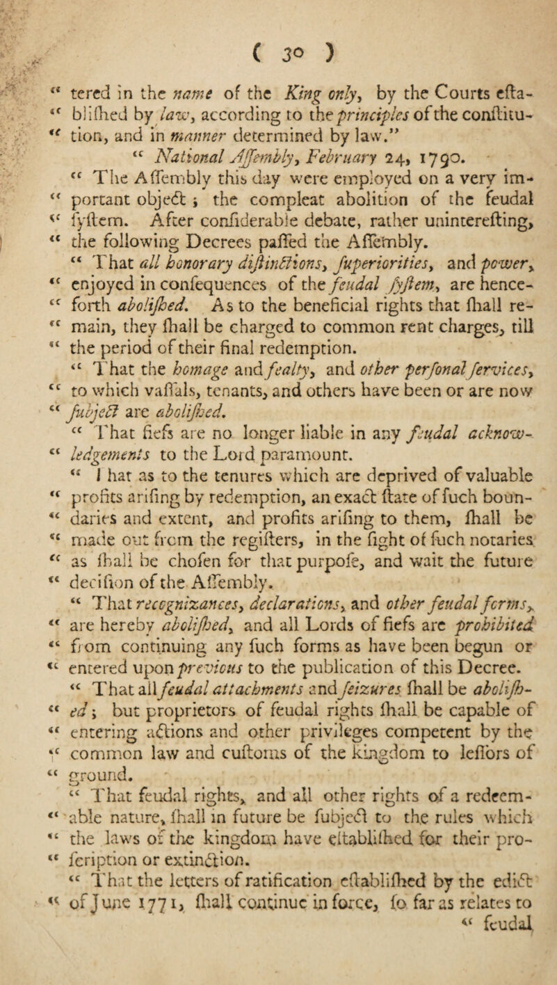 ( 3° ) ct tered in the name of the King only, by the Courts efta- tc blifhed by law, according to the principles of the conffiiu- u lion, and in manner determined by law.” <c National Affembly y February 24, 179o. cc The Affembly this day were employed on a very im- “ portant objedfc i the compleat abolition of the feudal fyftem. After confiderabie debate, rather uainterefting, <c the following Decrees pafted the Affembly. c< That all honorary diftin£tions> fuperiorities, and power y <c enjoyed in confequences of the feudal fyftem, are hence- cf forth abolifhed. As to the beneficial rights that fhall re- fC main, they fhall be charged to common rent charges, till  the period of their final redemption. <£ That the homage and fealty y and other perfonal fervicesy cc to which vaftals, tenants, and others have been or are novy c< Jubjedl are aboliftoed, cc That fiefs are no longer liable in any feudal acknow- c< lodgements to the Laid paramount. <f J hat as to the tenures which are deprived of valuable <f profits arifing by redemption, an exact ftate of fuch boun- <£ daries and extent, and profits arifing to them, fhall be *c made out from the regifters, in the fight of fuch notaries <c as fhall be chofen for that purpofe, and wait the future decifion of the Affembly. “ That recognizances y declarations, and other feudal forms y t( are hereby aboiifhedy and all Lords of fiefs are prohibited “ from continuing any fuch forms as have been begun or <c entered upon previous to the publication of this Decree. <c That ail feudal attachments andfeizures fnail be abolijh- u ed; but proprietors of feudal rights fhall be capable of “ entering actions and other privileges competent by the *c common law and cuftorns of the kingdom to leflors of “ ground. c< That feudal rights, and all other rights of a redeem- “ able nature, fhall in future be fubjefl to the rules which “ the laws of the kingdom have eltablilhed for their pro- te icription or extinction. <c That the letters of ratification eftablifhed by the edifl « of j unc 1771 > fhall continue in force, fo far as relates to “ feudal