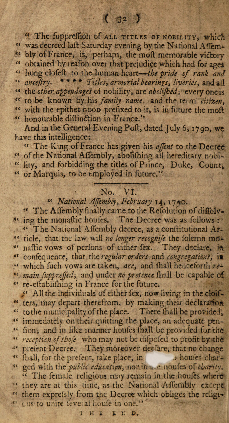 <3* ) “ The fupprdTion of all titles of nobility* which u was decreed laft Saturday evening by the National A Tern* biv of France, is, perhaps, the moft memorable victory c* obtained hy reafon over that prejudice which had for ages cc hungclofeft to the human heart—the pride cf rank and ts anceftry. * * * * Titles, armorial bearings, liveries, and all 4i the other appendages of nobility, are abolijhed\ every one is “ to be known by his family name and the term citizen, <c with the epithet good prefixed to it, is in future the moft u honourable diflindtion in France.’* And in the General Evening Poll, dated July 6, 1790, we have this intelligence: tf The King of France has given his affent to the Decree ■<* of the National Aftembly, abolifhing all hereditary nobi- <f lity, and forbidding the titles of Prince, Duke, Count, “ or Marquis, to be employed in future.” No. VI. €( National Ajfcmbly, February t4,1790. ff The Aftembly finally came to the Refolution of diftblv- u ing the monaftic houfes. Tnc Decree was as follows : lK The National Aftembly decree, as a conftitutiona] Ar~ «* tide, that the law will no longer recegnife the folemn mo- “ naftic vows of perfons of either fex. They declare, in confequence, that the regular orders and congregations, it “ which fuch vows are taken, are, and (hall henceforth re- u main fupprejfed\ and under no pretence fhall be capable cf u rc-eftablifhing in France for the future. F All the individuals of either fex, now living in the cloif- “ ters, may depart therefrom, by making their declaration <f to the municipality of the place. There lhall be provided, €< immedately on their quitting the place, an adequate pfcn- “ fion; and in like manner houfes lhall be provided for the “ reception of tbofe who may not be difpofed to profit by'the 44 preient Decree. They moreover declare, that no change c< lhall, for the prefent, take place, in j houfes char- u ged with the public education, nor in noufes of chanty. u The female religious may remain in tire houfes where 41 they are at this time, as the National Aftembly except ** them exprefsly from the Decree which obliges the reiigi^ ^ c. us to unite leveial Loufe in one.” T H £ £ x: D.