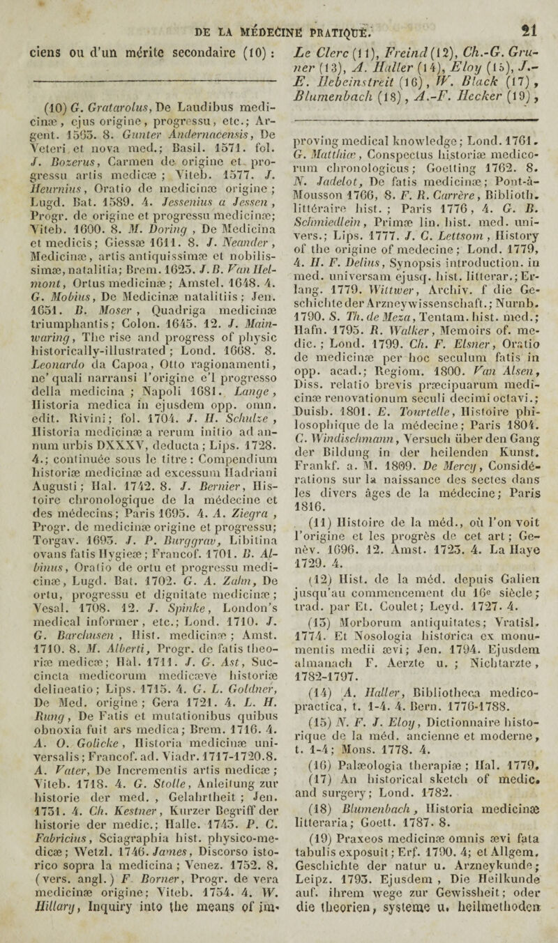 ciens ou d’un mérite secondaire (tO) : (10) G. Gratarolus, De Laudibus medi- cinæ, cjus origine, progressii, etc.; Ar¬ gent. 1503. 8. Gunter Andernacemis, De Yeteri et nova raed.; Basil. 1571. fol. /. Bozerus, Carmen de origine et pro¬ gressa arlis mcdicæ ; Yiteb. 1577. /. Ueurnîus, Oratio do mcdicinæ origine; Lugd. Bat. 1589. 4. Jessenîus a Jessen , Progr. de origine et progressa medicinæ; Yiteb. IGOO. 8. M. Boring , De Medicina etmedicis; Giessæ IGll. 8. J. Neander, Medicinæ, artis antiquissimæ et nobilis- simæ, nafalilia; Brem. 1G25. J. B. Vanllel- mont, Ortas medicinæ ; Arnstel. 1G48. 4. G. Moùius, De IBedicinæ natalitiis; Jen. 1G51. B. Moser, Qaadriga medicinæ triumphanlis ; Colon. 1G45. 12. /. Main- ivaring, The rise and progress of physic liistorically-illaslrated ; Load. 1GG8. 8. Leonardo da Capoa, Otto ragionamenti, no’ qaali narransi l’origine e’l progresse della medicina ; Napoli 1G8J. Lange, llistoria medica in ejasdem opp. onin. edit. Rivini ; fol. 1704. J. H. Schulze, llistoria medicinæ a rerain initio ad an¬ num arbis DXXXY, deducta ; Lips. 1728. 4.; continuée sous le titre: Compendium liistoriæ medicinæ ad excessum ïladriani Augusti ; liai. 1742.8. /. Bernier, His¬ toire chronologique de la médecine et des médecins; Paris 1G95. 4. A. Ziegra , Progr. de medicinæ origine et progressa; Torgav. 1G93. J. P. Burggrav, Lil)itina ovans fatis Ilygieæ ; Francof. 1701. B. AL- binus, Oratio de ortu et progressa medi¬ cinæ, Lugd. Bat. 1702. G. A. Zahn, De ortu, progressa et dignitate medicinæ; Yesal. 1708. 12. J. Spinke, London’s medical informer, etc.; Lond. 1710. J. G. Burchnsen , Hist, medicinæ ; Amst. 1710. 8. M. Alberti, Progr. de fatis tiieo- riæ medicæ; liai. 1711. /. G. Ast, Suc- cincta medicorum medicœve bistoriœ delineatio; Lips. 1715. 4. G. L. Goldner, De Med. origine; Géra 1721. 4. L. H. Bung, De Fatis et mutationibus quibus obnoxia fuit ars medica; Brcm. 171G. 4. A. O. Golicke, llistoria medicinæ uni¬ versalis; Francof. ad. Yiadr. 1717-1720.8. A. Pater, De Incrementis artis medicæ; Yiteb. 1718. 4. G. Stolle, Anleitung zur historié der nied. , Gelabrtheit ; <fen. 1731. 4. Ch. Kestner, Kurzer Begriff der Instorie der medic.; Halle. 1743. P. G. Fabricius, Sciagraphia Iiist. physico-me- dicæ; Wetzl. James, Discorso isto- rico sopra la medicina ; Yenez. 1752. 8, (vers, angl.) F Borner, Progr. de vera medicinæ origine; Yiteb. 1754. 4. W. Hillary, Inquiry into the means of im» Le Clerc (11), Freind (12), Ch.-G. Gru¬ tier (13), At. Haller (14), Eloy (IS), E. Ilcbcinsireit (16), JV. Black (17), Blumenhach (18), A.-F. Jlecker (19), proving medical knowledge ; Lond. 17G1, G. Matthiœ, Conspectus liistoriæ medico- rum clironologicus ; Goetting 17G2. 8. N. Jadelot, De fatis medicinæ; Pont-à- Mousson 17GG, 8. F. R. Carrère, Bibliotb. littéraire liist. ; Paris 177G, 4. G. B. Schmiedlein, Primæ lin. bist. med. uni¬ vers.; Lips. 1777. /. G. Lettsom , History of the origine of mcdecine; Lond. 1779, 4. II. F. Delius, Synopsis introduction, iii med. universam ejusq. bist. litterar.; Er¬ lang. 1779. Wittwer, Archiv. f die Ge- scbichteder Arzneywissenscliaft.; Nurnb. 1790. S. Th. de Meza, Tentam. bist. mod.; Hafn. 1795. R. Walker, Memoirs of. me¬ dic. ; Lond. 1799. Ch. F. Eisner, Oratio de medicinæ per hoc seculum fatis in opp. acad.; Regiom. 1800. Pan Alsen, Diss. relatio brevis præcipuarum medi¬ cinæ renovationum seculi decimi octavi.; Duisb. 1801. E. Tourtelle, Histoire phi- losopliique de la médecine; Paris 1804. G. Windischmann, Yersucb übér den Gang der Bildung in der beilenden Kunst. Frankf. a. M. 1809. Be Mercy, Considé¬ rations sur la naissance des sectes dans les divers âges de la médecine ; Paris 181G. (11) Histoire de la méd., où l’on voit l’origine et les progrès de cet art ; Ge- nèv. 1G9G. 12. Amst. 1723. 4. La Haye 1729. 4. (12) Hist, de la méd. depuis Galien jusqu’au commencement du 16^ siècle; trad, par Et. Goulet; Leyd. 1727. 4. (13) Morborum antiquifates; Yratisl. 1774. Et Nosologia bisfo'rica ex monu- mentis medii ævi ; Jen. 1794. Ejusdem almanach F. Aerzte u. ; Nicbtarzte, 1782-1797. (14) A. Haller, Bibliotheca medico- practica, t. 1-4. 4. Bern. 177G-1788. (15) N. F. J. Eloy, Dictionnaire histo¬ rique de la méd. ancienne et moderne, t. 1-4; Mons. 1778. 4. (IG) Palæologia therapiæ ; Hal. 1779, (17) An historical sketch of medic» and surgery; Lond. 1782. (18) Blumenbach, llistoria medicinsc litteraria; Goett. 1787. 8. (19) Praxeos medicinæ omnis ævi fata tabulis exposait; Erf. 1790. 4; el Allgem, Gescbichte der natur u. Arzneykunde; Leipz. 1793. Ejusdem , Die Heilkunde auf. iliiæm wege zur Gewissheit; oder die theorien, système u. heilmethodeii