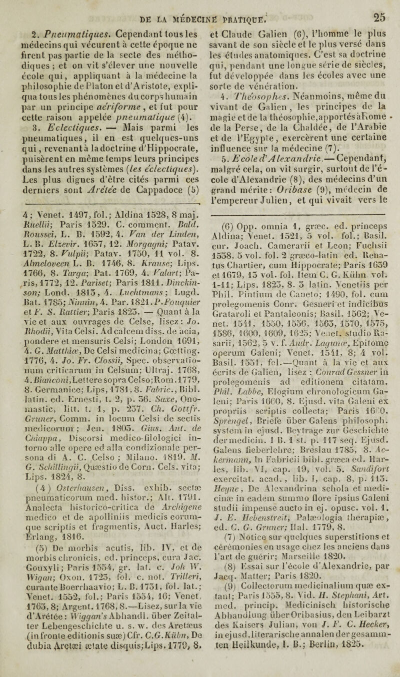 2. Pneumatiques. Cependant tous les médecins qui vécurent à celle époque ne firent pas partie de la secte des métho¬ diques ; et on vit s’élever une nouvelle école qui, appliquant à la médecine la philosophie de Platon et d’Aristote, expli¬ qua tous les phénomènes du corps humain par un principe ae’riforme , et tut pour cette raison appelée pneumatique [i). 3. Eclectiques. — Mais parmi les pneumatiques, il en est quelques-uns qui, revenant à la doctrine d’Hippocrate, puisèrent en même temps leurs principes dans les autres systèmes [les e'clectiques). Les plus dignes d’être cités parmi ces derniers sont Aréiee de Cappadoce (5) 4; Venet. 1497, fol.; Aldina 1528, 8maj. Rnellii; Paris 1529. G. comment. Bald. Roussei, L. B. 1592, 4. Eau der Linden, L.B. Elzevir. 1G57, 12. Morgagni; Patav. 1722, 8. Vulgii; Patav. 1750, 11 vol. 8. Almeloveeii L. B. 1746, 8. Kranse; Lips. 1766, 8. Targa; Pal. 1769, 4. Ealart; Pa¬ ris, 1772, 12. Pariset; Paris 1811. Dinckin- 5on; Lond. 1815,4. Luc/itmans ; Lugd. Bat. 1185; Ninnin, A. Par. 1821. P.Fouquier et L. S. Rattier; Paris 1823. — Quant à la vie et aux ouvrages de Celse, lisez: Jo. Rhodii, VitaCelsi. Adcalcemdiss. de acia, pondéré et mensuris Celsi; London 1691, 4. G. Matt/dœ, De Celsi meclicina; Goetting. 1776, 4. Jo. Fr. Clossii, Spec, observalio- num criticarum in Celsum; Lllraj. 1768, 4. lfiVmco?n, Let tere sopraCelso;Rom.l779, 8. Germanice; Lips, 1781,8. Fabric., Bibl. latin, ed. Ernesti, l. 2, p. 56. Saxe, Ono¬ mastic, lilt. t. 1, p. 237. Ch. Gottfr. Gruner, Comm. in locum Celsi de sectis medicorum ; Jeu. 1805. Gins. Ant. de Cinappa, Discorsi medico-filologici in- torno aile opéré ed alla condizionale per¬ sona di A. C. Celso ; Milano. 1819. M. G. Schillingii, Qnxslio de Corn. Cels. vita; Lips. 1824, 8. (4) Ostcrhausen, Diss. exhib. sectæ pneumaticorum mcd. liislor.; Ali. 1791. Analecta historico-critica de Arcingene medico et de apolliniis medicis eorum- que scriptis et fragmentis, Auct. Harles; Erlang, 1816. (5) De morbis acutis, lib. I\, et de morbis chronicis, ed. princeps, cura Jac. Gouxyli ; Paris 1554, gr. laf. c. Joli W. Wigan; Oxon. 1723, fol. c. not. Trilleri, curanteBoerrbaavio; L. B. 1751, fol. lat.; Yenet. 1552, fol.; Paris 1554, 16; Venet, 1765, 8; Argent. 1768, 8.—Lisez, sur la vie d’Arétèe: Abhandl. über Zeilal- ler Lebengeschichte u. s. w. des Aretæus (in fronte editionis suæ)Cfr. C.G.Kübn, De dubiaAt’Glæi ætate disqui5;Lips, 1779; 8. et Claude Galien (6), l’homme le plus savant de son siècle et le plus versé dans les éludes anatomiques. C’est sa doctrine qui, pendant une longue série de siècles, fut développée dans les écoles avec une sorte de vénération. 4. Tlieosophes. Néanmoins, même du vivant de Galien , les principes de la magie et de la théosophie,apportés àLome • de la Perse, de la Chaldée, de l’Arabie et de l’Egypte, exercèrent une certaine influence sur la médecine (7). 5. Ecoled’Alexandiie.— Cependant, malgré cela, on vit surgir, surtout de l’é¬ cole d’Alexandrie (8), des médecins d’un grand mérite: Oribase (9), médecin de l’empereur Julien, et qui vivait vers le (6) 0pp. omnia 1, græc. ed. princeps Aldina; Yenet. '1521, 5 vol. fol.; Basil, cur. Joacb. Camerarii et Leon; Fuchsii 1558, 5 vol. fol. 2 græco-lalin ed. Pteiia- tus Chartier, cum Hippocrate; Paris 1639 et 1679, 13 vol. fol. Item C. G. Külm vol. 1-11; Lips. 1825, 8. 5 latin. Yenetiis per Pbil. Pinlium de Caneto; 1490, fol. cuin prolegomenis Conr. Gesneri et indicibus Grataroli et Panlaleonis; Basil. 1562; Ye¬ net. 1541, 1550, 1556, 1563, 1570, 1575, 1586, 1600, 1609, 1625; Ycuet. studio R.a- sarii, 1562, 5 v. f. Andr. Lagunœ, Epitome operum Gaieni; Yenet. 1541, 8; 4 vol. Basil. 1551, fol.—Quant à la vie et aux écrits de Galien, lisez : Conrad Gessner in prolegomenis ad cditioneni citatam. Phil. I^abbe, Elogium cbronoîogicum Ga- leni; Paris 1660, 8. Ejusd. vita Galeui ex propriis scriptis collecta; Paris 160. Sprengel, Briefe über Gaîens philosoph. system in ejusd. Beytrage zur Geschichic dcrmedicin. I B. 1 st. p. 117 seq. Ejusd. Gaîens tîeberlehre; Breslau 1785, 8. Ac- kermann, In Fabricii bibl. grœca ed. Har¬ les, lib. YI, cap. 19, vol. 5. Sandifort exercitat. acad. , lib. I, cap. 8, p. 113. Ilegne, De Alcxandrina scliola et medi- cinæ in eadem summo flore ipsius Gaieni studii impense aucto in ej. opusc. vol. 1. J. E. llcbenstre.it, Palæologia therapiæ, ed. C. G. Gruner; liai. 1779, 8. (7) Notice sur quelques superstitions et cérémonies en usage chez les anciens dans l’art de guérir; Marseille 1820. (8) Essai sur l’école d’Alexandrie, par Jacq. Matter; Paris 1820. (9) Collectorum medicinalium quæ ex- tant; Paris 1555, 8. Yid. H. Stephani, Art. med. princip. Mediciniscli historische Abbandlung über Oribasius, den Leibarzt des Kaisers Julian, von J. F. C. Hecker, in ejusd.liferarische annalender gesanim- tea lieiilvunde, I. B.; Berlin, 1825.