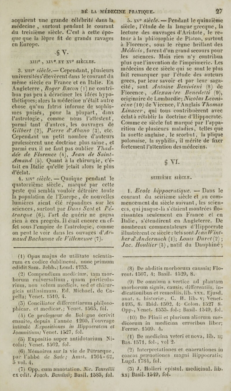 acquirent une grande célébrité dans la médecine , surtout pendant le courant du treizième siècle. C’es! à cette épo¬ que que la lèpre fit de grands ravages en Europe. Y. XIII® , XIV® ET XV® SIÈCLES. 3. XIII® siècle.— Cependant, plusieurs universités s’élevèrent dans le courant du même siècle en France et en Italie. En Angleterre , Roger Bacon (l) ne contri¬ bua pas peu à déraciner les idées hypo¬ thétiques; alors la médecine n’était autre chose qu’un fatras informe de sophis¬ mes puisés, pour la plupart, dans l’astrologie, comme nous l’attestent, parmi tant d’autres, les ouvrages de Gilbert (2), Pierre d'Ahano (3), etc. Cependant un petit nombre d’auteurs professèrent une doctrine plus saine, et parmi eux il ne faut pas oublier TJiad- de’e de Florence (4), Jean de Saint- Amand (5). Quant à la chirurgie, c’é¬ tait en Italie qu’elle jetait alors le plus d’éclat. 4. XIV® ^fèc/e. — Quoique pendant le quatorzième siècle, marqué par cette peste qui sembla vouloir détruire toute la population de l’Europe, de nouvelles lumières aient été répandues sur les sciences, surtout par Duns Scot et Pé¬ trarque (6), l’art de guérir ne gagna rien à ces progrès. Il était encore en ef¬ fet sous l’empire de l’astrologie, comme on peut le voir dans les ouvages à'Ar¬ naud Bachuone de Villeneuve (7). (1) Opus majus de utilifate scientia- rum ex codice dublinensi, nunc primuni ediditSam. Jebb.;Lond. 1753. (‘2) Compendium medicinæ, lam mor- borum imiversalium, quam parlicula- rium, non solum medicis, sed ef chirur- gicis utilissimum. Ed. Michael, de Ca- pella; Tenet. 1510, 4. (5) Conciliator difierentiarum philoso¬ phical’. et medicar.; Tenet. 1505, fol. (4) Ce professeur de Bologne écrivit ensuife, depuis rannée 1200, l’ouvrage intitulé Expositîones in Hippocratem et Joawntinni; \enet. 1527, fol. (5) Expositio super anlidolarium Ni¬ colai; Tenet. 1502, fol. (0) Mémoires sur la vie de Pétrarque, par l’abbé de Sade; Amst. 1704-07, 3 vol. 4. (7) 0pp. cum annotation. Nie. Taurellii ex edit. Joaçti, Baudisii; Basil, 1585; fol. 5. XV® siècle. — Pendant le quinzième siècle , l’étude de la langue grecque, la lecture des ouvrages d’Aristote, le re¬ tour à la philosophie de Platon, surtout à Florence, sous le règne brillant des Âiédicis, furent d’un grand secours pour les sciences. Mais rien n’y contribua plus que l’invention de l’imprimerie. Les médecins de ce siècle qui se sont le plus fait remarquer par l’étude des auteurs grecs, par leur savoir et par leur saga¬ cité , sont Antoine Benivieni (8) de Florence, Alexandre Benedetti (9), originaire de Lombhxàie] Nicolas Leoni- cène (lOJ de Yiccnce, l’Anglais Thomas Linacerqui tous contribuèrent avec éclata rétablir la doctrine d’Hippocrate. Comme ce siècle fut marqué par l’appa¬ rition de plusieurs maladies, telles que la suette anglaise, le scorbut, la plique polonaise, la syphilis, il mérite de fixer fortement l’attention des médecins. § YI. SEIZIÈME SIÈCLE. 1. Ecole hippocratique. — Dans le courant du seizième siècle et au com¬ mencement du siècle suivant, les scien¬ ces, qui jusque-là s’étaient montrées flo¬ rissantes seulement en France et en Italie, s’étendirent en Angleterre. De nombreux commentateurs d’Hippocrate illustrèrent ce siècle : tels sont Jean IVint- her d'Andernach (1); Louis Duret[2) ; Jac. HouUier (3), natif du Dauphiné *, (8) De abditis morborum caussis; Flo¬ rent. 1507, 4; Basil. 1520, 8. (9) De omnium a vertice ad planlam morliorum signis, causis, differentiis, in- dicalionihus et remediis, lih. xxx. Ejusd. anal. s. hisîoriæ, C. II. lib. v; Tenet. 1495, 8. Ibid. 1502, 4; Colon. 1527 8- 0pp., Tenet. 1555. fol.; Basil- 1549, fol. (10) De Plinii et plurium aliorum me- dicorum in medicina erroribus liber; Ferrai’. 1509. 4. (1) De medicina veferi et nova, lib. ii; Bas. 1571, fol., vol 2. (2) Interpretationes et enarrationes in coacas prsenoliones magni liippocratis; Lugd. 1784, fol. (5) J. Ilolleri epistol, médicinal, lib- xx; Basil. 1549, foi.