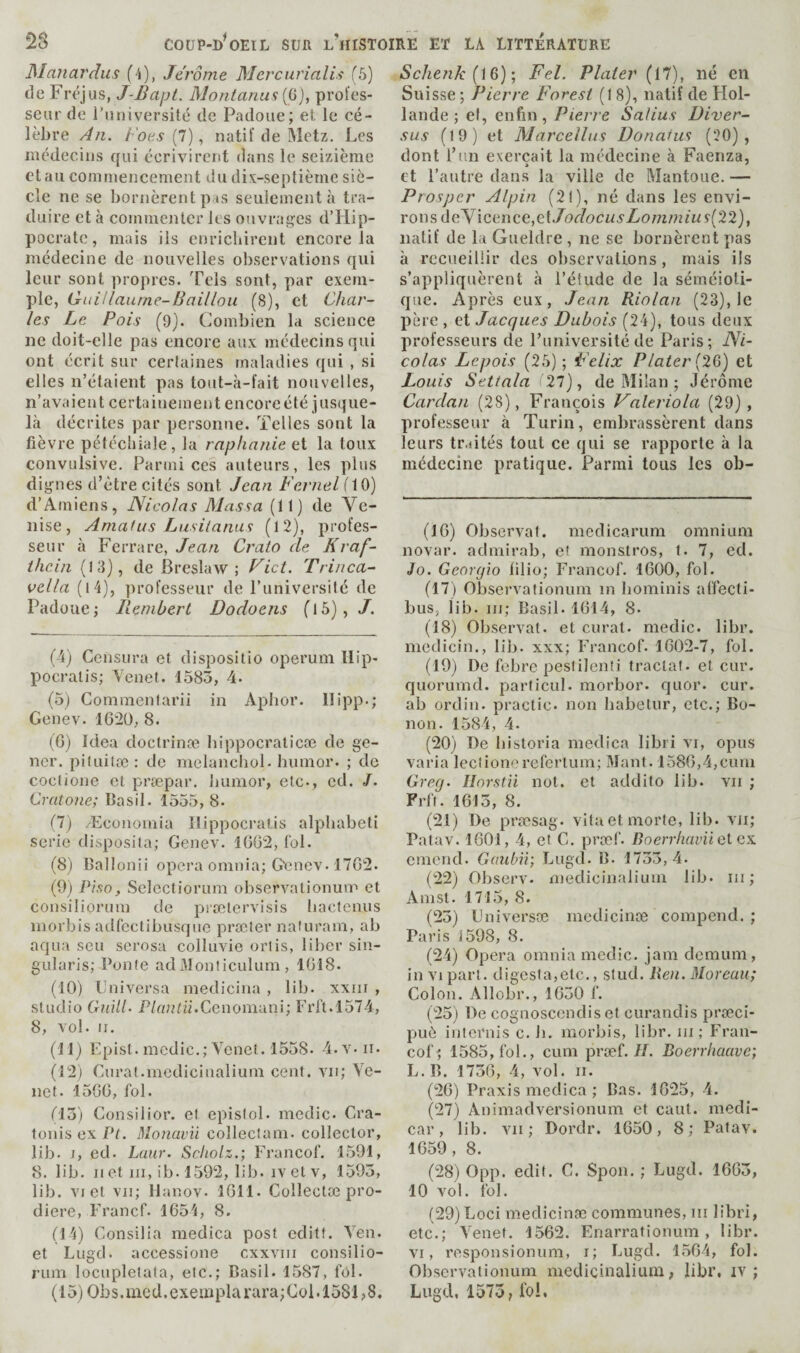 Manardus (4), Jerome Mercurialis (5) de Fréjus, J-Bajjt. Montanas {i^), prol'es- seur do l’universilé de Padoue; el le cé¬ lèbre An. f'oes{l), natif de Metz. Les médecins qui écrivirent dans le seizième et au commencement du dix-septième siè¬ cle ne se bornèrent pas seulement à tra¬ duire et à commenter les ouvrages d’Hip¬ pocrate , mais ils enriebirent encore la médecine de nouvelles observations qui leur sont propres. Tels sont, par exem¬ ple, Gidilaume-Baillou (8), et Char¬ les Le Pois (9). Combien la science ne doit-elle pas encore aux métlecins qui ont écrit sur certaines maladies qui , si elles n’étaient pas tout-à-fait nouvelles, n’avaient certainement encoreété jusque- là décrites par personne. Telles sont la fièvre pétécliiale, la rnplianie ci la toux convulsive. Parmi ces auteurs, les plus dignes d’être cités sont Jean Fernel flO) d’Amiens, Nicolas Massa (11) de Ve¬ nise, Amalus Lusilanus (12), profes¬ seur à Ferrare, Jean Craio de Kraf- tlicin (13), de B resla w ; Fict. Trinca- vella (l4), professeur de l’universilé de Padoue; Remberl Dodoens (l5), J. (4) Censura et dispositio operum llip- pocralis; Venef. 1583, 4. (5) Commenlarii in Aphor. llipp.; Genev. IG^Ü, 8. (G) Idea doclrinæ bippocralicæ de ge- ner. piluitæ : de nielancbul. humor. ; de coctione et præpar. Jiumor, etc., ed. /. Cratone; Basil. 1555, 8. (7) Æeonomia Ilippocratis alpbabeti sérié disposita; Genev. lüGü, loi. (8) Ballonii opera omnia; G\?nev. 17G2. (9) PtSQ, Selectiorum observalionum et consiliorum de prætervisis liactenus morbis adfeclibusqne præter nafuram, ab aqua sen serosa colluvie oriis, liber sin- gularis; Ponte ad Monticulum , 1G18. (10) Lniversa medicina , lib. xxiir , studio ihàlC P/a;Hü.Cenomani; Frj’t.l574, 8, vol. n. (11) Epist. medic.; Venet. 1558. 4.v.ii. (l'2) Curat.medicinalium cent, vu; Ye- net. 15GG, fol. 013) Consilior. et epislol. medic. Cra- lonis ex Pt. Monavii collectam. collector, lib. J, ed. Luur. Scliolz.; Franco!'. 1591, 8. lib. Il et ni, ib. 1592, lib. iv et v, 1593, lib. VI et vu; llanov. IGII. Collectæ pro- diere, Francf. 1G54, S. (14) Consilia medica post editt. Yen. et Lugd. accessione cxxviii consilio¬ rum locnpletafa, etc.; Basil. 1587, fol. ( 15) Ob s. me d. exeui pla rur a ; C 01.1581 ; 8. Sche7ik(iB); Fel. Plater (17), né en Sui sse ; Pierre Forest (1 8), natif de Hol¬ lande ; ef, enfin, Pierre Salius üiver- sus (19) et Marcellas Donafus (20), dont l’iin exerçait la médecine à Faenza, et l’autre dans la ville de Mantoue. — Prosper Alpin (21), né dans les envi¬ rons deYicence,et./(9c/ocM5'i)owî/umç(22), natif de la Gueldre , ne se bornèrent pas à recueillir des observations, mais ils s’appliquèrent à l’étude de la séméioti¬ que. Après eux, Jean Riolan (23), le père , et Jacques Dubois (24), tous deux professeurs de l’université de Paris ; Ni¬ colas Lepois (25) ; Felix Plater {2Q) et Louis Settnla 27), de Bïilan ; Jérôme Cardan (28), François Valeriola (29), professeur à Turin, embrassèrent dans leurs tr.iités tout ce qui se rapporte à la médecine pratique. Parmi tous les ob- (IG) Observât, medicarum omnium novar. admirab, et monstros, t. 7, ed. Jo. Georgia lilio; Francof. IGOO, fol. (17) Observationum in bominis affecti- bus, lib. iii; Basil. 1G14, 8. (18) Observât, et curat, medic, libr. medicin., lib. xxx; Francof. 1G02-7, fol. (19) De febre peslilenü tractat. et cur. quorumd. particul. morbor. quor. cur. ab ordin. practic. non babetur, etc.; Bo- non. 1584, 4. (20) De bistoria medica libri vi, opus varia leclionerefertum; Mant. 158G,4,cum Greg. Ilorstü not. et addito lib. vu ; Frf(. 1G13, 8. (21) De præsag. vita et morte, lib. vu; Patav. 1601, 4, et C. prœf. Boerrhavüclax emend. Gaiibii; Lugd. B. 1733,4. (22) Observ. medicinalium lib. ni ; Amst. 1715, 8. (23) Lniversæ medicinæ compend. ; Paris 1598, 8. (24) Opera omnia medic, jam demum, in VI part. digesta,etc., stud. Re)i. Moreau; Colon. Allobr., 1G30 f. (25) De cognoscendis et curandis præci- puô internis c. ii. morbis, libr. iii ; Fran¬ cof; 1585, fob, cum prœf.//. Boerrliaave; L. B. 173G, 4, vol. ii. (2G) Praxis medica ; Bas. 1025, 4. (27) Animadversionum et cant, medi- car, lib. vii ; Dordr. 1G50, 8; Patav. 1G59, 8. (28) 0pp. edit. C. Spon. ; Lugd. 16C3, 10 vol. fol. (29) Loci medicinæ communes, iii libri, etc.; Yenet. 1562. Enarrationum , libr. VI, responsionum, i; Lugd. 15G4, fol. Observationum medicinalium, libr. iv ; Lugd, 1575, fol.