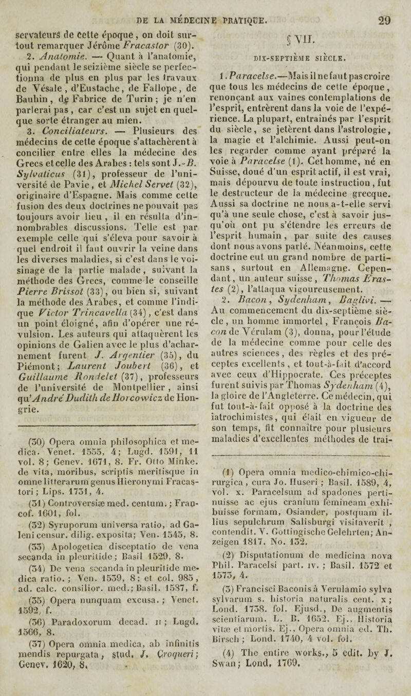 servateiirâ de celte époque , on doit sur¬ tout remarquer Jérome Fracastor (30). 2. Anatomie. — Quant à l’anatomie, qui pendant le seizième siècle se perl'ec- tionna de plus en plus par les travaux de Vésale , d’Eustaclic, de Fallope, de Bauhin, dj? Fabrice de Turin ; je n'en parlerai pas , car c’est un sujet en quel¬ que sorte étranger au mien. 3. Conciliateurs. — Plusieurs des médecins de cette époque s’attachèrent à concilier entre elles la médecine des Grecs etcelle des Arabes : tels sont J.-/?. Syloaticus (31), professeur de l’uni¬ versité de Pavie , et Michel Servet (32), originaire d’Espagne. Mais comme cette fusion des deux doctrines ne pouvait pas toujours avoir lieu , il en résulta d’in¬ nombrables discussions. Telle est par exemple celle qui s’éleva pour savoir à quel endroit il faut ouvrir la veine dans les diverses maladies, si c’est dans le voi¬ sinage de la partie malade, suivant la méthode des Grecs, comme le conseille Pierre Brissot (33), ou bien si, suivant la méthode des Arabes, et comme l’indi¬ que Victor Trincavella.[Zti), c’est dans un point éloigné, afin d’opérer une ré¬ vulsion. Les auteurs qui attaquèrent les opinions de Galien avec le plus d’achar¬ nement furent J. Argentier (35), du Piémont; Laurent Joiibert (36), et Guillaume Rondelet {Zl), professeurs de l’université de Montpellier , ainsi qui Andre' Dudith deliojcowicz de Hon¬ grie. (30) Opera omnia philosophica et me- dica. Venet. 1555, 4; Lugd. 1591, 11 vol. 8; Genev. 1071, 8. Fr. Oilo Minke. de vita, moribus, scriplis meritisque in omne litterarumgenus Hieronymi Fracas- tori ; Lips. 1731, 4. (31) Conlroversiæ nied. centum. ; Frap- cof. 1001, fol. (32) Syruporum uni versa ratio, ad Ga- leni censur. dilig. exposita; Yen. 1545, 8. (33) Apologetica disceptatio de vena seconda in pleurilide; Basil 1529, 8- (34) De vena sccanda in pleurilide me- dica ralio. ; Ven. 1539, 8; et col. 985, ad. cale, consilior. mcd.; Basil. 1587, f. (35) Opera nunquam excusa. ; Y'enef. 1592, f. (30) Paradoxorum decad. ir ; Lugd. 1500, 8. (37) Opera omnia medica, ab infinilis mendis repurgata, stud, /. Qroqueri ; Genev, 1020; 2. §YII. mx-SEPTlÈME SIÈCLE. 1. Paracelse.—Mais il ne faut pas croire que tous les médecins de cette époque, renonçant aux vaines contemplations de l’esprit, entrèrent dans la voie de l’expé¬ rience. La plupart, entraînés par l’esprit du siècle, se jetèrent dans l’astrologie, la magie et l’alchimie. Aussi peut-on les regarder comme ayant préparé la voie à Paracelse (1). Cet homme, né en Suisse, doué d’un esprit actif, il est vrai, mais dépourvu de toute instruction , fut le destructeur de la médecine grecque. Aussi sa doctrine ne nous a-t-elle servi qu’à une seule chose, c’est à savoir jus¬ qu’où ont pu s’étendre les erreurs de l’esprit humain, par suite des causes dont nous avons parlé. IVéanmoins, cetfe doctrine eut un grand nombre de parti¬ sans , surtout en Allemagne. Cepen¬ dant , un auteur suisse , Thomas Eras- tes (2), l’attaqua vigoureusement. 2. Bacon, Sydenham, Baglivi.— Au commencement du dix-septième siè¬ cle , un homme immortel, François A’a- co«dc Yérulam (3), donna, pour l’étude de la médecine comme pour celle des autres sciences , des règles et des pré¬ ceptes excellents , et tout-à-fait d’accord avec ceux d’Hippocrate, Ces préceptes furent suivis par Thomas Sydenham (4), la gloire de l’Angleterre. Ce médecin, qui fut tout-à-fait opposé à la doctrine des iatrochimistes, qui éîait en vigueur de son temps, fit connaître pour plusieurs maladies d’excellentes méthodes de Irai- (1) Opera omnia medico-chimico-chi- rurgica, cura Jo. Ouseri ; Basil. 1589, 4, vol. X. Paracelsum ad spadones perti- nuisse ac ejus cranium femineam exhi- buisse formam, Osiander, postquam il- lius sepulchrum Salisburgi visitaverit , contendit. Y^ Goftingische Gelehrlen; An- zeigen 1817. No. 132. (2) Disputationum de medicina nova Phil. Paraceisi part. iv. ; Basil. 1572 et 1573, 4. (3) Francisci Baconis à Verulamio sylva sylvarum s. hisforia nafuralis cent, x ; Loud. 1738. fol. Ejusd., De augmentis scienliarum. L. B. 1{)52. Fj., Ilistoria vitæ et mords. Ej., Opéra omiiia ed. Th. Birscli ; Lond. 1740, 4 vol. fol. (4) The entire works,; 5 edit, by J. Sxvan; Lond, 1700,