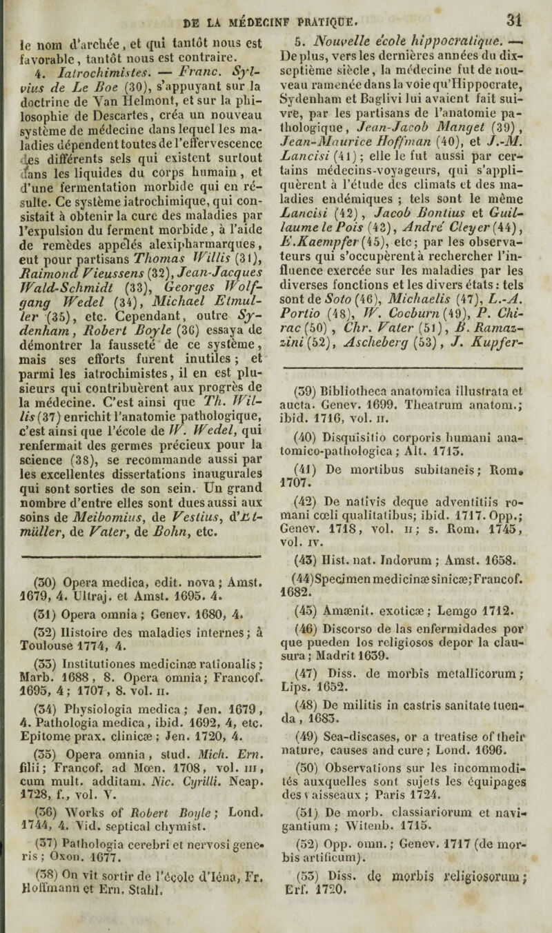 5. Nouvelle école hippocratique. —< Déplus, vers les dernières années du dix¬ ie nom d’arcliée , et (|ui tantôt nous est favorable, tantôt nous est contraire. 4. latrochimistes. — Franc. SyU vius de Le Boe (30), s’appuyant sur la doctrine de Van Helrnont, et sur la phi¬ losophie de Descartes, créa un nouveau système de médecine dans lequel les ma¬ ladies dépendent toutes de l’effervescence les différents sels qui existent surtout •fans les liquides du corps humain , et d’une fermentation morbide qui en ré¬ sulte. Ce système iatrochimique, qui con¬ sistait à obtenir la cure des maladies par l’expulsion du ferment morbide, à l’aide de remèdes appelés alexipharmarques, eut pour partisans Thomas Willis (31), Raimond Viens sens (32), Jean-Jacques Wald-Schmidt (33), Georges Wolf¬ gang Wedel (34), Michael Etmul- 1er (35) J etc. Cependant, outre Sy¬ denham , Robert Boyle (36) essaya de démontrer la fausseté de ce système, mais ses efforts furent inutiles ; et parmi les iatrochimistes, il en est plu¬ sieurs qui contribuèrent aux prog^rès de la médecine. C'est ainsi que Th. Wil¬ lis (37) enrichit l’anatomie pathologique, c’est ainsi que l’école de W. Wedel, qui renfermait des germes précieux pour la science (38), se recommande aussi par les excellentes dissertations inaugurales qui sont sorties de son sein. Un grand nombre d’entre elles sont dues aussi aux soins de Meibomius, de Veslius, àiîLt- müller, de Valéry de Bohuy etc. (30) Opera medica, edit, nova; Amst. 4679, 4. Ullraj, et Amst, 1695. 4» (31) Opera omnia ; Genev. 1680, 4. (32) Histoire des maladies internes ; à Toulouse 1774, 4. (33) Institutiones medicinæ ratîonalis ; Marb. 1688, 8. Opera omnia; Francof. 4695, 4; 1707 , 8. vol. ii. (34) Physiologia medica ; Jen. 1679 , 4. Pathologia medica, ibid. 1692, 4, etc. Epitome prax. clinicæ ; Jen. 1720, 4. (35) Opera omnia, stud. Mich. Ern. filii; Franeof. ad Moen. 1708, vol. in, cum mult, additam. ISic. Cyrilli. Neap. 1728, f., vol. V. (36) Works of Robert Boyle ; Lond. 1744, 4. Aid. septical chymist. (37) Pathologia cerebri et nervosi gene* ris ; Oxou. 1077. (38) On vit sortir de l'éçolc d’Iéna, Fr. Hoffmann et Ern. Stahl. septième siècle, la médecine fut de nou¬ veau ramenée dans la voie qu’Ilippocrate, Sydenham et Baglivi lui avaient fait sui¬ vre, par les partisans de l’anatomie pa¬ thologique, Jean-Jacob Manget (39), Jean-Maurice Hoffman (40), et J.-M. Lancisi (41) ; elle le fut aussi par cer¬ tains médecins-voyageurs, qui s’appli¬ quèrent à l’étude des climats et des ma¬ ladies endémiques ; tels sont le même Lancisi (42), Jacob Bontius et Guil¬ laume le Pois (43), André Cleyer{\^)y E.Kaempfer[k5)y etc; par les observa¬ teurs qui s’occupèrent à rechercher l’in¬ fluence exercée sur les maladies par les diverses fonctions et les divers états : tels sont de Ao/o (46), Michaelis (47), L.~A. Portio (48), W. Cocburn(kd), P. Chi¬ rac (50) , Chr. Vater (51), B. Ramaz- zini(51l)y A s cheb erg (53) y J. Kupfer- (39) Bibliotheca anatomica illusfrata et aucta. Genev. 1699. Thealrum anatom.; ibid. 1716, vol. ii. (40) Disquisitio corporis humanî ana- tomico-patliologica ; Alt. 1713. (41) De mortibus subitaneis ; Rom» 4707. (42) De natîvis deque adventitiis ro¬ mani cœli qualitatibus; ibid. 1717. 0pp.; Genev. 1718, vol. ii; s. Rom. 1745, vol. IV. (45) Hist. nat. Indorum ; Amst. 1658. (44) Specimen medicinæ sinicæ; Francof. 1682. (45) Amænit. exoticæ; Lemgo 1712. (46) Discorso de las enfermidades por que pueden los religiosos depor la clau- sura ; Madrit 1639. (47) Diss. de morbis mctallicorum ; Lips. 1652. (48) De militis in castris sanitate tueu- da, 1683. (49) Sea-discases, or a treatise of their nature, causes and cure ; Lond. 1696. (50) Observations sur les incommodi¬ tés auxquelles sont sujets les équipages des V aisseaux ; Paris 1724. (51) De morb. classiariorum et navi- gantium ; Witenb. 1715. (52) 0pp. omn. ; Genev. 1717 (de mor¬ bis artificLim). (53) Diss. de morbis religiosorum ; Erf. 1720.