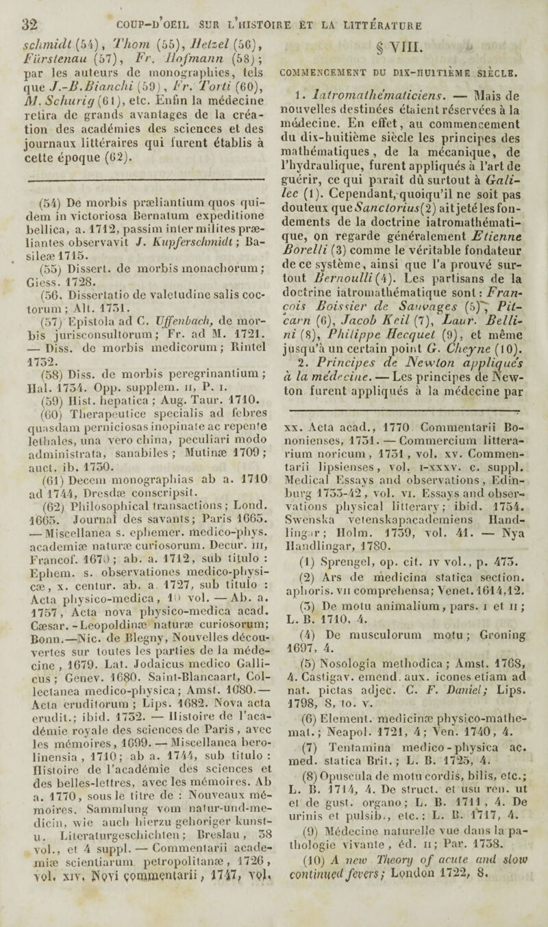 scliniidt (54), 'llioin (55), lleAzel (5G), fiirstenau (57), Fr. liofmann (58j ; par les ailleurs de inonograpliies, tels que J -B.Blanchi (59), Fr. Torti (60), A/. Schurig {Q\), etc. Enfin la médecine relira de grands avantages de la créa¬ tion des académies des sciences et des journaux littéraires qui lurent établis à cette époque (62). (54) De morbis præliantiiini quos qui- dem in victoriosa Bernalum expeditione bellica, a. 1712, passim inter milites præ- liantes observavit J. Kiipferschmidt ; Ba- sileæ 1715. (55) Dissert, de morbis monacborum ; Gicss. 1728. (.56. Disscrtatio de valetudinc salis coc- torum ; Alt. 1751. (57; Epistola ad C. Ujjenbach, de mor¬ bis jurisconsultorum ; Fr. ad M. 1721. — Diss. de morbis medicorum ; Rintel 1732. (58) Diss. de morbis pcregrinantium ; liai. 1734. 0pp. supplem. ii, P. i. (59) Hist, hepatica ; Aug. Taur. 1710. (60) Therapeutice specialis ad fcbres quasdam perniciosas inopinate ac repente lelliales, una vero china, peculiari modo administrata, sanabiles ; Mutinœ 1709 ; auct. ib. 1730. (61) Decem monographias ab a. 1710 ad 1744, Dresdæ conscripsit. (62) Philosopliical transactions ; Lond. 1665. Journal des savants; Paris 1665. — Miscellanea s. epbemer. medico-pliys. academiæ naturæ curiosorum. Decur. ni, Francof. 1675; ab. a. 1712, sub îitulo : Ephem. s. observationes medico-pliysi- cæ, X. centur. ab. a 1727, sub titulo : Acta pliysico-mcdica, In vol.—Ab. a. 1757, Acta nova physico-medica acacl. Cœsar.-Leopoldinæ naturæ curiosorum; Bonn.—Nie. de Blegny, Nouvelles décou¬ vertes sur toutes les parties de la méde¬ cine , 1679. Lat. Jodaicus medico Galli- cus ; Genev. 1680. Saint-Blancaart, Col¬ lectanea medico-physica; Amsf. 1080.— Acta eruditorum ; Lips. 1682. Nova acta érudit.; ibid. 1732. — Histoire de l’aca¬ démie royale des sciences de Paris , avec les mémoires, 1699. — Miscellanea bero- lincnsia , 1710; ab a. 1744, sub titulo; Histoire de l’académie des sciences et des belles-lettres, avec les mémoires. Ab a. 1770, sous le litre de : Nouveaux mé¬ moires. wSammlung vom natur-und-me- dicin, wie aucb bierzu geboriger kunsl- u. Literaturgesebiebten ; Breslau, 38 vol., et 4 suppl. — Commentarii acade- rniæ scientiarum peiropolitanæ , 1726 , vol. XIV. JSpYi çpnjftiçniarii, 17-47? § YIII. COMMENCEMENT DU DIX-RUITIEME SIECLE. 1. latromathématiciens. — Mais de nouvelles destinées étaient réservées à la médecine. En effet, au commencement du dix-huitième siècle les principes des mathématiques, de la mécanique, de l’hydraulique, furent appliqués à l’art de guérir, ce qui paraît dû surtout à Gali¬ lée (1). Cependant, quoiqu’il ne soit pas douteux (\\XQSanciorius{2) aitjeté les fon¬ dements de la doctrine iatroniathémati- que, on regarde généralement Etienne Borelli (3) comme le véritable fondateur de ce système, ainsi que l’a prouvé sur¬ tout Bernoulli (4). Les partisans de la doctrine iatromathématique sont : Fran¬ çois Bois^ier de Sauvages (ô)^ Pit- carn (6), Jacob Kcil (7), Laur. Belli¬ ni {9,)., Philippe Hecquet (9), et même jusqu’eà un certain point G. Clieyne (10). 2. Principes de JSewion applique's à la médecine. — Les principes de New¬ ton furent appliqués à la médecine par XX. Acta acad., 1770 Commentarii Bo- nonienses, 1731. — Commercium littera- rium noricum , 1731, vol. xv. Commen¬ tarii lipsienses, vol. i-xxxv. c. suppl. Medical Essays and observations, Edin¬ burg 1733-42, vol. VI. Essays and obser-a valions physical litterary; ibid. 1754. Swenska veienskapacademiens Hand¬ ling ir; Holm. 1739, vol. 41. — Nya Ilandlingar, 1780. (1) Sprengel, op. cit. iv vol., p. 473. (2) Ars de medicina sfatica section, aplioris. vu comprebensa; Yenet. 1614,12. (3) De motu animalium, pars, i et ii ; L. B. 1710, 4. (4) De musculorum motu; Groning 1697, 4. (5) Nosologia metbodica ; Amst. 1768, 4. Castigav. emend, aux. icônes eliam ad nat. pictas adjec. C. F. Daniel; Lips. 1798, 8, to. V. (6) Element, medicinæ pbysico-matbe- mat.; Neapol. 1721, 4; Yen. 1740, 4. (7) Tentamina medico-physica ac. med. statica Bril.; L. B. 1725, 4. (8) Opuscula de motu cordis, bilis, etc.; L. B. 1714, 4. De struct, et usu ren. ut et de gust, organo ; L. B. 1711 , 4. De urinis et pulsib., etc.; L. B. l'7l7, 4. (9) Médecine naturelle vue dans la pa¬ thologie vivante, éd. ii ; Par. 1738. (10) A new Theory of acute and slotv continued fevers i London 1722, 8.