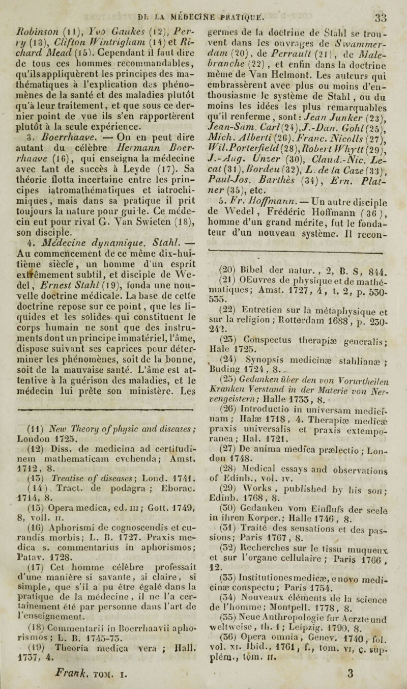 lioùi/isofi (il), Vvû Gaukes (IS), Per- iy (13), Clifton WinLrigJiam [Xi] 0,1 Ri¬ chard Mead (lô). Cepenclaul; il faut dire de tous ces hommes reconunaudables, qu’ils appliquèrent les principes des ma¬ thématiques à l’explication des phéno¬ mènes de la santé et des maladies plutôt qu’à leur traitement, et que sous ce der¬ nier point de vue ils s’en rapportèrent plutôt à la seule expérience. 3. Boerrhaave. — On en peut dire autant du célèbre Hermann Bner- rhaave (16), qui enseigna la médecine avec tant de succès à Leydc (17). Sa théorie flotta incertaine entre les prin¬ cipes iatromathématiques et iatrochi- miques, mais dans sa pratique il prit toujours la nature pour gui le. Ce méde¬ cin eut pour rival G. Yan Swieten (18), son discipie. 4. Médecine dynamique. Stahl. — Au commencement de ce même dix-hui¬ tième siècle, un homme d’un esprit extrêmement subtil, et disciple de We- del, Ernest Stahl (l9), fonda une nou¬ velle doctrine médicale. La base de celte doctrine repose sur ce point, que les li- cjuides et les solides qui constituent le corps humain ne sont que des instru¬ ments dont un principe immatériel, l’âme, dispose suivant ses caprices pour déter¬ miner les phénomènes, soit de la bonne, soit de la mauvaise santé. L’âme est at¬ tentive à la guérison des maladies, et le médecin lui prête son ministère. Les (H) New Theory o f physîc and diseases ; London 1725. (12) Diss. de medicina ad certitudi- nem malhematicam evchenda; Amst. 1712, 8. (15) Treatise of diseases; Lond. 1741. (14) Tract, do podagra; Eborac. 1714, 8. (15) Opera medica, ed.iii; Golt. 1749, 8, voll. II. (10) Aphorismi de cognoscendis et cu- randis morbis; L. B. 1727. Praxis me¬ dica s. commentarius in apliorisrnos; Patav. 1728. (17) Cet homme célèbre professait d’une manière si savante, si claire, si simple, que s’il a pu être égalé dans la pratique de la médecine , il ne l’a cer¬ tainement été par personne dans l’art de l’enseignement. (18) Commenlarii in Boerrhaavii apho¬ rismes ; L. B. 1745-75. (19) Theoria medica vera ; Hall, 1737, 4. germes de la doctrine de Stahl se trou¬ vent dans les ouvr-ages de Swammer- dani C^O), de Perrault (21 ), de Malc- branche (22) , et enfin dans la doctrine meme de Yan Helmont. Les auteurs qui embrassèrent avec plus ou moins d’en¬ thousiasme le système de Stahl, ou du moins les idées les plus remarquables qu’il renferme , sont : Jean Junker (23), Jean-S am. Carl{2^), J.-Dan. Go/i/(25), Mich. Alberti Franc. Nicolls (27), ÏFil.Porterfield(28), Robert Whytt (29), J.-Au g. iJnz er (30), Claud.-Nic. Le- cai {Z\),Bordeu (32), L. de la Caze(3'i), Paul-Jos. Barlhès (34), Ern. Plât¬ rier (35), etc. 5. Fr. Hoffmann, — Un autre disciple de Wedel , Frédéric Hoffmann (36), homme d’un grand mérite, fut le fonda¬ teur d’un nouveau système. Il recon- (20) Bibel der natur. , 2, B. S, 844. (21) OEuvres de physique et de mathé¬ matiques; Amst. 1727, 4, l. 2, p. 550- 555. ^ (22) Entretien sur la métaphysique et sur la religion ; Rotterdam 1688\ p. 250- 242. ^ (25) Conspectus lherapiæ generalis: Haie 1725. . (24) Synopsis medicinæ stahlianæ î Buding 1724 , 8.. (25) Gedanken üùer den von Vornrtiieilen Kranken Verstand in der Materie von Ner- vengeistern; Halle 1753, 8. (2C) Introductio in univei’sam mcclici- nam ; Ilaloe 1718, 4. Tlierapiæ mediese praxis universalis et praxis extempo- ranea ; liai. 1721. (27) De anima medfea prœlectio ; Lon¬ don 1748. (28) Medical essays and observations of Edinb., vol. iv. (29) Works , published by his son * Ediidi. 1768, 8. (50) Gedanken vom Einflufs der seele in ihren Korper.; Halle 1746, 8. (51) Traité des sensations et des pas¬ sions ; Paris 1767, 8. (32) Recherches sur le tissu muqueux, et sur l’organe cellulaire ; Paris 1766 12. (55) Institutionesmedicœ, enovo medi¬ cinæ conspectu ; Paris 1754. (54) Nouveaux éléments de la science de l’homme; Monfpell. 1778, 8. (55) Neue Anthropologie fur Aerzteund weltweise, th. 1 ; Leipzig. 1790, 8. (36) Opéra omnia, Genev. 1740, foi. vol. xr. Ibid., 1761, f., tom. vi, c. sup- plém., loin. II. Frank, tom. i. 3