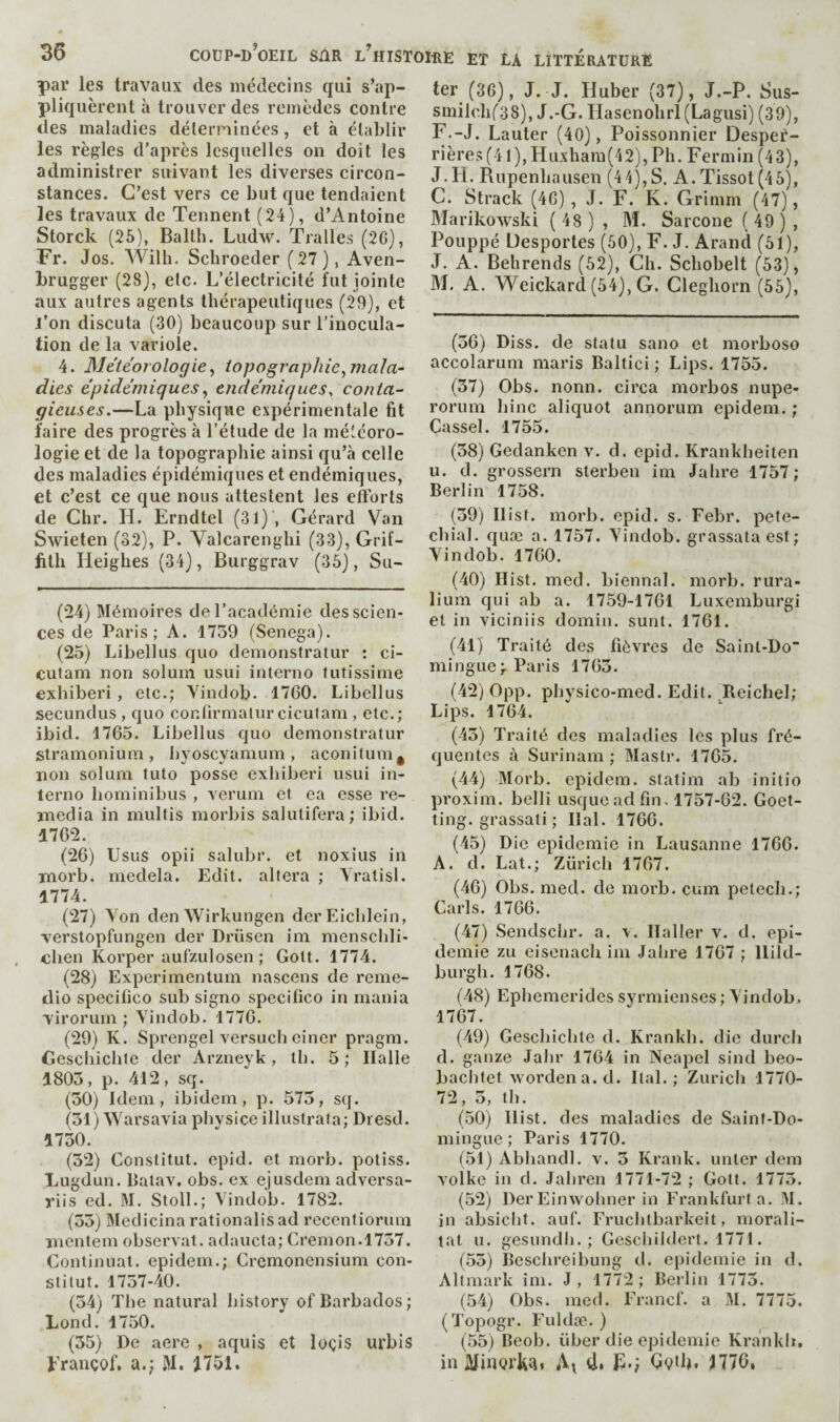 par les travaux des médecins qui s’ap¬ pliquèrent à trouver des remèdes contre des maladies déterninées, et à établir les règles d’après lesquelles on doit les administrer suivant les diverses circon¬ stances. C’est vers ce but que tendaient les travaux de Tennent (24), d’Antoine Storck (25), Balth. Ludw. Tralles (2G}, Fr. Jos, Wilh, Schroeder ( 27 ) , Aven- brugger (28), etc. L’électricité fut jointe aux autres agents thérapeutiques (29), et l’on discuta (30) beaucoup sur l’inocula¬ tion de la variole. 4. Météorologie, topographie,mala¬ dies épidémiques, endémiques^ conta¬ gieuses.—La physique expérimentale fit faire des progrès à l’étude de la météoro¬ logie et de la topographie ainsi qu’à celle des maladies épidémiques et endémiques, et c’est ce que nous attestent les efforts de Chr. H. Erndtel (31) , Gérard Van Swieten (32), P. Yalcarenghi (33), Grif¬ fith Heighes (34), Burggrav (36), Su- (24) Mémoires de l’académie des scien¬ ces de Paris; A. 1739 (Senega). (25) Libellus quo demonstratur : ci- cutam non solum usui interno futissime exhiberi , etc.; Vindob. 1760. Libellus secundus , quo conhrmalur cicutam , etc.; ibid. 1765. Libellus quo demonstratur stramonium, hyoscyamum, aconitum^ non solum tuto posse exhiberi usui in¬ terno hominibus , veruin et ea esse re¬ média in multis morbis salutifera; ibid. 1762. (26) Usus opii salubr. et noxius in morb. medela. Edit, altera ; Yratisl. 1774. (27) Yon den Wirhungen derEichlein, •verstopfungen der Drüsen im menschli- chen Korper aufzulosen ; Gott. 1774. (28) Experimentum nascens de reme- dio specifico sub signo specifico in mania virorum ; Yindob. 1776. (29) K. Sprengel versuch einer pragm. Geschichte der Arzneyk, th. 5; Halle 1803, p. 412, sq. (30) Idem, ibidem, p. 573, sq. (31) Warsavia physice illustrata; Dresd. 1730. (32) Constitut. epid. et morb. potiss. Lugdun. Batav. obs. ex ejusdem adversa- riis ed. M. Stoll.; Yindob. 1782. (33) Medicinarationalisad rccentioruni mentem observât, adaucta; Cremon.1757. Continuât, epidem.; Cremonensium con¬ stitut. 1737-40. (34) The natural history of Barbados; Lond. 1750. (35) De acre , aquis et loçis urbis prançof, a.; M. ter (36), J. J. Huber (37), J.-P. Sus- smilchf38), J.-G. Hasenohrl(Lagusi) (39), F.-J. Lauter (40), Poissonnier Desper- rières(41),Huxham(42), Ph. Fermin (43), J.H. Rupenhausen (44),S. A. Tissot (46), C. Strack (46), J. F. K. Grimm (47), Marikowski ( 48 ) , M. Sarcone ( 49 ) , Pouppé Desportes (60), F. J. Arand (61), J. A. Behrends (62), Ch. Schobelt (63), M. A. YVeickard (64), G. Cleghorn (56), (36) Dlss. de statu sano et morboso accolarum maris Baltic! ; Lips. 1755. (37) Obs. nonn. circa morbos nupe- rorum bine aliquot annorum epidem. ; Cassel. 1755. (38) Gedanken v. d. epid. Krankheiten u. d. grossern sterben im Jahre 1757; Berlin 1758. (39) Hist. morb. epid. s. Febr. pete¬ chial. quæ a. 1757. Yindob. grassata est; Yindob. 1760. (40) Hist. med. biennal, morb. rura- lium qui ab a. 1759-1761 Luxemburgi et in viciniis domin. sunt. 1761. (41) Traité des fièvres de Saint-Do mingue; Paris 1763. (42) 0pp. physico-med. Edit. Reichel; Lips. 1764. (43) Traité des maladies les plus fré¬ quentes à Surinam ; Mastr. 1765. (44) Morb. epidem. statim ab initio proxim. belli usque ad fin, 1757-62. Goet- ting. grassati ; Hal. 1766. (45) Die epidemie in Lausanne 1766. A. d. Lat.; Zürich 1767. (46) Obs, med. de morb. cum petech.; Caris. 1766. (47) Sendschr. a. v. Haller v. d. epi¬ demie zu eisenach iin Jahre 1767 ; Hild- burgh. 1768. (48) Epiiemerides syrmienses; Yindob, 1767. (49) Geschichte d. Krankh. die durch d. ganze Jahr 1764 in Neapel sind beo- baclitet worden a. d. Ital. ; Zurich 1770- 72, 3, th. (50) Hist, des maladies de Saint-Do¬ mingue ; Paris 1770. (51) Abhandl. v. 3 Krank. miter dem volke in d. Jabren 1771-72 ; Gott. 1773. (52) Der Einwolmer in Frankfurt a. M. in absiclit. auf. Frucbtbarkeit, morali- tat U. gesundh. ; Gcschiidert. 1771. (53) Beschreibung d. epidemie in d. Altmark ini. J , 1772 ; Bei lin 1773. (54) Obs. med. Francf. a M. 7775. (Topogr. Fuldæ. ) (55) Beob. über die épidémie Krankli. in ûïinorkài d. Rg HTG,