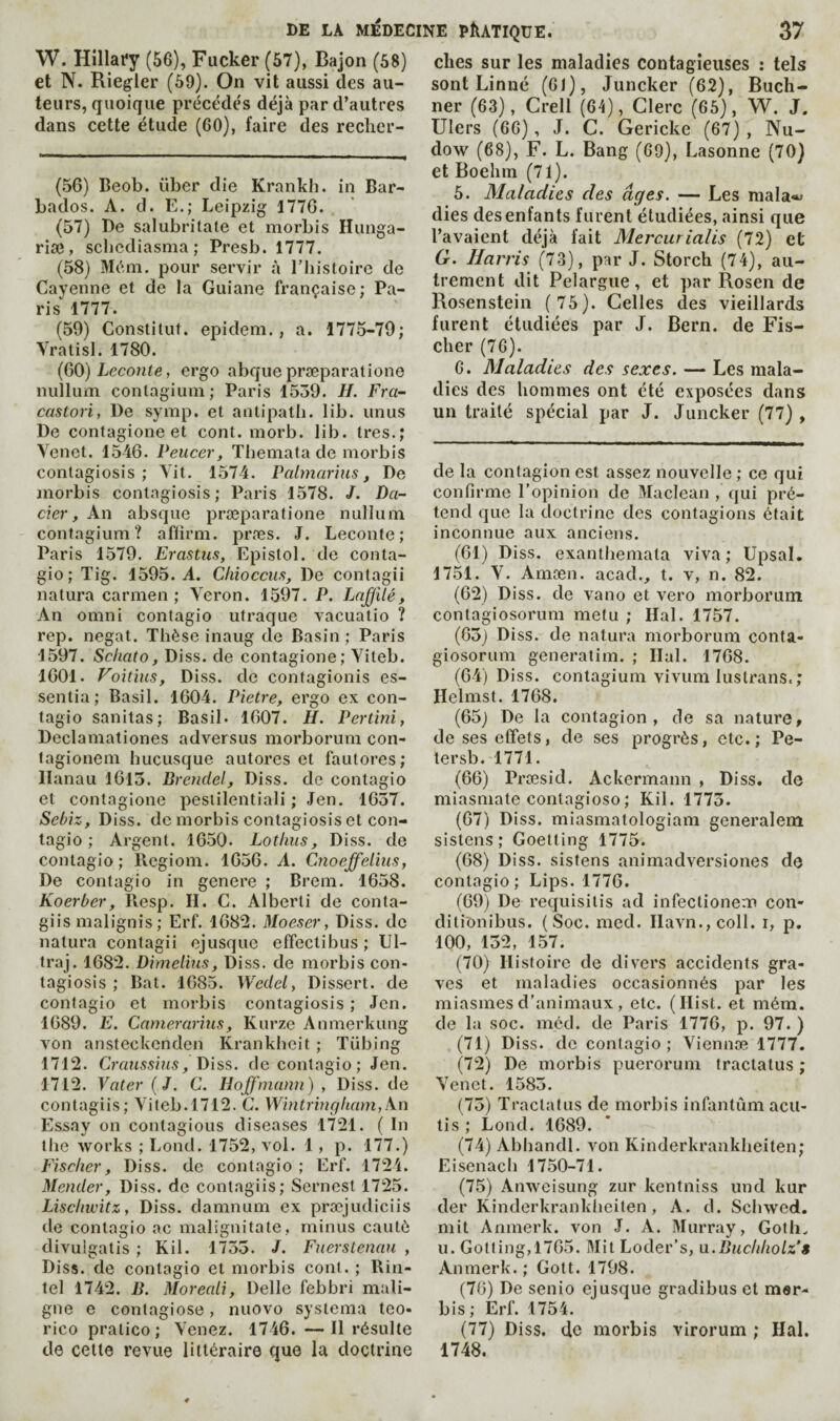 W. Hillafy (56), Fucker (57), Bajon (58) et N. Riegler (59). On vit aussi des au¬ teurs, quoique précédés déjà par d’autres dans cette étude (60), faire des reclier- (56) Beob. über die Krankh. in Bar¬ bados. A. d. E.; Leipzig 1776. (57) De salubritate et morbis Hunga- riæ, scbediasma ; Presb. 1777. (58) Mém. pour servir à l'histoire de Cayenne et de la Guiane française: Pa¬ ris 1777. (59) Constilut. epidem., a. 1775-79; Vratisl. 1780. (60) Leconte, ergo abquepræparatione nullum conlagiuin; Paris 1559. //. Fra- castori, De symp, et antipath. lib. unus De contagione et cont. morb. lib. très.; Yenet. 1546. Peucer, Themata de morbis contagiosis ; Yit. 1574. Palmar'ms, De morbis contagiosis; Paris 1578. /. Da~ cier, An absque præparatione nullum contagiura? affirm, præs. J. Leconte; Paris 1579. Erastus, Epistol. de conta- gio; Tig. 1595. A. Ckioccm, De contagii natura carmen; Veron. 1597. P. Lnffilé, An Omni contagio utraque vacuatio ? rep. negat. Thèse inaug de Basin ; Paris 1597, Schato, Diss. de contagione; Yiteb. 1601. Voitius, Diss. de contagionis es¬ sentia; Basil. 1604. Pietre, ergo ex con¬ tagio sanitas; Basil. 1607. H. Pertîni, Declamationes adversus morborum con- lagionem hucusque autoreset fautores; Hanau 1615. Brendel, Diss. de contagio et contagione pesiilentiali ; Jen. 1657. Sebiz, Diss. de morbis contagiosis et con¬ tagio ; Argent. 1650. Lothiis, Diss. de contagio; llcgiom. 1656. A. Cnoeffelms, De contagio in genere ; Brem. 1658. Koerber, Resp. H. C. Alberti de conta- giis malignis; Erf. 1682. Moeser, Diss. de natura contagii ejusque effectibus ; Ul- ti’aj. 1682. Dimelius, Diss. de morbis con¬ tagiosis ; Bat. 1685. Wedel, Dissert, de contagio et morbis contagiosis ; Jen. 1689. E. Camerarhis, Kurze Anmerkung von ansteckcnden Krankheit ; Tübing 1712. Craiissins, de contagio; Jen. 1712. Vater ( J. C. Hoffmann) , Diss. de contagiis; Vileb.1712. C. Wintringham,An Essay on contagions diseases l'721. ( In tlie works ; Loud. 1752, vol. 1 , p. 177.) Fischer, Diss. de contagio ; Erf. 1724. Mender, Diss. de contagiis; Sernest 1725. Liscliwitz, Diss, damnum ex præjudiciis de contagio ac malignitate, minus cautô divulgatis ; Kil. 1755. /. Fnerslenan , Diss. de contagio et morbis conl. ; Rin- tel 1742. B. Moreali, Delle febbri mali¬ gne e contagiose, nuovo systema teo- ricopratico; Venez. 1746.—Il résulte de cette revue littéraire que la doctrine dies sur les maladies contagieuses : tels sont Linné (61), Juncker (62), Buch¬ ner (63), Crell (64), Clerc (65), W. J. Ulers (66), J. C. Gericke (67) , Nu- dow (68), F. L. Bang (69), Lasonne (70) et Boeliin (71). 6. Maladies des âges. — Les mala«> dies desenfants furent étudiées, ainsi que l’avaient déjà fait Mercurialis (72) et G. Harris (73), par J. Storch (74), au¬ trement dit Pelargue, et par Rosen de Rosenstein (75). Celles des vieillards furent étudiées par J. Bern, de Fis¬ cher (76). 6. Maladies des sexes. — Les mala¬ dies des hommes ont été exposées dans un traité spécial par J. Juncker (77) , de la contagion est assez nouvelle ; ce qui confirme l’opinion de Maclean , qui pré¬ tend que la doctrine des contagions était inconnue aux anciens. (61) Diss. exanthemata viva; Upsal. 1751. V. Amæn. acad., t. v, n. 82. (62) Diss. de vano et vero morborum contagiosorum metu ; Hal. 1757. (65) Diss. de natura morborum conta¬ giosorum generalim. ; liai. 1768. (64) Diss. contagium vivum lustrans.; Helmst. 1768. (65) De la contagion, de sa nature, de ses effets, de ses progrès, etc.; Pe- tersb. 1771. (66) Præsid. Ackermann , Diss. de miasmate contagioso; Kil. 1775. (67) Diss. miasmatologiam generalem sistens ; Goetting 1775. (68) Diss. sistens animadversiones de contagio; Lips. 1776. (69) De requisitis ad infectionem con- diti'onibus. (Soc. med. IIavn.,coll. i, p. 100, 152, 157. (70) Histoire de divers accidents gra¬ ves et maladies occasionnés par les miasmes d’animaux , etc. (Hist, et mém. de la soc. méd. de Paris 1776, p. 97. ) (71) Diss. de contagio; Viennæ 1777. (72) De morbis puerorum tractatus ; Venct. 1585. (75) Tractatus de morbis infantum acu- tis; Loud. 1689. (74) Abhandl. von Kinderkrankheiten; Eisenach 1750-71. (75) Anweisung zur kentniss und kur der Kinderkrankiieiten , A, d. Schwed. mit Anmerk. von J. A. Murray, Goth. U. Gotling,1765. Mit Loder’s, u.Buchliolz’ê Anmerk.; Gott. 1798. (76) De senio ejusque gradibus et mer- bis ; Erf. 1754. (77) Diss. de morbis virorum ; Hal. 1748.