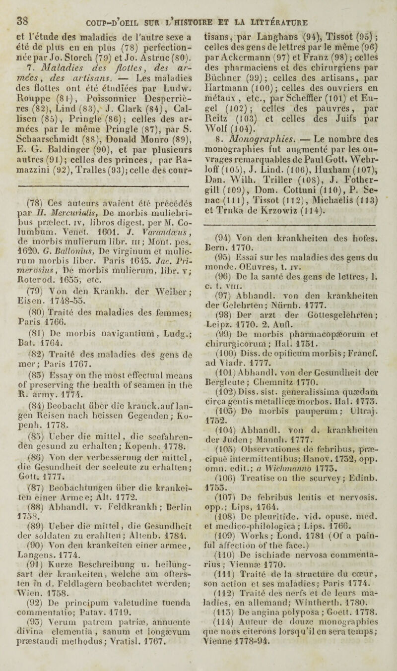 et l’étude des maladies de l’autre sexe a été de plus en en plus (78) perfection¬ née par Jo. Slorch (79) et Jo. Astruc(80). 7, Maladies des flottes, des ar¬ mées, des artisans. — Les maladies des flottes ont été étudiées par Ludw. Rouppe (81), Poissonnier Desperriè- res (82), Lind (83), J. Clark (84), Gal- lisen (85), Pringle (86); celles des ar¬ mées par le meme Pringle (87), par S. Schaarschmidt (88), Donald Monro (89), E. G. Baldinger (90), et par plusieurs autres (91) ; celles des princes , par Ra- mazzini (92), Tralles (93); celle des cour- (78) Ces auteurs avalent été précédés par IL Mcrcuri(4is, De morbis muliebii- bus prœlect. iv, libros digest, per M. Co- lumburn. Venet. 1601. J. Vavandœus, de morbis mulierum libr. iii; Mont. pes. 1620. G. Ballojiiiis, De virginum et mulic* rum morbis liber. Paris 1645. Jac. Pri¬ mer o sins, De morbis mulierum, liJ)r. v; Roterod. 1655, etc. (79) V on den Krankb. der Weiber ; Lis en. 1748-55. (80) Traité des maladies des femmes; Paris 1766. (81) De morbis naviganlium, Ludg.; Bat. 1764. (82) Traité des maladies des gens de mer; Paris 1767. (83) Essay on tbe most effectuai means of preserving the health of seamen in the R. army. 1774. (84) Beobacht fiber die kranck.auf lan- gen Reisen nach heissen Gegenden ; Ko- penh. 1778. (85) Ueber die mittel, die seefaliren- den gesund zu erhalten; Kopenli. 1778. (86) Von dcr verbesserung der rniltel, die Gesundheit der seelculc zu erhalten; Gott. 1777. (87) Deobaclitungen fiber die krankei- teii einer Armee; Alt. 1772. (88) Abhandl. v. Feldkrankh ; Berlin 1758. (89) Ueber die mittel, die Gesundheit der soldaten zu erahlten; Altcnb. 1784. (90) Yon den krankeiten einer armee, Langens. 1774. (91) Kurze Beschreibung u. bcilung- sart der krankeiten, welche am ofters- ten in d. Feldlagern beobachtet werden; Wien. 1758. (92) De principum valetudine tuenda commentalio; Patav. 1719. (93) Yerum patrem patriœ, annuentc divina elemenlia , sanum ct iongævuin præslandi melhodus; Yratisl. 1767. tisans, par Langhans (94), Tissot (96) ; celles des gens de lettres par le même (96) par Ackermann (97) et Franz (98) ; celles des pharmaciens et des chirurgiens par Biïchner (99); celles des artisans, par Hartmann (100); celles des ouvriers en métaux , etc., par Schefïler (101) et Eii- gel (102); celles des pauvres, par Reilz (103) et celles des Juifs par Wolf (104). 8. Monographies. — Le nombre des monographies fut augmenté par les ou¬ vrages remarquables de Paul Gott. Wehr- loff (105), J. Lind. (106), Huxham (107), Dan. Wilh. Triller (t08), J. Fother- gill(109), Dont. Cottuni (110), P. Se- nac (111), Tissot (112), Michaelis (113) ct Trnka de Krzowiz (114). (94) Von den krankheiten des hofes. Bern. 1770. (95) Essai sur les maladies des gens du monde. OEuvres, t. iv. (96) De la santé des gens de lettres, 1. C. t. VIII. (97) Abhandl. von den krankheiten der Gelehrten ; Nürnb. 1777. (98) Der arzt der Gottesgelehrten ; Leipz. 1770. 2. Aufl. (99) De morbis pharmacopseorum et chirurgicorura ; liai. 1751. (100) Diss. de opificum morbis ; Francf. ad Yiadr. 1777. (101) Abhandl. von der Gesundheit der Bergleule ; Cliemnitz 1770. (102) Diss. sist. generalissirna quœdam circa geiitis metallicæ morbos. liai. 1773. (103) Do morbis pauperum ; Cltraj. 1752. (104) Abliandl. von d. krankheiten der Juden; Mannh. 1777. (105) Observationes de febribus, præ- cipuè inlcrmittentibus; llanov. 1732, opp. omn. edit.; a Wichmanno 1773. (106) Treatise on the scurvey; Edinb. 1753. (107) De febribus lenlis ct nervosis. opp.; Lips, 1764. (108) De pleuritide. vid. opusc. mcd. ct medico-pliilologica ; Lips. 1766. (109) Works; Lond. 1781 (Of a pain¬ ful affection of the face.) (110) De ischiade nervosa commenta- rius ; Yiennœ 1770. (111) Traité de la structure du cœur, son action ct ses maladies; Paris 1774. (112) Traité des nerfs et de leurs ma¬ ladies, en allemand; Wintlierth. 1780. (113) De angina polyposa ; Goelt. 1778. (114) Aulcur de douze monographies que nous citerons lorsqu’il en sera temps ; Vienne 1778-94.