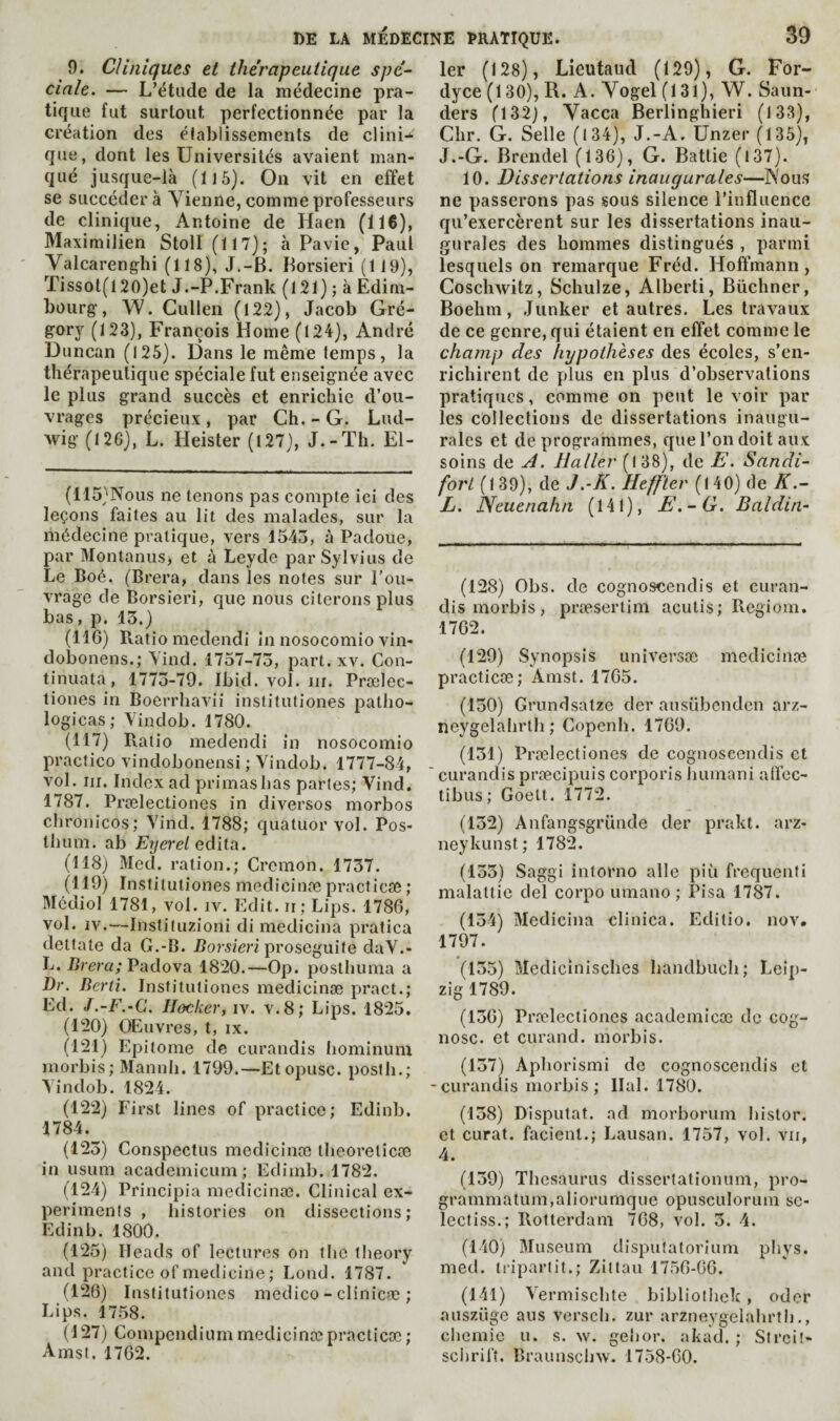 9. Clinlciues et thérapeutique spé¬ ciale. — L’étude de la médecine pra¬ tique fut surtout perfectionnée par la création des établissements de clini-^ que, dont les Universités avaient man¬ qué jusque-là (il 5). On vit en effet se succédera Vienne, comme professeurs de clinique, Antoine de Haen (116), Maximilien Stoll (117); h Pavie, Paul Valcarenglîi (118), J.-B. Borsieri (119), Tissot(120)et J.-P.Frank (121) ; à Edim¬ bourg, W. Cullen (122), Jacob Gré- gory (123), François Home (124), André Duncan (126). Dans le même temps, la thérapeutique spéciale fut enseignée avec le plus grand succès et enrichie d’ou¬ vrages précieux , par Ch. - G. Lud¬ wig (126), L. Heister (127), J.-Th. El- (115) Nous ne tenons pas compte ici des leçons faites au lit des malades, sur la médecine pratique, vers 1545, à Padoue, par Montanus, et à Leyde par Sylvius de Le Boé. (Brera, dans les notes sur l’ou¬ vrage de Borsieri, que nous citerons plus bas, p. 15.) (116) Ratio medendi In nosocomio vin- dobonens.; Yind. 1757-75, part. xv. Con- tinuata, 1775-79. Ibid. vol. iii. Prælec- tiones in Boerrhavii institutiones patho- logicas; Vindob. 1780. (117) Ratio medendi in nosocomio praclico vindobonensi ; Vindob. 1777-84, vol. III. Index ad primas has parles; Vind. 1787. Prœlectiones in diverses morbos chronicos; Vind. 1788; quatuor vol. Pos- thum. ab Eyerel édita. (118j Med. ration.; Cremon. 1757. (119) Institutiones medicinœ practicte ; Mcdiol 1781, vol. iv. Edit, ii; Lips. 1786, vol. IV.—Instituzioni di medicina pratica dettate da G.-B. Borsieri proseguife daV.- L. Brera; Padova 1820.—Op. posthuma a Dr. Berti. Institutiones medicinæ pract.; Ed. J.-F.-C, Hocher, iv. v.8; Lips. 1825. (120) OEuvres, t, IX. (121) Epitome de curandis hominum morbis; Mannh. 1799.—Etopusc. posfli.; Vindob. 1824. (122) First lines of practice; Edinb. 1784. (125) Conspectus medicinæ theoreticœ in usum academicum ; Edimb. 1782. (124) Principia medicinæ. Clinical ex¬ periments , histories on dissections; Edinb. 1800. (125) Heads of lectures on the theory and practice of medicine ; Lend. 1787. (126) Institutiones medico - clinicæ ; Lips. 1758. (127) Compendium medicinæ practicæ ; Arast. 1762. 1er (128), Lieutaiid (129), G. For- dyce (130), R. A. Vogel (131), W. Saun¬ ders (132), Vacca Berlingliieri (133), Chr. G. Selle (134), J.-A. Unzer (135), J.-G. Brendel (136), G. Battie (l37). 10. Dissertations inaugurales—Nous ne passerons pas sous silence l’influence qu’exercèrent sur les dissertations inau¬ gurales des hommes distingués , parmi lesquels on remarque Fréd. Hoffmann, Coschwitz, Schulze, Alberti, Büchner, Boehm, Junker et autres. Les travaux de ce genre, qui étaient en effet comme le chafiip des hypothèses des écoles, s’en¬ richirent de plus en plus d’observations pratiques, comme on peut le voir par les collections de dissertations inaugu¬ rales et déprogrammés, que l’on doit aux soins de A. Haller (138), de E. Sandi- fort (139), de J .-K. Heffter (140) de K.- L. Neuenahn (141), E.-G. Baldin- (128) Obs. de cognoscendis et curan¬ dis morbis, præsertim acutis; Regiom. 1762. (129) Synopsis universæ medicinæ practicæ; Amst. 1765. (150) Grundsatze der ausübendcn arz- neygelahrtli ; Copenh. 1769. (151) Prælectiones de cognoscendis et  curandis præcipuis corporis humani alfec- tibus; Goett. 1772. (152) Anfangsgründe der prakt. arz- neykunst; 1782. (155) Saggi intorno aile piü frequenti malattic del corpo umano ; Pisa 1787. (154) Medicina clinica. Editio. nov. 1797. (155) Medicinisches handbiich; Leip¬ zig 1789. (156) Prælectiones academicœ de cog- nosc. et curand. morbis. (157) Aphorismi de cognoscendis et -curandis morbis; liai. 1780. (158) Disputât, ad morborum histor. et curat, facient.; Lausan. 1757, vol. vu, 4. (159) Thesaurus dissertationum, pro- grammatum,aliorumque opusculorum se- lecfiss.; Rotterdam 768, vol. 5. 4. (140) Museum dispufatorium phys. med. iriparüt.; Zittau 1756-66. (141) Vermischte bibliolhek, oder auszüge aus versch. zur arzneygelahrth,, chemic u. s. w. gehor. akad. ; Streit- schrift. Braunschw. 1758-60.