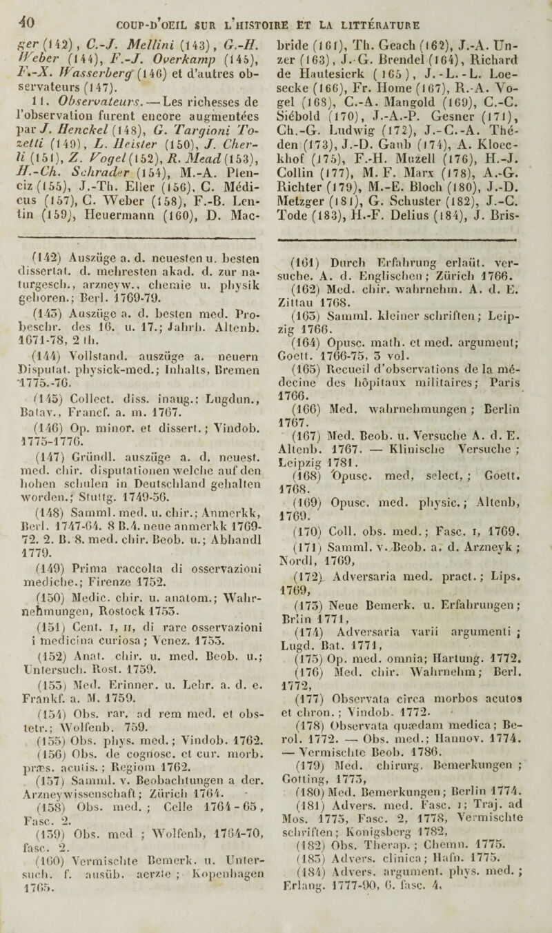 f;er(ii2), C.-J. Mellini (143), G.-H. IVeber (144), F.~J. Overkamp (145), Fé-X. Wasscrherÿ et d’autres ob¬ servateurs (147), 11. Observateurs. — Les richesses de l’observation furent encore augmentées par/. //e/zcA'e/(148), G. Targioni 'Fo- zetti (149), L. lleisler (160), J. Cher- (161), Z. Fogel[\b2), R. Mead (163), IJ.-Ch. Schrader (164), M.-A. Plen- ciz(166), J.-Th. Eller (166), G. Médi- ciis (167), G. Weber (168), F.-B, Len- tin (169), Heuermann (160), D. Mac- (I4’2) Auszüge a. d. neuesfen u. besten dissertai, d. mebresten akad. d. zur na- turgescl)., arzneyw., chemie u. pliysik geboren.; Berl. 1709*79. (145) Auszüge a. d. besten med. Pro* besclir. des 16. u. 17.; Jalirh. Altenb. 1071-78, 2 (h. (144) Vollstand. auszüge a. neuern Disputât, phvsick-med.; Inhalts, Bremen -1775.-70. 1^145) Collect, diss. inaug.; Liigdun., Batav., Francf. a. m. 1707. (146) Op. minor, et dissert. ; Yindob. 1775-1770. (147) Gründl. auszüge a, d. nouest. med. chir. dispulationen welclie auf den boben scbulen in Deutschland gehallen worden.; Stullg. 1749-50. (148) Samml, me<l. u. chir.; Anmerkk, Berl. 1747-04. 8 B.4. neue anmerkk 1709- 72. 2. B. 8. med. chir. Beob. u.; Abhandl 1779. (149) Prima raccolta di osservazioni mediclje.; Firenze 1752. (150) Medic, chir. u. anatom.; Wahr- nehmungen, Rostock 1755. (151) Cent, r, ii, di rare osservazioni i medicina curiosa; Venez. 1755. (152) Anat. chir. u. med. Beob. u.; Lnlersucli. Pvost. 1759. (155) Med. Erinner. u. Lehr. a. d. e. Frankf. a. M. 1759. M54) Obs, rar. ad rem med. et obs- letr.; Wolfenb. 759. (155) Obs. phys. med.; Vindob. 1762. (150j Obs. de cognosc. et cur. morb. prîTs. a eu iis.; Regiom 1762. (157) Samml. v. Beobachtungen a der. Arzneywisscnschaft ; Züricii 1704. (158) Obs. med.; Celle 1704-65, SC • —• (159) Obs. med ; ^Yolfen]), 1704-70, fasc. 2. (ItiO) Ycrmischte Bemerk. n. Unler- snch. f. aiisüb. aerzie ; Kopenhagen 1705. bride (161), Tli. Geach (l62), J.-A. Un- zer (163), J.-G. Brendel (164), Richard de Huutesierk (166), J.-L.-L. Loe- secke (166), Fr. Home (167), R.-A. Yo- gel (168), G.-A. Mangold (169), G.-G. Siébold (170), J.-A.-P. Gesner (171), Gh.-G. Ludwig (172), J.-G.-A. Thé- den (173), J.-D. Ganb (l74), A. Kloec- khof (176), F.-H. Mijzell (176), H.-J. Gollin (177), M. F. Marx (178), A.-G. Richter (179), M.-E. Bloch (180), J.-D. Metzger (l8l), G. Schuster (182), J.-G. Tode (183), H.-F. Delius (184), J. Bris- (101) Dnrch Erfahrung erlaüt. ver- suche. A. d. Englischen ; Zürich 1760. (162) Med. chir. Avalirnehm. A. d. E. Zittau 1708. (105) Samml. kleincr schriften ; Leip¬ zig 1766. (164) Opusc. math, et med. argument; Goelt. 1766-75, 5 vol. (165) Recueil d’observations de la mé¬ decine des hôpitaux militaires; Paris 1706. (160) Med. wahrnehmungen ; Berlin 1707. (167) Med. Beob. u. Yersuche A. d. E. Altenb. 1767. — Klinische Yersuche ; Leipzig 1781. (168) Dpusc. med, select, ; Goelt. 1768. (109) Opusc. med. physic. ; Altenb, 1769. (170) Coll. obs. med.; Fasc. r, 1709. (171) Samml. v. Beob. a. d. Arznevk ; Nordl, 1709, (172) , Adversaria med. pract. ; Lips. 1709, (175) Neue Bemerk. u. Erfahrungen; Brlin 1771, (174) Adversaria varii argumenti ; Lugd. Bat. 1771, (175) Op. med. omnia; Hartung. 1772. (176) Med. chir. Wahrnehm; Berl. 1772, (177) Observata circa morbos acutos et chron. ; Yindob. 1772. (178) Observata quædam medica ; Be- rol. 1772. — Obs. med.; Ilannov. 1774. — Ycrmisclitc Beob. 1786. (179) Med. chirurg. Bemerkungen ; Getting, 1775, (180) Med. Bemerkungen; Berlin 1774. (181) Advers. med. Fasc. i; Traj. ad Mos. 1775, Fasc. 2, 1778, Yermischte schriften; Konigsberg 1782, (182) Obs. Therap. ; Cliemn. 1775. (185) Advers. clinica; llafn. 1775. (184) Advers. argument, phys. med. ; Erlang. 1777-90, 6. fasc. 4.