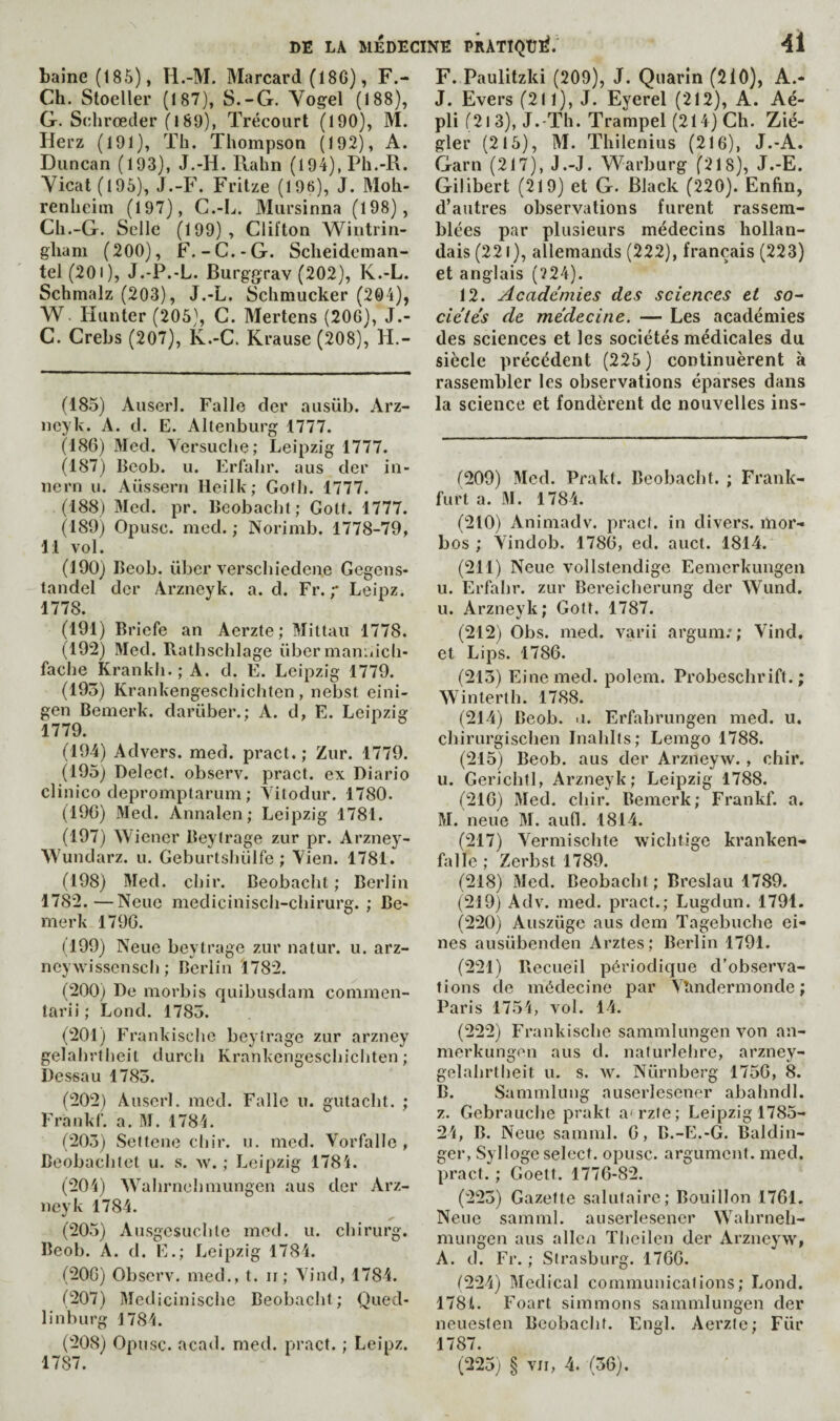 haine (185), H.-M. Marcard (18C), F.- Ch. Stoeller (187), S.-G. Vogel (188), G. Schrœder (189), Trécourt (190), M. Herz (191), Th. Thompson (192), A. Duncan (193), J.-H. Rahn (194), Ph.-R. Yicat(195), J.-F. Fritze (196), J. Moh- renheim (197), C.-I.,. Miirsinna (198), Ch.-G. Selle (199) , Clifton Wintrin- gliam (200), F.-C.-G. Sclieideman- tel (201), J.-P.-L. Burggrav (202), K.-L. Schmalz (203), J.-L. Schmucker (204), W. Hunter (205), C. Mertens (206), J.- C. Crebs (207), K.-C. Krause (208), H.- (185) Auserl. Falle der ausüb. Arz- neyk. A. d. E. Altenburg 1777. (186) Med. Vcrsuclie; Leipzig 1777. (187) Beob. u. Erlahr. aus der iii- nern u. Aüssern Ileilk; Gofh. 1777. (188) Med. pr. Beobacht; Gott. 1777. (189) Opusc. med. ; Norimb. 1778-79, 11 vol. (190) Beob. liber verschiedene Gegens- tandel der Arzneyk. a. d. Fr.Leipz. 1778. (191) Briefe an Aerzte ; Mittau 1778. (192) Med. Rathschlage über maniiich- fache Krankh. ; A. d. E. Leipzig 1779. (195) Krankengeschichten, nebst eini- gen Bemerk. darüber.; A. d, E. Leipzig 1779. (194) Advers. med. pract. ; Zur. 1779. (195) Delecf. observ. pract. ex Diario clinico depromptarum ; Yilodur. 1780. (190) Med. Annalen ; Leipzig 1781. (197) Wiener Beytrage zur pr. Arzney- Wundarz. u. Geburtshiilfe ; Vien. 1781. (198) Med. chir. Beobacht ; Berlin 1782.—Neuc medicinisch-chirurg. ; Be> rnerk 1796. (199) Neuc beytrage zur natur. u. arz- ncywisscnsch ; Berlin 1782. (200) De morbis quibusdam commen- tarii; Lond. 1785. (201) Frankische beytrage zur arzney gelalirtheit durch Krankengeschicliten ; Dessau 1783. (202) Auserl. med. Falle u. gutacht. ; Frankr. a. M. 1784. (205) wSeltcne chir. u. med. Vorfalle , Beobachtet u. s. w. ; Leipzig 1784. (204) Wahrnchniungen aus der Arz¬ neyk 1784. (205) Ausgcsuchle med. u. chirurg. Beob. A. d. E.; Leipzig 1784. (200) Observ. med., t. ir ; Yind, 1784. 0207) Medicinische Beobacht; Qued- linburg 1784. (208) Opusc. acad. med. pract. ; Leipz. 1787. F. Paulitzki (209), J. Quarîn (210), A.- J. Evers (211), J. Eyerel (212), A. Aé- pli (2i 3), J.-Th. Trampel (214) Ch. Zié- gler (215), M. Thilenius (216), J.-A. Garn (217), J.-J. Warburg (218), J.-E. Gilibert (219) et G. Black (220). Enfin, d’autres observations furent rassem¬ blées par plusieurs médecins hollan¬ dais (221 ), allemands (222), français (223) et anglais (?24). 12. Academies des sciences et so^ cie'tés de médecine. — Les académies des sciences et les sociétés médicales du siècle précédent (225) continuèrent à rassembler les observations éparses dans la science et fondèrent de nouvelles ins- f209) Med. Prakt. Beobacht. ; Frank¬ furt a. iM. 1784. (210) Animadv. pract. in divers, mor- bos ; Yindob. 1786, ed. auct. 1814. (211) Neue vollstendige Eemerkungen u. Erfahr. zur Bei’eicherung der Wund. u. Arzneyk; Gott. 1787. (212) Obs. med. varii argum;; Yind, et Lips. 1786. (215) Fine med. polem. Probeschrift. ; Winterth. 1788. (214) Beob. n. Erfahrungen med. u. chirurgischen Inahlts; Lemgo 1788. (215) Beob. aus der Arzneyw. , chir. u. Gerichtl, Arzneyk; Leipzig 1788. (210) Med. chir. Bemerk; Frankf. a. M. neue M. aufl. 1814. (217) Yermischte wichtige kranken- falle ; Zerbst 1789. (218) Med. Beobacht; Breslau 1789. (219) Adv. med. pract.; Lugdun. 1791. (220) Auszüge aus dem Tagebuche ei- nes ausübenden Arztes; Berlin 1791. (221) llecueil périodique d’observa¬ tions de médecine par Yîmdermonde ; Paris 1754, vol. 14, (222) Frankische sammlungen von an- merkungen aus d. naturlehre, arzney- gelahrtheit u. s. \v. Nürnberg 1750, 8. B. Sanimlung auserlesener abahndl. Z, Gebrauche prakt a'rzte; Leipzig 1785- 24, B. Neuc samnil. 6, B.-E.-G. Baldin- ger, Syllogc select, opusc. argument, med. pract. ; Goett. 1776-82. (225) Gazette salutaire; Bouillon 1761. Neue samml, auserlesener Wahrneh- mungen aus allen Thcilen der Arziicyw, A. d. Fr. ; Strasburg. 1700. (224) Medical communications; Lond. 178t. Foart simmons sammlungen der neueslen Beobacht. Engl. Aerzte; Fiir 1787. (225; § VII, 4. (56).