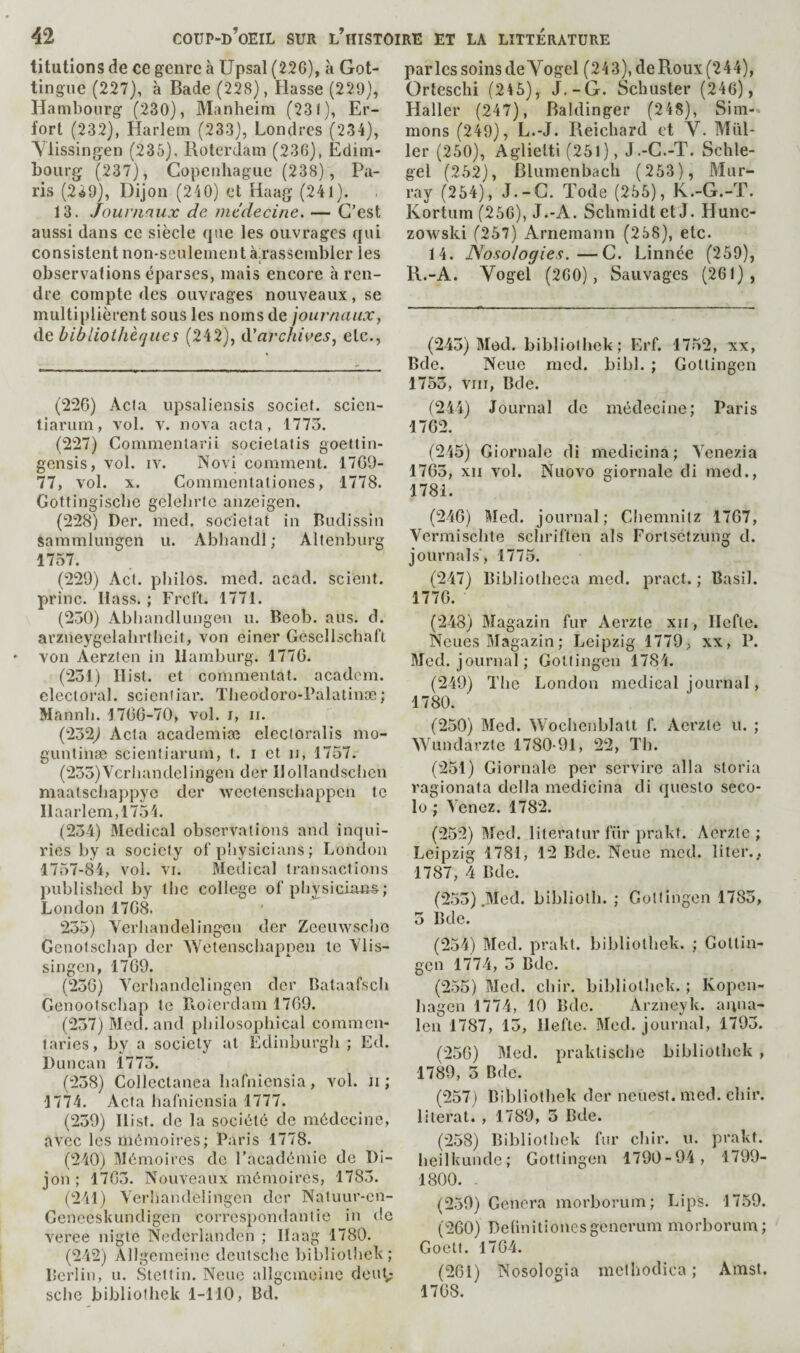 titutions de ce genre à Upsal (226), à Got- tingue (227), à Bade (228), Basse (229), Hambourg (230), Manheim (231), Er- fort (232), Harlem (233), Londres (234), Ylissingen (235), Hoterdam (236), Edim¬ bourg (237), Copenhague (238), Pa¬ ris (2Â9), Dijon (240) et Haag (241). 13. Journaux de médecine. — C’est aussi dans ce siècle que les ouvrages qui consistent non-seulement à rassembler les observations éparses, mais encore à ren¬ dre compte des ouvrages nouveaux, se multiplièrent sous les noms de journaux, de bibliothèques (242), Céarchives, etc.. (226) Âcla upsaliensis socief. scien- tiarum, vol. v. nova acta, 1773. (227) Commenlarii socielatis goettin- gensis, vol. iv. Novi comment. 1769- 77, vol. X. Commentationes, 1778. Gottingische gelehric anzeigen. (228) Der. med. soc'ictat in Budissin Sammlimgen u. Abhandl ; Altenburg 1757. (229) Ad. philos, med. acad. scient, princ. Hass. ; Frcl't. 1771. (230) Abliandlungen u. Beob. ans. d. arzneygelahrtheit, von einer Gesellschaft von Aerzten in Hamburg. 1776. (231) Ilist. et commentât, academ. electoral, scientiar. Theodoro-Palatinæ; Mannh. 1766-70, vol. i, ii. (232^ Acta academiæ elecloralis mo- guntinæ scienfiarum, t. i et ii, 1757. (233)Verhandelingen der Ilollandschen maatscha])pye der weetenschappen te Haarlem,1754. (23-4) 3Iedical observations and inqui¬ ries by a society of physicians ; London 1757-84, vol. VI. Medical transactions published by the college of physicians; London 1768. 235) Verhandelingcn der Zeeuwsche Gcnofschap der Wetenschappen le Ylis¬ singen, 1769. (236) Yerhandelingen der Bataafsch Genootschap le Roierdam 1769. (237) Med. and pliilosophical commen¬ taries, by a society al Edinburgh ; Ed. Duncan 1773. (238) Collectanea hafniensia, vol. ii ; 1774. Acta hafniensia 1777. (239) Hist, de la société de médecine, avec les mémoires; Paris 1778. (240) Mémoires de l'académie de Di¬ jon ; 1763. Nouveaux mémoires, 1783. (241) Yerhandelingen der Na!uur-en- Geneeskundigen correspondantie in de veree nigte Nederlandcn ; Ilaag 1780. (242) Allgemeine deutsche bibliolhek; Berlin, u. Stettin. Neue allgemeine douG sche bibliotlick 1-110, Bd. parles soins de Vogel (243), de Roux (244), Orteschi (245), J.-G. Schuster (246), Haller (247), Baldinger (248), Sim-> mons (249), L.-J. Reichard et V. Mill¬ ier (250), Aglielti (251), J.-C.-T. Schle- gel (252), Blumenbach (253), Mur¬ ray (254), J.-G. Tode (255), K.-G.-T. Kortum (256), J.-A. Schmidt et J. Hunc- zowski (257) Arnemann (258), etc. 14. Nosologies.—G. Linnée (259), R.-A. Vogel (260), Sauvages (261), (243) Mod. bibliolhek; Erf. 1752, xx, Bde. Neue med. bibl. ; Gottingen 1753, viir, Bde. (244) Journal de médecine; Paris 1762. (245) Giornale di medicina; Yenezia 1763, XII vol. Nuovo giornale di med., 1781. (246) Med. journal; Chemnitz 1767, Yermischte schriften als Fortsetzung d. journals', 1775. (247) Bibliotheca med. pract. ; Basil. 1776. (243) Magazin fur Aerzte xii, Ilefte. Noues Magazin ; Leipzig 1779, xx, P. Med. journal; Gottingen 1784. (249) The London medical journal, 1780. (250) Med. Wochenblalt f. Aerzte u. ; Wimdarzle 1780-91, 22, TIi. (251) Giornale per servire alla storia ragionata délia medicina di queslo seco- lo ; Yenez. 1782. (252) Med. literatur fiir prakt. Aerzte ; Leipzig 1781, 12 Bde. Neue med. liter., 1787, 4 Bde. (253) .Med. biblioth. ; Gottingen 1783, 3 Bde. (234) Med. prakt. bibliolhek. ; Gottin¬ gen 1774, 3 Bde. (255) Med. chir. bibliolhek. ; Ivopen- hagen 1774, 10 Bde. Arzneyk. anua- len 1787, 13, Ilefte. Med. journal, 1793. (256) Med. praklische bibliothok , 1789, 3 Bde. (257) Bibliolhek der neuest. med. chir. literal. , 1789, 3 Bde. (258) Bibliolhek fur chir. u. prakt. heilkunde; Gottingen 1790-94, 1799- 1800. (259) Genera morborum; Lips. 1759. (260) Deünitionesgencrum morborum; Goell. 1764. (261) Nosologia inelhodica ; Amst. 1768.