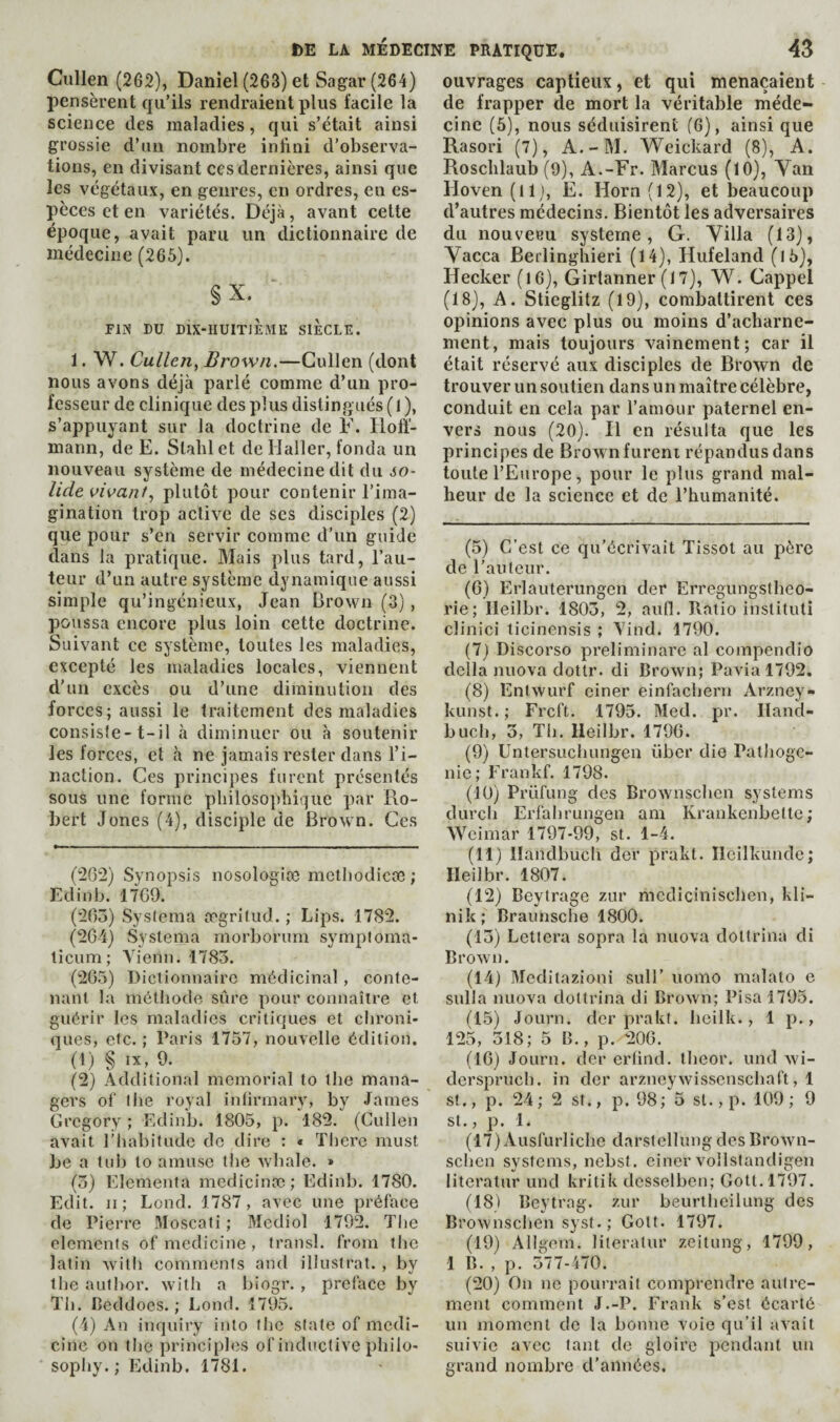 Cullen (262), Daniel (263) et Sagar (264) pensèrent qu’ils rendraient plus facile la science des maladies, qui s’était ainsi grossie d’un nombre inftni d’observa¬ tions, en divisant ces dernières, ainsi que les végétaux, en genres, en ordres, en es¬ pèces et en variétés. Déjà, avant cette époque, avait paru un dictionnaire de médecine (265). §X. FIN DU DIX-IIUITJÈMK SIECLE. 1. W. Cullen, Brown.—Cullen (dont nous avons déjà parlé comme d’un pro¬ fesseur de clinique des plus distingués (1), s’appuyant sur la doctrine de F. Hoff¬ mann, de E. Slablct de Haller, fonda un nouveau système de médecine dit du so¬ lide oioanf, plutôt pour contenir l’ima¬ gination trop active de scs disciples (2) que pour s’en servir comme d’un guide dans la pratique. Mais plus tard, l’au¬ teur d’un autre système dynamique aussi simple qu’ingénieux, Jean Brown (3), poussa encore plus loin cette doctrine. Suivant cc système, toutes les maladies, excepté les maladies locales, viennent d'un excès ou d’une diminution des forces; aussi le traitement des maladies consiste-t-il à diminuer ou à soutenir les forces, et à ne jamais rester dans l’i¬ naction. Ces principes furent présentés sous une forme pbilosopbiquc i^ar Ro¬ bert Jones (4), disciple de Brown. Ces Synopsis nosologiæ metbodicoe ; Edinb. 17C9. (‘iGo) Systenia ægritud. ; Lips. 1782. (2G4) Systema morborum symploma- licum; Auenn. 1783. (2G3) Dictionnaire médicinal, conte¬ nant la méthode sûre pour connaître et guérir les maladies critiques et chroni¬ ques, etc. ; Paris 1757, nouvelle édition. (1) § IX, 9. (2) Additional memorial to the mana¬ gers of the royal intirmary, by James Gregory ; Edinb. 1805, p. 182. (Cullen avait riiabitudc de dire : « ïbere must be a tub to amuse the whale. » (3) Elementa medicinæ; Edinb. 1780. Edit. II ; Lend. 1787, avec une préface de Pierre Moscati ; Mediol 1792. The elements of medicine , transi, from the latin with comments and illustrât. , by the author, with a biogr. , preface by Til. Beddocs. ; Loud. 1795. (4) An inquiry into the state of medi¬ cine on the principles of inductive philo¬ sophy. ; Edinb. 1781. ouvrages captieux, et qui menaçaient de frapper de mort la véritable méde¬ cine (5), nous séduisirent (6), ainsi que Rasori (7), A.-M. Weickard (8), A. Roschlaub (9), A.-Fr. Marcus (10), Van Hoven (Il ), E. Horn (12), et beaucoup d’autres médecins. Bientôt les adversaires du nouvecu système, G. Villa (13), Vacca Berlingbieri (14), Hufeland (15), Hecker (16), Girtanner (17), W. Cappel (18), A. Slieglitz (19), combattirent ces opinions avec plus ou moins d’acharne¬ ment, mais toujours vainement; car il était réservé aux disciples de Brown de trouver un soutien dans un maître célèbre, conduit en cela par l’amour paternel en¬ vers nous (20). H en résulta que les principes de Brown furent répandus dans toute l’Europe, pour le plus grand mal¬ heur de la science et de l’humanité. (5) C’est ce qu’écrivait Tissot au père de l’auteur. (6) Erlauterungen der Erregungslheo- rie; lleilbr. 1803, 2, aufl. Ratio instituti clinici ticinensis ; Yind. 1790. (7) Discorso preliminare al compendio della nuova dottr. di Brown; Pavia 1792. (8) Entwurf einer einfacheru Arzney- kunst. ; Frcft. 1795. Med. pr. Iland- buch, 3, Th. lleilbr. 179G. (9) Untersuchungen über die Pathoge- nie; Frankf. 1798. (10) Prüfung des Brownschen systems durch Erfahrungen am Krankenbettc; Weimar 1797-99, st. 1-4. (11) llandbuch der prakt. Ileilkunde; lleilbr. 1807. (12) Beytrage zur medicinischen, kli- nik; Braunsche 1800. (13) Lettera sopra la nuova dottrina di Brown. (14) Meditazioni suH’ uomo malato e sulla nuova dottrina di Brown; Pisa 1793. (lô) Journ. der prakt. heilk., 1 p., 125, 318; 5 B., p. 20G. (IG) Journ. der ertind. theor. und wi- dersi^ruch. in der arzneywisscnschaft, 1 St., p. 24; 2 st., p. 98; 5 st., p. 109; 9 St., p. 1. (17) Ausfurliche darstellung des Brown¬ schen systems, nebsl. einer vollstandigen literatur und kritik desselben; Gott.1797. (18) Beytrag. zur beurtheilung des Brownschen syst.; Gott. 1797. (19) Allgem. literatur zeitung, 1799, 1 B. , p. 377-470. (20) On ne pourrait comprendre autre¬ ment comment J.-P. Frank s’est écarté un moment de la bonne voie qu’il avait suivie avec tant de gloire pendant un grand nombre d’années.