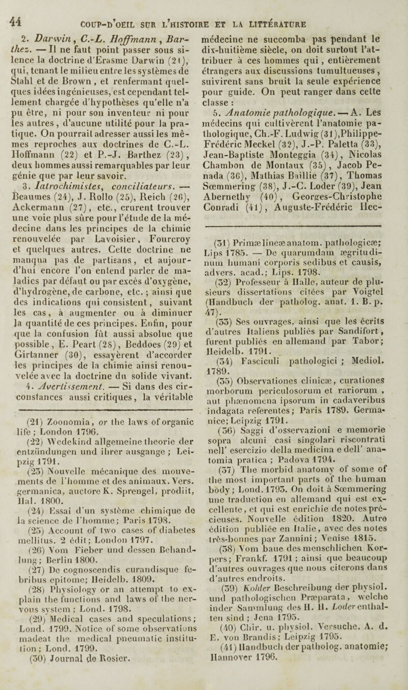 2. Darwin, C.-L. Hoffmann, Bar¬ thez. — Il ne faut point passer sous si¬ lence la doctrine d'Erasme Darwin (2l), qui, tenant le milieu entre les systèmes de Stalil et de Brown , et renfermant quel¬ ques idéesingénieiises, est cependant tel¬ lement chargée d’hypothèses qu’elle n’a pu être, ni pour son inventeur ni pour les autres, d’aucune utilité pour la pra¬ tique. On pourrait adresser aussi les mê¬ mes reproches aux doctrines de C.-L. Hoffmann (22) et P.-J. Barthez (23), deux hommes aussi remarquables par leur génie que par leur savoir. 3. latrochimistes, conciliateurs. — Beaumes (24), J. Rollo (25), Reich (2G), Ackermann (27), etc., crurent trouver une voie plus sure pour l’étude de la mé¬ decine dans les principes de la chimie renouvelée par Lavoisier, Fourcroy et quelques autres. Cette doctrine ne manqua pas de partisans, et aujour¬ d’hui encore l’on entend parler de ma¬ ladies par défaut ou par excès d’oxygène, d’hydrogène, de carbone, etc. ; ainsi que des indications qui consistent, suivant les cas, à augmenter ou à diminuer la quantité de ces principes. Enfin, pour que la confusion fut aussi absolue que possible, E. Peart (28), Beddoes (29) et Girtanner (30), essayèrent d’accorder les principes de la chimie ainsi renou¬ velée avec la doctrine du solide vivant. 4. Aoeriissement. — Si dans des cir¬ constances aussi critiques, la véritable (21) Zoonomia, or the laws of organic life ; London 1796. (22) Wedekind allgenieine tbeorie der enlziindungen und ibrer ausgange ; Lei¬ pzig 1791. (25) Nouvelle mécanique des mouve¬ ments de l’homme et des animaux. Vers, germanica, auctorcK. Sprengel, prodiit, liai. 1800. (24) Lssai d’un système chimique de la science de l’homme; Paris 1798. (25) Account of two cases of diabetes mellilus. 2 édit; London 1797. (26) Vom Fieber imd dessen Beband- Inng; Berlin 1800. (27) De cognoscendis curandisque fe- bribus epitome; lleidelb. 1809. (28) Physiology or an attempt to ex¬ plain the functions and laws of the ner¬ vous system ; Lond. 1798. (29) Medical cases and speculations; Lond. 1799. Notice of some observations macleat tlie medical pneumatic institu¬ tion; Lond. 1799. (50) Journal de Rosier. médecine ne succomba pas pendant le dix-huitième siècle, on doit surtout l’at¬ tribuer à ces hommes qui, entièrement étrangers aux discussions tumultueuses , suivirent sans bruit la seule expérience pour guide. On peut ranger dans cette classe : 5. Anatomie pathologique.—- K. Les médecins qui cultivèrent l’anatomie pa¬ thologique, Ch.-F. Ludwig (31),Philippe- Frédéric Meckel (32), J.-P. Palelta (33), Jean-Baptiste Monteggia (34), Nicolas Chambon de 31ontaux (35), Jacob Pe- nada (3G), Mathias Baillie (37), Thomas Sœmmering (38), J.-G. Loder (39), Jean Abernethy (40), Georges-Christophe Conrad! (41), Auguste-Frédéric ilec- (51) Primælineoeanatom, patliologicœ; Lips 1785. — De quarumdam ægritudi- nuin bumani corporis sedibiis et causis, advers. acad.; Lips. 1798. (52) Professeur à Halle, auteur de plu¬ sieurs dissertations citées par Voigfel tllandbucb der patbolog. anat. 1. B. p. 47). (55) Ses ouvrages, ainsi que les écrits d’autres Italiens publiés par Sandifort, furent publiés en allemand par Tabor; lleidelb. 1791. (54) Fasciculi pathologici ; Mediol. 1789. (55) Observationes clinicæ, curationes morborum periculosorum et rariorum , aut phænomcna ipsorum in cadaveribus indagata referentes; Paris 1789. Germa- nice; Leipzig 1791. (56) Saggi d’osservazioni e memorie sopra alcuni casi singolari riscontrati nelF esercizio della medicina edelF ana- tomia pralica ; Padova 1794. (57) The morbid anatomy of some of the most important parts of the human body; Lond. 1795. On doit à Soemmering une traduction en allemand qui est ex¬ cellente, et qui est enrichie de notes pré¬ cieuses. Nouvelle édition 1820. Autro édition publiée en Italie, avec des notes très-bonnes par Zannini ; Venise 1815. (58) Vom baue des mcnschlichen Kor- pers; Frankf. 1791 ; ainsi que beaucoup d’autres ouvrages que nous citerons dans d’autres endroits. (59) Kohler Beschreibung der physiol, und pathologischen Prœparata, welche inder Sammlung des H. 11. Loder entlial- teu sind ; Jena 1795. (40) Chir. U. physiol. Versuclie. A. d. E. von Brandis; Leipzig 1795. (41) llandbuch der patbolog. anatomie; Hannover 1796.