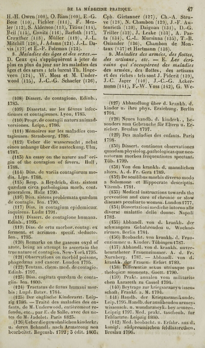 H.-IL Owen (108), O. Rian (109), E.-G. Rose (110), Pichlcr (Ill), F. Mcz- 1er (112), S. Alderson (113), Titius (114), Beil (115), Cunilz (IIC), Barfoth (117), Crowtlier (118), Müller (119), J.-L. Mitchill (120), J. Adams (121). J .-L. Da- ' vis (122) et E.-P. Poleman (123). 8. Maladies des âges et des sexes,— D. Ceux qui s’appliquèrent à jeter de plus en plus du jour sur les maladies des ages et des sexes : tels furent Th. Hoge- veen (124), W. Moss et M. Under¬ wood (125), J.-C.-G. Schaefer (126), (108) Dissert, de contagione. Edinb., 1785. (109) Dissertât, sur les fièvres infec¬ tieuses et contagieuses. Lyon, 1785. (110) Progr. de contagii naturaanimad- versiones. Leipz., 1780. (111) Mémoires sur les maladies con¬ tagieuses. Strasbourg, 1786. (112) Ueber die wassersucht , nebst einen anhange über die austeckung. Ulm, 1787. (115) An essay on the nature and’ ori¬ gin of the contagion of fevers. Hull , 1788. (114) Diss. de variis contagiorum mo- dis. Lips. 1788. (115) Resp. a Heydrich, diss. sistens quædam circa pathologiam morb. cont. generalem. Ilalæ 1790. (116) Diss. sistens problemata quædam de contagio. len, 1790. (117) Diss. in contagium epidemicun; inquirens. Ludæ 1791. (118) Dissert, de contagione humana. Edinb., 1795. (119) Diss. de ortu morbor. contag. ex ferment, et acrimon. specif, deducto. len., 1795. (120) Remarks on the gaseous oxyd of azote, being an attempt to ascertain the true nature of contagion. New-York 1795. (121) Observations on morbid poisons, phagedæna and cancer. London 1795. (122) Tentam. cliem. med. de contagio. Edinb. 1797. (125) Diss. cogilata quædam de conta- giis. len. 1800. (124) Tractatus de foetus bumani mor- bis ; Lugd. Catav. 1784. (125) Der ehgliscbe Kinderarzt. Leip¬ zig 1786. —• Traité des maladies des en¬ fants, de M. Underwood, entièrement re¬ fondu, etc., par E. de Salle, avec des no¬ tes de M. Jadelot. Paris 1825. (126) Ueber diegewotmlichen kinderkr. II. deren Behandl. nach Armstrong neu bcarbeitct. Regeusb. 1792; 5 édit. 1805., Cph. Girtanner (127), Ch.-A. Stru¬ ve (128), N. Chambon (129), J.-F. Au- teiirielh (130), Daignan (131), D.-G. Triller (l 32), J. Leake (133), A. Pas¬ ta (134), C.-L. Mursinna (135), T.-B. Osiander (136), Chambon de Mon¬ iaux (137)et Hartmann (138). 9. Maladies des armées, des flottes, des artisans, etc. — E. Les écri¬ vains qui s'occupèrent des maladies des armées, des flottes, des artisans et des riches : tels sont J. Piderit (139), J.-C. Jager (140), J.-C.-G. Acker- mann(141), F.-W. Yoss (142), G. We- *— (127) Abhandlung über d. krankh. d. kinder u. ihre pliys. Erziehung. Berlin 1794. (128) Neucs bandb. d. kinderk. , be- sonders zum Gebrauche für Eltern u. Er- zieher. Breslau 1797. (129) Des maladies des enfants. Paris 1798. (150) Dissert, continens observationes quasdam physiolog.pathologicas quæ neo¬ natorum morbos frequentiores spectant. Tüb. 1799. (151) Von deu krankh. d. mannlichen alters. A. d. Fr. Géra 1789. (152) De senilibus morbis diverse modo a Salomone et Hippocrate descriptis. Vitemb. 1781. (155) Medical instructions towards the prevention and cure of chronic or slow diseases peculiar to women. London 1777. (154) Dissertazioni mediche intorno allé diverse malattie delle donne. Napoli 1782. (155) Abhandl. von d. krankli. der sebwangern Gebahrenden u. Woclme- rirmen. Berlin 1784. (156) Beobacht. von krankh. d. Frau- enzimmeru. Kinder. Tübingen 1787. (137) Abhandl. von d. krankh. unver- heuratlieter Frauenzimmer. A. d. Fr. Nürnberg. 1787. — Abhandl. von d. krankU. dj?r Frauen. Erfurt 1789. (138) Differentiæ sexus utriusque pa- thologicæ momenta. Goell. 1790. (159) Prakl. annalen vom militaris- chen Lazareth zu Cassel 1794. (140) Beytrage zur kriegsarzneywissen- schaft. Frankf. a. M. 1794. 141) Ilandb. der Kriegsarzneikunde. Leip.1795.Handb.der ausübenden arzney- wissensch. u. wundarzneyk. bey armeen. Leipzig 1797. Med. prakt. taschenb. fur Feldarlzte. Leipzig 1800. (142) Med. beobacht. u. Erfahr. aus d. konigl. südpreussisçlien felUlazarethcn, Breslau 1796.
