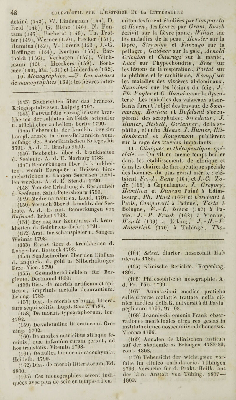 tlekincl (143), W. Lindemann (144), D. Reid (145), G. Blanc (14G), N. Fon¬ tana (l47), Baclïcrat (148), lli. 1 rot¬ ter (149), Werner ( I 50) , Bleckcr (151 ), Hunnius (152), Y. Lorenz (153), J.-G. Hofïinger (154), Kortuin (155), Bar¬ tholdi (156), Yerhagen (157), Wich- luann (158), Heerkers (159), Boeh- mer (160), Mai (161) et Lidderdale (l62). 10. Monographic. —F. Les auteurs de monographies les fièvres inter- (143) Nachrichten über das Franzos. Kriegsspitahvesen. Leipzig 1797. (144) Enlwurfdie vorzüglichslen kran- klieiten der soldaten im Felde schiieller U. glücklicher zu heilen. Berlin 1799. (145) Uebersicht der krankh. bey der konigl. armée in Gross-Britannien vom. anfange des Amerikaniseben Krieges bis 1791. A. d. F. Breslau 1800. (146) Beobacbt. über d. krankbeiten d. Seeleule. A. d. E. Marburg 1788. (147) Bemerkungen über d. krankbei¬ ten , Avomit Europacr in Heissen him- melsstrichen u. Langen Seereisen befal¬ len Averden. A. d. E. Stendal 1/90. (148) Yon der Erhaltung d. Gesundheit d. Seeleute. Sainl-Petersbourg 1790. (149) Medicina naulica. Lond. 1797. (150) Yersuch über d. krankli. der See¬ leute. A. d. E. mit. Bemerkungen von Jlufeland. Erfurt 1798. (151) Beyirag zur Kennfniss. d. kran¬ kbeiten d. Gelehrten. Erfurt 1/91. (152) Arzt. für scbauspieler u. Sanger. Weimar 1798. (153) EtAvas über d. krankbeiten d. Lobgerber. Rostock 1798. (154) Sendsclireiben über den Einlluss d. anquick. d. gold u. Silberhaltingen Erze. Yien. 1790. (155) Gesundheitsbücblein für Ber- gleute. Dortmund 1800. (156) Diss. de morbis aftificum et opi- licum, imprimis metalla deaui’antium. Erlang. 1785. (157) Diss. de morbis ex'niuda littera- tura secjui solitis. Lugd. BîtAaV. 1788. (158) De morbis typograpborum. Icn. 1792. (159) Devaletudine litteratorum. Gro- ning. 1792. (160) De morbis nutricibus aliisque fe- minis , quaî inlantum curani gerunt, ad Los franslatis. Yitemb. 1798. (161) Deaulica bumorum cacoebymia. Ileidelb. 1799. (162) Diss. de morbis litteratorum; Ed, 1800. . (165) Ces monographies seront indi¬ quées avec plus de soin en teRips et lieu. niiltentes furent étudiées par Coinpareiti lioven les fièvres par Grant, Ru s ch écrivit sur la fièvre jaune, Willan sur les maladies de la peau, Hensler sur la lèpre, Strambio et Fanzago sur la pellagre, Guldner sur la gale, Arnold Crichton et Chiarugi sur la manie, Luce' sur l’hypocbondrie, Bre'e sur les lésions de la respiration , Portai sur la phthisie et le rachitisme, Kampf sur les maladies des viscères abdominaux, Saunders sur les lésions du foie , J.~ Ph. Foglerti C. Hun?iius swvXn dysen¬ terie. Les maladies des vaisseaux absor¬ bants furent l'objet des travaux de Sœjn- mering. Kortum et Jlufeland s’occu¬ pèrent des scrophules ; SwediaurJ. Hunter., JSisbett., Girtannerde la sy¬ philis , et enfin Mease, J. Hunter, Ilil- denhrand et Rougemont publièrent sur la rage des travaux importants. 11. Cliniques et thérapeutique spe~ dale. — On vit en même temps briller dans les établissements de clinique et dans les chaires de thérapeutique spéciale des hommes du plus grand mérite : c’é¬ taient Fr.-L. Bane;^ (164) et 7.-G 7'o- de (165) à Copenhague, J. Gregory^ Hamilton et Duncan l’ainé à Edim¬ bourg, Ph. Pinel (166) et Cotvisart à Paris, Compare/ti à Padoue, 'Pesta à Bologne, F'.-Tj. Brera. (167) à Pa- vie, J.-P. Frank (168) à Yienne, Wendt (169) à Erlang, J.-H.-F. Autenrieth (170) à Tubinge, 'Pho- (164) Select, diarior. nosocomii llaf- niensis 1789. (165) Klinische Bericbte. Kopenhag. 1801. (166) Philosophischc nosographie. A. d. Fr. Tüb. 1799. (167) Annolazioni medico - pralicho sulle diverse malaltie Irattate nella cli- nica medica clellaR. università di Pavia negli anni 1790, 97, 98. (168) Joannis-Salomonis Frank obser- vationes médicinales circa res gestas in institute ciinico nosocomiivindobonensis. Yiennæ 1796. (169) Annalen de klinischen instituts auf der akademie z. Erlangen 1788-89, cent. 1808, (170) Uebersicht der Avichtigslen vor- falle im clinico ambulatorio. Tübingeu 1796. Yersuclie für d. Prakt, Hcilk. ans der klin. Anslalt von Tübing, 1807 — 1809.