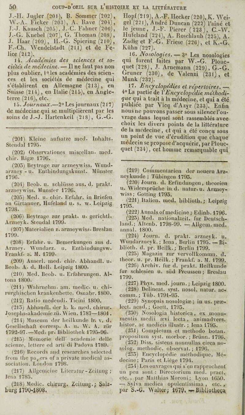 .T.-II. Jugler (201), B. Sommer (202), W.-A. Ficker (203), A. Rave (204), I.-T, Kausch (205), J.-C. Fahner (206), j.-G. Kiiebel (207), G. Thoman (208), .T. Haar(209), H.-G. Spiering (210), F.-Ch. Wendelstadt (211) et de Fe¬ lice (212). 14. Academies des sciences et so- cie'les de médecine. — Il ne faut pas non plus oublier, l^les académies des scien¬ ces et les sociétés de médecine qui s’établirent en Allemagne (213), en Suisse (214), en Italie (215), en Angle¬ terre (216), etc. 15. Journaux.—2“ Les journaux (217) de médecine qui se multiplièrent par les soins de J.-J. Hartenkeil -^218), G.-G. (201) Kleine aufsalze med. Inlialts. Stendal 1795. (202) Observaliones miscellan. med. cbir. Rigæ 179G. (205) Beytr-age zur arzneywiss. Wund- arzney - u. Eiitbindungsbuiist. Müusier 179G. (204) Beob. u. scblüsse ans, d. prakt. arzneywiss. Munster 179G. (205) Med. u. cbir. Erfahr. in Briefen an Girlanner, Hufeland u. s. w. Leipzig 1798. (20G) Beytrage zur prakt. u. gericbtl. Arzneyk. Stendal 1799. t207) Materialien z. arzneywiss. Breslau 1799. ^ (208) Erfalir. u. Bemerkungen ans d. Arzney. Wundarz. u. Entbindungsw. Erankf. a. M. 1799. (209) Auserl. med. cbir. Abbandl. ii. Beob. A. d. Holl. Leipzig 1800. (210) Med. Beob. u. Erfabrimgen. Al¬ loua 1800. (211) Wahrnehm. am. medic, u. cbi- rurgbisclien krankenbette. Osnabr. 1800. (212) Ratio medendi. Ticini 1800. (215) Abbandl. der k. k. med. cbirur. Josepbs-akademiezü. AYien. 1787—1801, (214) l\Iuseuin der liciikunde Ir. v. d. Gesellschaft corresp. A. u. W. A. zür 1792-97.—Med. pr. Bibliolhek 1795-9G. (215) IMemorie dell’ academie delle scienze, lettere ed arti di Padova 1789. (21G) Records and researches selected from the pa^^^ers of a private medical as¬ sociation. London 1798. (217) Allgemcine Literalur-Zeilung ; lena 1785. (218) Medic, cbirurg. Zcitimg.; Salz¬ burg 1790-1808. llopt (219), A.-F. Hecker (220), K. Wei¬ gel (221), André Duncan (222) l’aîné et le jeune, J.-F. Pierer ( 223 ), C.-W. Hufeland (224), A. Roschlaub (225), A. Zadiget F.-G. Friese (226), et K.-G. Kühn(227). 16. Nosologies. — 3“ Les nosologies qui furent faites par W.-G. Plouc- quet (228), .T. Aruemann (229), G.-G. Gruner (230), de Yalenzi (231), et Munk (232). 17. Isncyclopédies et répertoires. —• 4° La partie de VEncyclopédie méthodi¬ que qui a trait à la médecine, et qui a été publiée par Vicq d’Azyr (233). Enfin nous ne pouvons passer sous silence l’ou¬ vrage dans lequel sont rassemblés avec choix les divers points de la littérature de la médecine , et qui a été conçu sous un point de vue d’érudition que chaque médecin se propose d’acquérir, par Plouc- quet (234), cet homme remarquable qui (219) Commentarien der neuern Arz- neykunde ; Tubingen 1795. (220) Journ. d. Erfindungen, lheorien u. Widersprücbe in d. natur.u. Arzney¬ wiss; Gotting 1793. (221) Italien, med. biblioth.; Leipzig 1793. (222) Annals of medicine ; Edinb. 1796. (223) Med. nationalzeil. fur Deutsch¬ land.; Altenb. 1798-99. —Allgem. med. annal. 1800. (224) Journ. d. prakt. arzneyk. u. Wundarzneyk. ; lena, Berlin 1795. — Bi¬ blioth. d. pr. Ileilk. ; Berlin 1799. (225) Magazin zur vervollkommn. d. theor. u. pr. Heilk. ; Frankf. a. M. 1799. (226) Archiv. fur d. prakt. Heilkunde fur schlesien u. süd Preussen ; Breslau 1799. (227) Phys. med. journ. ; Leipzig 1800. (228) Delineat. sy«t. nosol. natur. ac- comm.; Tüb. 1791-93. (229) Synopsis nosologiæ ; in us. prœ- lect. acad. ; Goelt. 1793. (230) Nosologia historica, ex rnonu- mentis medii ævi lecla, animadvers. histor. ac medicis illustr. ; lena 1795. (231) Completum et methodo botan. propositum syst. morbor. ; Brünn. 1796. (232) Diss. sislens nonnullas circa no- solog. methodic, observât.; 1796. (233) Encyclopédie méthodique, Mé¬ decine; Paris et Liège 1794. (234) Les ouvrages qui s’en rapprochent un peu sont : Directorium med. pracl. etc., par Matthias Moroni ; Lyon 1650. — Sylva medica opulentissima , etc. , par S.-Gf Walter; 1879i — BibliçdUeça