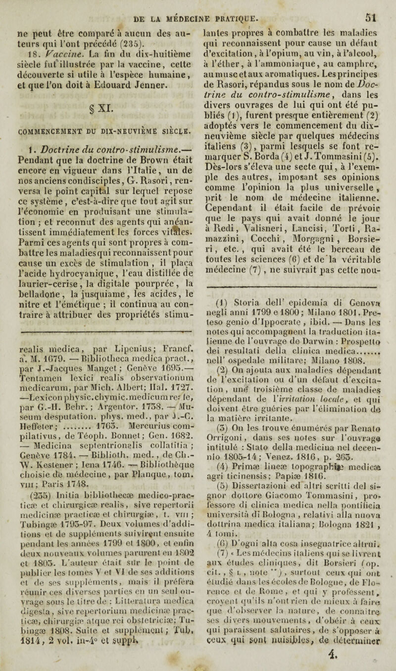 ne peut être comparé à aucun des au¬ teurs qui l’ont précédé (236). 18. f^accine. La fin du dix-huitième siècle l’ut'illustrée par la vaccine, celte découverte si utile à l’espèce humaine, et que Ton doit à Edouard Jenner. §XI. COMMENCEMENT DU DIX-NEUVIEME SIECLE. 1. Doctrine du contro-stîmuUsme.— Pendant que la doctrine de Brown était encore en vigueur dans l’Italie, un de nos anciens condisciples, G. Rasori, ren¬ versa le point capital sur lequel repose ce système, c’est-à-dire que tout agit sur l’économie en produisant une stimula¬ tion ; et reconnut des agents qui anéan¬ tissent immédiatement les forces vitihes. Par.mi ces agents qui sont propres à com¬ battre les maladies qui reconnaissent pour cause un excès de stimulation , il plaça l’acide hydrocyanique, l’eau distillée de laurier-cerise, la digitale pourprée , la belladone, la jusquiame, les acides, le nitre et l’émétique ; il continua au con¬ traire à attribuer des propriétés stimu- realis medica, par Lipenius; Francf. a'. M. 1G79. —Bibliotheca medica pract., par J.-Jacques Manget ; Genève 1G95.— Tentamen lexici realis observalionuni medicarum, par Midi. Albert; liai. 1727. —Lexicon physic.chymic.medicurarer le, par G.-H. Belir. ; Argentor. 1738. — Mu¬ séum desputation. pliys. med., par J.-G. ïleffeler; . 17G3. Mercurius com- pilativus, deTéoph. Bonnet; Gen. 1G82. — Medicina septentrionalis collatitia ; Genève 1784. — Biblioth. med., de Cli.- W. Kcstener ; lena 174G. — Bibliothèque choisie de médecine, pjar Planque, torn, vin; Paris 1748. (255) Initia bibliothecæ medico-prac- licæ et chirurgicæ realis, sive repertorii medicinæ practicæ et chirurgiæ , t. vrii ; Tubingæ 1793-97. Deux volumes d’addi¬ tions et de suppléments suivirent ensuite pendant les années 1799 et 1800, et enfin deux nouveaux volumes [larurent en 1802 et 1803. L’auteur était sur le point de juiblier les tomes Y et VI de ses additions et de ses suppléments, mais il préj'éra réunir ces diverses parties en un seul ou¬ vrage sous le litre de : Littoralura medica digesîa , sive repertorium medicinæ prac¬ ticæ, chirurgiæ atquc rei obstetriciæ; Tu- bingæ 1808. Suite et supplémcnl ; Xub. 1814; 2 vol, in-4‘' et suppL lanles propres à combattre les maladies qui reconnaissent pour cause un défaut d’excitation, h l’opium, au vin, à l’alcool, à l’éther, à l’ammoniaque, au camphre, aumuscetaux aromatiques. Les principes de Rasori, répandus sous le nom de Doc¬ trine du contro-stimuîisme, dans les divers ouvrages de lui qui ont été pu¬ bliés (1), furent presque entièrement (2) adoptés vers le commencement du dix- neuvième siècle par quelques médecins italiens (3), parmi lesquels se font re¬ marquer S. Borda (4) et J. Tommasini (6). Dès-lors s’éleva une secte qui, à l’exem¬ ple des autres, imposant ses opinions comme l’opinion la plus universelle , prit le nom de médecine italienne. Cependant il était facile de prévoir que le pays qui avait donné le jour à Redi, Yalisneri, Lancisi, 'Forti, Ra- mazzini, Cocchi , Morgagni , Borsie- ri, etc. , qui avait été le berceau de toutes les sciences (G) et de*la véritable médecine (7), ne suivrait pas cette nou- (1) Storia dell’ epidemia di Genova negli anni 1799 e 1800 ; Milano 1801. Pre- leso genio d’Ippocrate , ibid. — Dans les notes qui accompagnent la traduction ita¬ lienne de l’ouvrage de Darwin : Prospetto dei résultat! della clinica medica. ncll’ ospedale militare; Milano 1808. (2) On ajouta aux maladies dépendant de l’excitation ou d’un défaut d’excita¬ tion , und troisième classe de maladies dépendant de Virritation locale, et qui doivent être guéries par l’élimination de la matière irritante. (3) On les trouve énumérés par Renato Orrigoni, dans ses notes sur l’ouvrage intitulé : Stalo della medicina ncl decen- nio 1805-14; Venez. 1816, p. 2G3. (4) Primæ lineæ lopographit^ medicæ agri licinensis; Papiæ 1816. (5) Disserlazioni ed altri scritti del si¬ gnor dottore Giacomo Tommasini, pro- fessore di clinica medica nella pontilicia imiversità di Bologna , relativi alla miova dottrina medica ilaliana; Bologna 1821 , 4 tomi. (G) D’ogni alta cosa insegnalrice altrui. (7) « Les médecins italiens qui se livrent aux éludes cliniques, dit Borsieri (np. cit. , ^ I., note **), surtout ceux (fui ont étudié dans les écoles de Bologne, de Flo¬ rence et de Piome, et qui y professent, croyenl (fu’ils n’ont rien de mieux à fairw (jue d’observer la nature, de connaître ses divers mouvements, d’obéir à ceux qui paraissent salutaires, de s’opposer à ceux qui gunl nuisibles; de déterminer