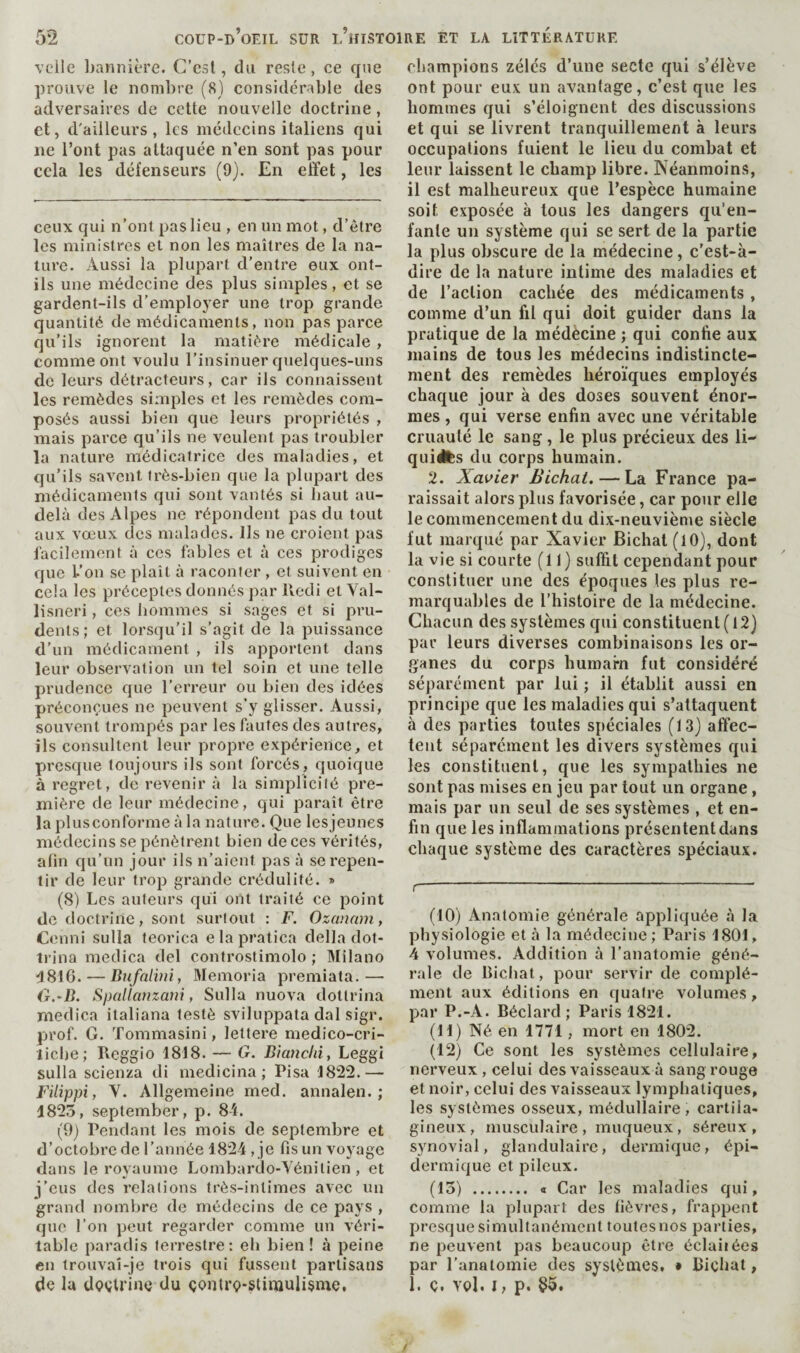 vclle bannière. C’est, du reste, ce que prouve le nombre (8) considérable des adversaires de cette nouvelle doctrine, et, d'ailleurs, les médecins italiens qui ne l’ont pas attaquée n’en sont pas pour cela les défenseurs (9). En effet, les ceux qui n’ont pas lieu , en un mot, d’être les ministres et non les maîtres de la na¬ ture. Aussi la plupart d’entre eux ont- ils une médecine des plus simples, et se gardent-ils d’employer une trop grande quantité de médicaments, non pas parce qu’ils ignorent la matière médicale , comme ont voulu l’insinuer quelques-uns de leurs détracteurs, car ils connaissent les remèdes simples et les remèdes com¬ posés aussi bien que leurs propriétés , mais parce qu’ils ne veulent pas troubler la nature médicatrice des maladies, et qu’ils savent très-bien que la plupart des médicaments qui sont vantés si haut au- delà des Alpes ne répondent pas du tout aux vœux des malades. Ils ne croient pas facilement à ces fables et à ces prodiges que L’on se plaît à raconter , et suivent en cela les préceptes donnés par ffedi et Val- lisneri, ces hommes si sages et si pru¬ dents; et lorsqu’il s’agit de la puissance d’un médicament , ils apportent dans leur observation un tel soin et une telle prudence que l’erreur ou bien des idées préconçues ne peuvent s’y glisser. Aussi, souvent trompés par les fautes des autres, ils consultent leur propre expérience, et presque toujours ils sont forcés, quoique à regret, de revenir à la simplicité pre¬ mière de leur médecine, qui paraît être la plus conforme à la nature. Que les jeunes médecins se pénètt'ent bien de ces vérités, afin qu’un jour ils n’aient pas à se repen¬ tir de leur trop grande crédulité. » (8) Les auteurs qui ont traité ce point de doctrine, sont surtout : F. Ozanam, Cenni sulla teorica e la pratica della dof- Irina medica del controstimolo ; Milano ■1816. — Bnfalvii, Memoria premiata.— 0.~B. Spallamani, Sulla nuova dottrina medica italiana testé sviluppata dal sigr. prof. G. Tommasini, lettere medico-cri- licbe; Reggio 1818. — G. Btatichi, Leggi sulla scienza di medicina ; Pisa 1822.— Füippi, V. Allgemeine med. annalen. ; 1825, September, p. 84. (9j Pendant les mois de septembre et d’octobre de l’année 1824 , je fis un voyage dans le royaume Lornbardo-Yénitien , et j’eus des relations très-intimes avec un grand nombre de médecins de ce pays , que l’on peut regarder comme un véri¬ table paradis terrestre: eb bien! à peine en trouvaî-je trois qui fussent partisans de lu dççtriue du çontrç-stinauHsme, champions zélés d’une secte qui s’élève ont pour eux un av.antage, c’est que les hommes qui s’éloignent des discussions et qui se livrent tranquillement à leurs occupations fuient le lieu du combat et leur laissent le champ libre. Néanmoins, il est malheureux que l’espèce humaine soit exposée à tous les dangers qu’en¬ fante un système qui se sert de la partie la plus obscure de la médecine, c’est-à- dire de la nature intime des maladies et de l’action cachée des médicaments, comme d’un fil qui doit guider dans la pratique de la médècine ; qui confie aux mains de tous les médecins indistincte¬ ment des remèdes héroïques employés chaque jour à des doses souvent énor¬ mes , qui verse enfin avec une véritable cruauté le sang, le plus précieux des li- quiéfcs du corps humain. 2. Xavier Bichat. — La France pa¬ raissait alors plus favorisée, car pour elle le commencement du dix-neuvième siècle fut marqué par Xavier Bichat (lO), dont la vie si courte (11) suffit cependant pour constituer une des époques les plus re¬ marquables de l’histoire de la médecine. Chacun des systèmes qui constituent (12) par leurs diverses combinaisons les or¬ ganes du corps humarn fut considéré séparément par lui ; il établit aussi en principe que les maladies qui s’attaquent à des parties toutes spéciales (13) affec¬ tent séparément les divers systèmes qui les constituent, que les sympathies ne sont pas mises en jeu par tout un organe, mais par un seul de ses systèmes , et en¬ fin que les inflammations présentent dans chaque système des caractères spéciaux. f- (10) Anatomie générale appliquée à la physiologie et à la médecine; Paris 1801, 4 volumes. Addition à l’anatomie géné¬ rale de Bicliat, pour servir de complé¬ ment aux éditions en quatre volumes, par P.-A. Béclard ; Paris 1821. (11) Né en 1771, mort en 1802. (12) Ce sont les systèmes cellulaire, nerveux, celui des vaisseaux à sang rouge et noir, celui des vaisseaux lympiiatiques, les systèmes osseux, médullaire , cartila¬ gineux, musculaire , muqueux, séreux, synovial, glandulaire, dermique, épi¬ dermique et pileux. (13) . « Car les maladies qui, comme la plupart des fièvres, frappent presque simultanément toutes nos parties, ne peuvent pas beaucoup être éclaiiées par l’anatomie des systèmes, • Bicliat, 1. Ç. vol. I, p. §5.