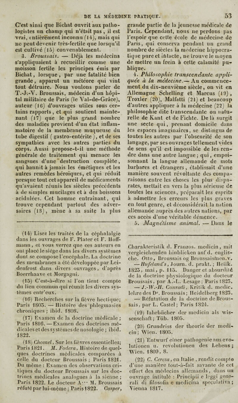 C’est ainsi que Bicliat ouvrit aux patho¬ logistes un champ qui n’était pas , il est vrai, tntièrê'ment inconnu (14), mais qui ne peut devenir très-fertile que lorsqu’il est cultivé (15) convenablement. 3. Broussais. — Déjà les médecins s'appliquaient à recueillir comme une moisson fertile les principes émis par Bichat, lorsque , par une fatalité bien grande, apparut un météore qui vint tout détruire. Nous voulons parler de T.-J'.-Y. Broussais, médecin d’un hôpi¬ tal militaire de Paris (le Val-de-Grâce), auteur (16) d’ouvrages utiles sous cer¬ tains rapports, et qui soutient mainte¬ nant (17) que le plus grand nombre des maladies provient d’un état inflam¬ matoire de la membrane muqueuse du tube digestif ( gastro-entérite ), et de ses sympathies avec les autres parties du corps. Aussi propose-t-il une méthode générale de traitement qui menace les sangsues d’une’destruction complète, qui bannit à jamais les émétiques et les autres remèdes héroïques, et qui réduit presque tout cet appareil de médicaments qu’avaient réunis les siècles précédents à de simples mucilages et à des boissons acidulées. Cet homme entraînant, qui trouve cependant partout des adver¬ saires (18), mène à sa suite la plus (14) Lisez les traités de la céphalalgie dans les ouvrages de F. Plater et F. llolf- inann, et vous verrez que ces auteurs en ont placé le siège dans les divers systèmes dont se compose l’encéphale. La doctrine des membranes a été développée par Lei- denfrost dans divers ouvrages, d’après Boerrhaave et Morgagni. (15) C’est-à-dire si l’on tient compte du lien commun qui réunit les divers sys¬ tèmes enir’eux. (1C) Recherches sur la fièvre hectique; Paris 1805. — Histoire des phlegmasies chroniques; ibid. 1808. (17) Examen de la doctrine médicale ; Paris 1816.—Examen des doctrines mé¬ dicales et des systèmes de nosologie ; ibid. 1822. (18) Cliomel, Sur les fièvres essentielles; Paris 1821. M. Fodera, Histoire de quel¬ ques doctrines médicales comparées à celle du docteur Broussais; Paris 1821. Du meme : Examen des observations cri¬ tiques du docteur Broussais sur les doc¬ trines médicales analogues à la sienne ; Paris 1822. Le docteur A-** 31. Broussais réfuté par lui-mçme ; Parisl822. Gasper, grande partie de la jeunesse médicale de Paris. Cependant, nous ne perdons pas l'espoir que ctdle école de médecine de Paris, qui conserva pendant un grand nombre de siècles la medecine hippocra¬ tique pure et intacte, ne trouve le Uioyeii de mettre un frein à celte calamité pu¬ blique. 4. Philosophie transcendante appli¬ quée à la médecine.— Au commence¬ ment du dix-neuvième siècle, on vit en Allemagne Schelling et Marcus (19), Troxler (20), Malfatti (21) et beaucoup d’autres appliquer à la médecine (22) la philosophie dite transcendante ou natu¬ relle de Kant et de Fichte. De là surgit une secte qui, prenant domicile dans les espaces imaginaires, se distingua de toutes les autres par l’obscurité de son langage, par ses ouvrages tellement vides de sens qu’il est impossible de les ren¬ dre dans une autre langue ; qui, empoi¬ sonnant la langue allemande de mots barbares et étrangers, établissait d’une manière souvent révoltante des compa¬ raisons entre les choses les plus dispa¬ rates, mettait en vers la plus sérieuse de toutes les sciences, préparait les esprits à admettre les erreurs les plus graves en tout genre, et déconsidérait la nation allemande auprès des autres nations, par CCS accès d’une véritable démence. 5. Magnétisme animal. — Dans le Charahferislik d. Franzos. medicin, mit vergleichenden hinblicken auf d. englis- clie. Otto, Broussais og Broussaisfncn.v. — Hiifeland’s, .Tourn. d. prakl. ; Heilk. 1823, mai,p. 115. Danger et absurdité, de la doctrine |)bysiologique du docteur Broussais, par A.-L. Lesage; Paris 1823. — J.-W.-JI. Conradi, Kritik d. medic, lehre des D'’. Broussais; Heidelberg 1823. — Réfutation de la doctrine de Brous¬ sais, par L. Castel; Paris 1824. (19) lahrhücber der medicin als xvis- scnschaft; Tüb. 1805. (20) Grundriss der théorie der medi¬ cin; Wien. 1805. (21) Entwurf einer pathogenic ans evo- lulioncn u. revolutionen des Lebens ; Wien. 1809, 8. (22) C. Cercsa, en Italie , rendit compta d’une manière lout-à-fait savante de cet elTort des médecins allemands, dans un ouvrage intitulé ; Principii e loggi gene- rali di filosofia e medicina specidativa ; Yienna 1817.