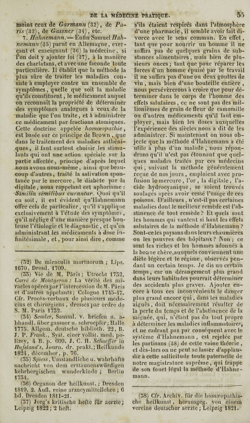 moins ceux de Garmann (32), de Pa¬ ris (33), de Gassner (34), etc. 7. Hahnemann. — Enfin Samuel Hah¬ nemann (35) parut en Allemagne, exer¬ çant et enseignant (3G) la médecine, si l’on doit y ajouter foi (37), à la manière des charlatans, et avec une faconde toute particulière. Il établit que la méthode la plus sûre de traiter les maladies con¬ siste à employer contre un ensemble de symptômes, quelle que soit la maladie qu’ils constituent, le médicament auquel on reconnaît la propriété de déterminer des symptômes analogues à ceux de la maladie que l’on traite, et à administrer ce médicament par fractions atomiques. Cette doctrine appelée homœopathie, est basée sur ce principe de Brown , que dans le traitement des maladies asthéni¬ ques , il faut surtout choisir les stimu¬ lants qui ont une action spéciale sur la partie affectée, principe d’après lequel nous avons nous-méme, ainsi que beau¬ coup d’autres, traité la salivation spon¬ tanée parle mercure, le diabète par la digitale, nous rappelant cet aphorisme : Similia similibus curantur. Quoi qu’il en soit, il est évident qu’Hahnemann offre cela de particulier, qu’il s'applique exclusivement à l’étude des symptômes, qu’il néglige d’une manière presque hon¬ teuse l’étiologie et le diagnostic , et qu’en administrant les médicaments à dose in¬ finitésimale , et, pour ainsi dire , comme (52) De mii’aculis mortuoriim ; Lips. 1670, Dresd. 1709. (55) Vie de M. Paris; Utrecht 1752. Carré de Montgeron : La vérité des mi¬ racles opérés par l’intercession deM. Paris et d’autres appelants; Cologne 1745-47. Cfr, Procès-verbaux de plusieurs méde¬ cins et chirurgiens , dressés par ordre de S. M. Paris 1752. (54) Semler, Samml. v. briefen u. a- bhandl. über gassner u. schroépfer ; Halle 1775. Allgem. dèutsche biblioth. 22, B. J. P. Frank., Syst. einervollst. med. po- lizey, 4 B. p. *009. J. C. II. Schaeffer in Hnfeland's, Journ. dr. prakt.; Ileilkunde 1824, décember, p. 76. (55) Spiess, Umstandliche u. wahrhafto nachricht von dem erstaunenswürdigen kehrbergischen wunderkinde ; Berlin 1754. (56) Organon dcr heilkunst. ; Dresden 1819, 2. Aufl. reine arzneymittellchre ; 6 bd. Dresden 1811-21. (57) Jorg’s kritische liefte für aerzte; Leipzig 1822; 2 heft. s’ils étaient respirés dans l’atmosphère d’une pharmacie, il semble avoir fait di¬ vorce avec le sens commun. En effet, tant que pour nourrir un homme il ne suffira pas de quelques grains de sub¬ stances alimentaires, mais bien de plu¬ sieurs onces ; tant que pour réparer les forces d’un homme épuisé par le travail il ne suffira pas d’une ou deux gouttes de vin , mais bien d’une bouteille entière , nous persévérerons à croire que pour dé¬ terminer dans le corps de l’homme des effets salutaires , ce ne sont pas des mil¬ lionièmes de grain de fleur de camomille ou d’autres médicaments qu’il faut em¬ ployer, mais bien les doses auxquelles l’expérience des siècles nous a dit de les administrer. Si maintenant on nous ob¬ jecte que la méthode d’Hahnemann a été utile à plus d’un malade, nous répon¬ drons qu’il n'est pas étonnant que quel¬ ques malades traités par ces médecins qui, suivant la méthode généralement reçue de nos jours , emploient avec pro¬ fusion le mercure , l’or , la digitale , l’a¬ cide hydrocyanique, se soient trouvés soulagés après avoir cessé l’usage de ces poisons. D’ailleurs , n’est-il pas certaines maladies dont le meilleur remède est l’ab¬ stinence de tout remède? Et quels sont les hommes qui vantent si haut les effets salutaires de la méthode d’Hahnemann ? Sont-celes paysans dans leurs chaumières ou les pauvres des hôpitaux? JNon ; ce sont les riches et les hommes adonnés à la bonne chère,auxquels conviennent une diète légère et le régime, observés pen¬ dant un certain temps. Je dis uncertain temps, car un dérangement plus grand dans leurs habitudes pourrait déterminer des accidents plus graves. Ajoutez en¬ core à tous ces inconvénients le danger plus grand encore qui, dans les maladies aiguës, doit nécessairement résulter de la perte du temps et de l’abstinence de la saignée, qui, n’étant pas du tout propre à déterminer les maladies inflammatoire?, et ne cadrant pas par conséquent avec le système d’Hahnemann , est rejetée par les partisans (38) de cette vaine théorie , et dès-lors on ne peut se lasser d’applau¬ dir à cette sollicitude toute paternelle de notre magistrature suprême, qui frappe de son fouet légal la méthode d’Hahne¬ mann. (58) Cfr. Archiv. für die homæopathis- che heilkunst, herausgeg. von einem vereine deuischer aerzte; Leipzig 1821.