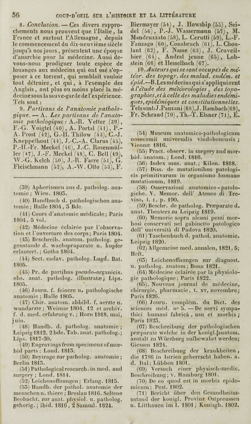 8. Conclusion. — Ces divers rappro¬ chements nous prouvent que l’Italie , la France et surtout l’Allemagne, depuis le commencement du dix-neuvième siècle jusqu’à nos jours , présentent une époque d’anarchie pour la médecine. Aussi de¬ vons-nous prodiguer toute espèce de louanges aux médecins qui ont osé s’op¬ poser à ce torrent, qui semblait vouloir tout détruire, et qui, à l’exemple des Anglais , ont plus ou moins placé la mé¬ decine sous la sauve-garde de l’expérience. Tels sont : 9. Partisans de Vanatomie patholo¬ gique. — A. Les partisans de Vanato¬ mie pathologique : Yetter (39), F.'G. Yoiglel (40), A. Portai (41), P.- A. Prost (42), G.-li. Thilow (43), C.-J. Kneppelhout (44), J.-C.-A. Clarus (46), P.-IJ.-Fr. Meckel (4G), J.-C. Rosenmül- 1er (47), J.-F. Meckel (48), C. Bell (49), W.-G. Kelch (60), J.-R. Farre (61), G. Fleischmann (52)*, A.-AV. Otto (63), F. (39) Apliorismen aus d. patliolog. ana¬ tomie ; AVicn. 1803. (40) Handbucli d. palhologiscben ana¬ tomie ; Halle 1804,3 Dde. (41) Cours d’anatomie médicale; Paris 1804, 5 vol. (42) Médecine éclairée par l’observa¬ tion et l’ouverture des corps; Paris 1804. (43) Bescbreib. anatom, patholôg. ge- genstande d. waclispraparate u. kupfer erlautert. ; Gotha 1804. (44) Sect, cadav. patholog. Lugd. Bat. 1805. (45) Pr. de partibus pseuclo-organicis. obs. anat. patholog. illustratæ; Lips. 1805. (46) Journ. f. fcinere u. palhologische anatomie ; Halle 1805. (47) Chir. anatom, abbild. f. aerzte u. wundarzte ; AA^eimar 1804. 12 et archiv. f. d. med. erfahrungv. ; Horn 1818, mai, juin. (48) Handb. d. patholog. anatomie ; Leipzigl812, 2 bde. Tab. anat. patholog.; Lips. 1817-20. (49) Engravings from specimens of mor¬ bid parts : Lond. 1813. (50) Beytrage zur patholog. anatomie ; Berlin 1813. (51) Patliologicalresearch, in med. and surgery; Lond. 1814. (.52) Leichenoffnungen ; Erlang. 1815. (53) Hanclb. dcr pathol. anatomie der menschenn. thiere ; Breslau 1816. Seltene Beobacht. zur anat. physiol, u. patholog. gehorig. ; ibid. 1816,2 Samml. 1824, Biermayer (54), J. Howship (56), Sei¬ del (66), P.-J. Wassermann (67), M. Mandruzz.ato (58), L. Cerutti (59), L.-F. Fanzago (60), Consbruch (61), L. Chou- lant (62), Ï'. JVasse (63), J. Cruveil- hier (64), Andral jeune (65), Lob- stein (66) et Hesselbach (67). \0. Auteurs qui se sont occupes de me¬ teor. des topogr. des malad. endém, et eju/Vf.—B.Les médecins qui s’appliquèrent à Vétude des météorologies , des topo¬ graphies,et à celle des maladies endémi¬ ques, épidémiques et constitutionnelles. TeIssont:J.Panzani (68), J. Rambach(69), Fr. Schraud (70), Th.-T. Elsner (71), E. (54) Museum anatomico-pathologicum nosocomii universalis vindobonensis ; Yiennæ 1816. (55) Pract. observ. in surgery and mor¬ bid. anatom. ; Lond. 1816. (56) Index mus. anat.; Kilon. 1818. (57) Diss. de mutafionibus patologi- cis primitivarum in organisme humano mutationum, 1819. (58) Osservazioni anatomico-patolo- giche. V. Memor. dell’ Ateneo di Tre¬ viso, f. I, p. 190. (59) Beschr. de patholog. Præparate d. anat. Theaters zu Leipzig 1819. (60) Memorie sopra alcuni pezzi mor- bosi conservât! nel gabinctto patologico deir université di Padova 1820. (61) Taschenbuch d. pathol. anatomie. Leipzig 1820. (62) Allgemeine med. annalen, 1821,5; Heft. (63) Leichenoffnungen zur diagnost. n. patholog. anatom; Bonn 1821. (64) Médecine éclairée par la physiolo¬ gie pathologique; Paris 1822. (65) . Nouveau journal de médecine, chirurgie, pharmacie, t. xv, novembre; Paris 1826. (66) Journ. complém. du Diet, des sciences méd. 11° 5. —De nervi sympa- thici humani fabricâ , usu et morbis ; Paris 1823. (67) Beschreibung der pathologischen præparate welche in der konigl.{anatom, anstalt zu AVürzburg aufbcwahrt werden; Giessen 1824. (68) Beschreibung der krankheiten , die 1786 in Istrien geherrscht haben. a. d. Ital; Lübben 1801. (69) Yersuch einer pliysisch-medic. Beschreibung; v. Hamburg 1801. (70) De eo quod est in morbis epide- micLim; Pest. 1802. (71) Bericht über den Gesundheitsz- ustand der konigl. Provinz Ostpreussen u. Litthauen im I. 1801 ; Konisgb. 1802,